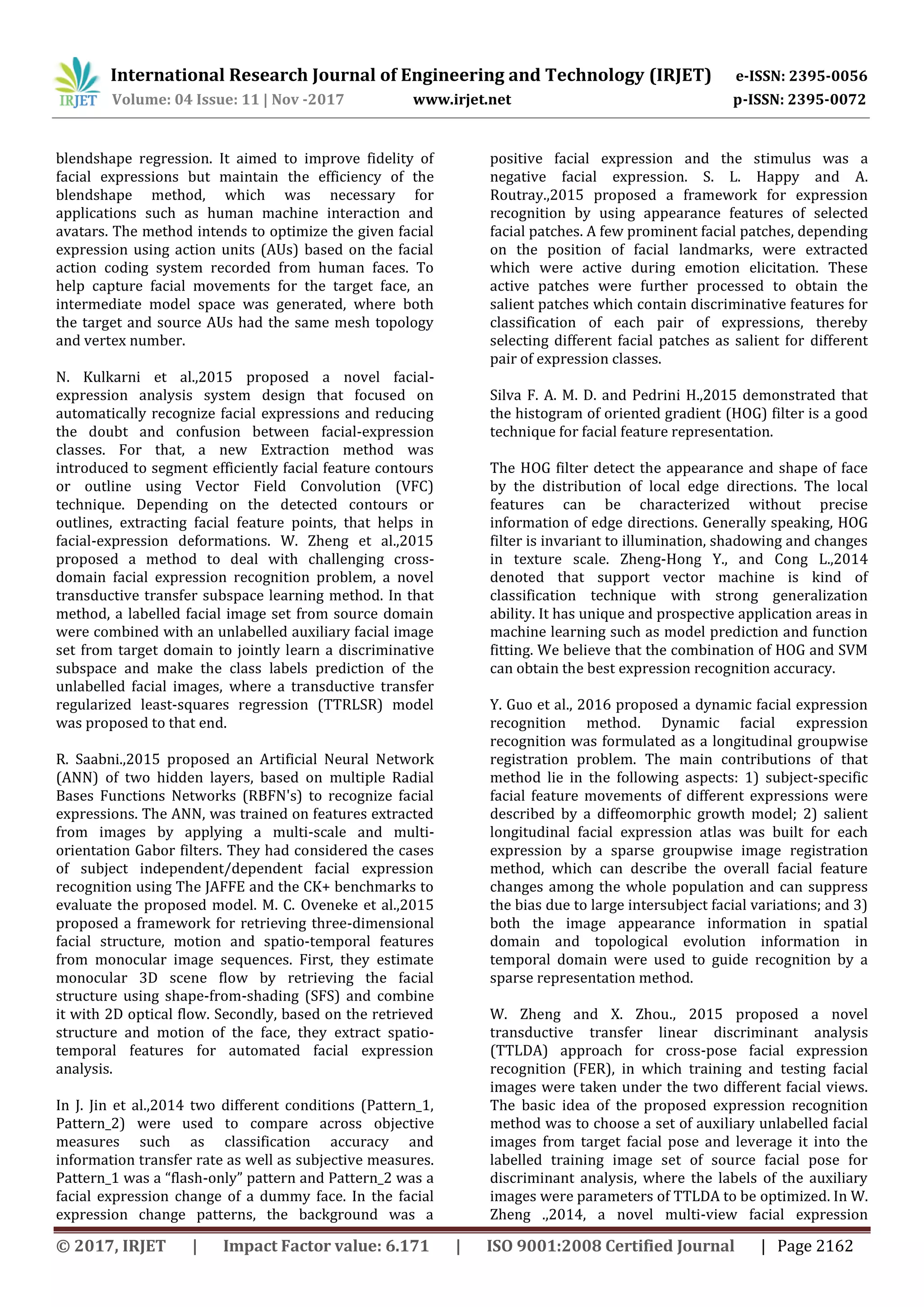 International Research Journal of Engineering and Technology (IRJET) e-ISSN: 2395-0056
Volume: 04 Issue: 11 | Nov -2017 www.irjet.net p-ISSN: 2395-0072
© 2017, IRJET | Impact Factor value: 6.171 | ISO 9001:2008 Certified Journal | Page 2162
blendshape regression. It aimed to improve fidelity of
facial expressions but maintain the efficiency of the
blendshape method, which was necessary for
applications such as human machine interaction and
avatars. The method intends to optimize the given facial
expression using action units (AUs) based on the facial
action coding system recorded from human faces. To
help capture facial movements for the target face, an
intermediate model space was generated, where both
the target and source AUs had the same mesh topology
and vertex number.
N. Kulkarni et al.,2015 proposed a novel facial-
expression analysis system design that focused on
automatically recognize facial expressions and reducing
the doubt and confusion between facial-expression
classes. For that, a new Extraction method was
introduced to segment efficiently facial feature contours
or outline using Vector Field Convolution (VFC)
technique. Depending on the detected contours or
outlines, extracting facial feature points, that helps in
facial-expression deformations. W. Zheng et al.,2015
proposed a method to deal with challenging cross-
domain facial expression recognition problem, a novel
transductive transfer subspace learning method. In that
method, a labelled facial image set from source domain
were combined with an unlabelled auxiliary facial image
set from target domain to jointly learn a discriminative
subspace and make the class labels prediction of the
unlabelled facial images, where a transductive transfer
regularized least-squares regression (TTRLSR) model
was proposed to that end.
R. Saabni.,2015 proposed an Artificial Neural Network
(ANN) of two hidden layers, based on multiple Radial
Bases Functions Networks (RBFN's) to recognize facial
expressions. The ANN, was trained on features extracted
from images by applying a multi-scale and multi-
orientation Gabor filters. They had considered the cases
of subject independent/dependent facial expression
recognition using The JAFFE and the CK+ benchmarks to
evaluate the proposed model. M. C. Oveneke et al.,2015
proposed a framework for retrieving three-dimensional
facial structure, motion and spatio-temporal features
from monocular image sequences. First, they estimate
monocular 3D scene flow by retrieving the facial
structure using shape-from-shading (SFS) and combine
it with 2D optical flow. Secondly, based on the retrieved
structure and motion of the face, they extract spatio-
temporal features for automated facial expression
analysis.
In J. Jin et al.,2014 two different conditions (Pattern_1,
Pattern_2) were used to compare across objective
measures such as classification accuracy and
information transfer rate as well as subjective measures.
Pattern_1 was a “flash-only” pattern and Pattern_2 was a
facial expression change of a dummy face. In the facial
expression change patterns, the background was a
positive facial expression and the stimulus was a
negative facial expression. S. L. Happy and A.
Routray.,2015 proposed a framework for expression
recognition by using appearance features of selected
facial patches. A few prominent facial patches, depending
on the position of facial landmarks, were extracted
which were active during emotion elicitation. These
active patches were further processed to obtain the
salient patches which contain discriminative features for
classification of each pair of expressions, thereby
selecting different facial patches as salient for different
pair of expression classes.
Silva F. A. M. D. and Pedrini H.,2015 demonstrated that
the histogram of oriented gradient (HOG) filter is a good
technique for facial feature representation.
The HOG filter detect the appearance and shape of face
by the distribution of local edge directions. The local
features can be characterized without precise
information of edge directions. Generally speaking, HOG
filter is invariant to illumination, shadowing and changes
in texture scale. Zheng-Hong Y., and Cong L.,2014
denoted that support vector machine is kind of
classification technique with strong generalization
ability. It has unique and prospective application areas in
machine learning such as model prediction and function
fitting. We believe that the combination of HOG and SVM
can obtain the best expression recognition accuracy.
Y. Guo et al., 2016 proposed a dynamic facial expression
recognition method. Dynamic facial expression
recognition was formulated as a longitudinal groupwise
registration problem. The main contributions of that
method lie in the following aspects: 1) subject-specific
facial feature movements of different expressions were
described by a diffeomorphic growth model; 2) salient
longitudinal facial expression atlas was built for each
expression by a sparse groupwise image registration
method, which can describe the overall facial feature
changes among the whole population and can suppress
the bias due to large intersubject facial variations; and 3)
both the image appearance information in spatial
domain and topological evolution information in
temporal domain were used to guide recognition by a
sparse representation method.
W. Zheng and X. Zhou., 2015 proposed a novel
transductive transfer linear discriminant analysis
(TTLDA) approach for cross-pose facial expression
recognition (FER), in which training and testing facial
images were taken under the two different facial views.
The basic idea of the proposed expression recognition
method was to choose a set of auxiliary unlabelled facial
images from target facial pose and leverage it into the
labelled training image set of source facial pose for
discriminant analysis, where the labels of the auxiliary
images were parameters of TTLDA to be optimized. In W.
Zheng .,2014, a novel multi-view facial expression
 