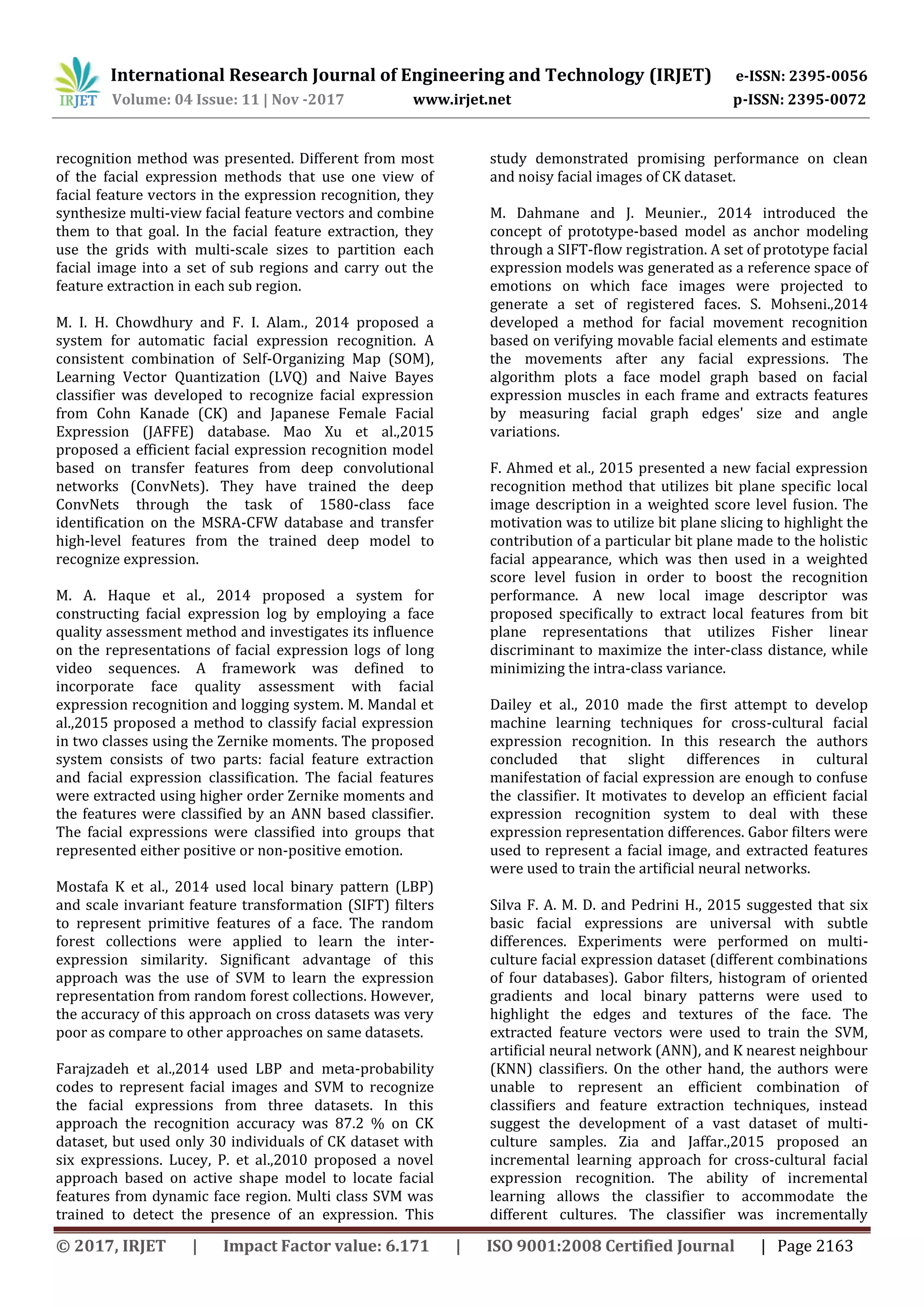International Research Journal of Engineering and Technology (IRJET) e-ISSN: 2395-0056
Volume: 04 Issue: 11 | Nov -2017 www.irjet.net p-ISSN: 2395-0072
© 2017, IRJET | Impact Factor value: 6.171 | ISO 9001:2008 Certified Journal | Page 2163
recognition method was presented. Different from most
of the facial expression methods that use one view of
facial feature vectors in the expression recognition, they
synthesize multi-view facial feature vectors and combine
them to that goal. In the facial feature extraction, they
use the grids with multi-scale sizes to partition each
facial image into a set of sub regions and carry out the
feature extraction in each sub region.
M. I. H. Chowdhury and F. I. Alam., 2014 proposed a
system for automatic facial expression recognition. A
consistent combination of Self-Organizing Map (SOM),
Learning Vector Quantization (LVQ) and Naive Bayes
classifier was developed to recognize facial expression
from Cohn Kanade (CK) and Japanese Female Facial
Expression (JAFFE) database. Mao Xu et al.,2015
proposed a efficient facial expression recognition model
based on transfer features from deep convolutional
networks (ConvNets). They have trained the deep
ConvNets through the task of 1580-class face
identification on the MSRA-CFW database and transfer
high-level features from the trained deep model to
recognize expression.
M. A. Haque et al., 2014 proposed a system for
constructing facial expression log by employing a face
quality assessment method and investigates its influence
on the representations of facial expression logs of long
video sequences. A framework was defined to
incorporate face quality assessment with facial
expression recognition and logging system. M. Mandal et
al.,2015 proposed a method to classify facial expression
in two classes using the Zernike moments. The proposed
system consists of two parts: facial feature extraction
and facial expression classification. The facial features
were extracted using higher order Zernike moments and
the features were classified by an ANN based classifier.
The facial expressions were classified into groups that
represented either positive or non-positive emotion.
Mostafa K et al., 2014 used local binary pattern (LBP)
and scale invariant feature transformation (SIFT) filters
to represent primitive features of a face. The random
forest collections were applied to learn the inter-
expression similarity. Significant advantage of this
approach was the use of SVM to learn the expression
representation from random forest collections. However,
the accuracy of this approach on cross datasets was very
poor as compare to other approaches on same datasets.
Farajzadeh et al.,2014 used LBP and meta-probability
codes to represent facial images and SVM to recognize
the facial expressions from three datasets. In this
approach the recognition accuracy was 87.2 % on CK
dataset, but used only 30 individuals of CK dataset with
six expressions. Lucey, P. et al.,2010 proposed a novel
approach based on active shape model to locate facial
features from dynamic face region. Multi class SVM was
trained to detect the presence of an expression. This
study demonstrated promising performance on clean
and noisy facial images of CK dataset.
M. Dahmane and J. Meunier., 2014 introduced the
concept of prototype-based model as anchor modeling
through a SIFT-flow registration. A set of prototype facial
expression models was generated as a reference space of
emotions on which face images were projected to
generate a set of registered faces. S. Mohseni.,2014
developed a method for facial movement recognition
based on verifying movable facial elements and estimate
the movements after any facial expressions. The
algorithm plots a face model graph based on facial
expression muscles in each frame and extracts features
by measuring facial graph edges' size and angle
variations.
F. Ahmed et al., 2015 presented a new facial expression
recognition method that utilizes bit plane specific local
image description in a weighted score level fusion. The
motivation was to utilize bit plane slicing to highlight the
contribution of a particular bit plane made to the holistic
facial appearance, which was then used in a weighted
score level fusion in order to boost the recognition
performance. A new local image descriptor was
proposed specifically to extract local features from bit
plane representations that utilizes Fisher linear
discriminant to maximize the inter-class distance, while
minimizing the intra-class variance.
Dailey et al., 2010 made the first attempt to develop
machine learning techniques for cross-cultural facial
expression recognition. In this research the authors
concluded that slight differences in cultural
manifestation of facial expression are enough to confuse
the classifier. It motivates to develop an efficient facial
expression recognition system to deal with these
expression representation differences. Gabor filters were
used to represent a facial image, and extracted features
were used to train the artificial neural networks.
Silva F. A. M. D. and Pedrini H., 2015 suggested that six
basic facial expressions are universal with subtle
differences. Experiments were performed on multi-
culture facial expression dataset (different combinations
of four databases). Gabor filters, histogram of oriented
gradients and local binary patterns were used to
highlight the edges and textures of the face. The
extracted feature vectors were used to train the SVM,
artificial neural network (ANN), and K nearest neighbour
(KNN) classifiers. On the other hand, the authors were
unable to represent an efficient combination of
classifiers and feature extraction techniques, instead
suggest the development of a vast dataset of multi-
culture samples. Zia and Jaffar.,2015 proposed an
incremental learning approach for cross-cultural facial
expression recognition. The ability of incremental
learning allows the classifier to accommodate the
different cultures. The classifier was incrementally
 