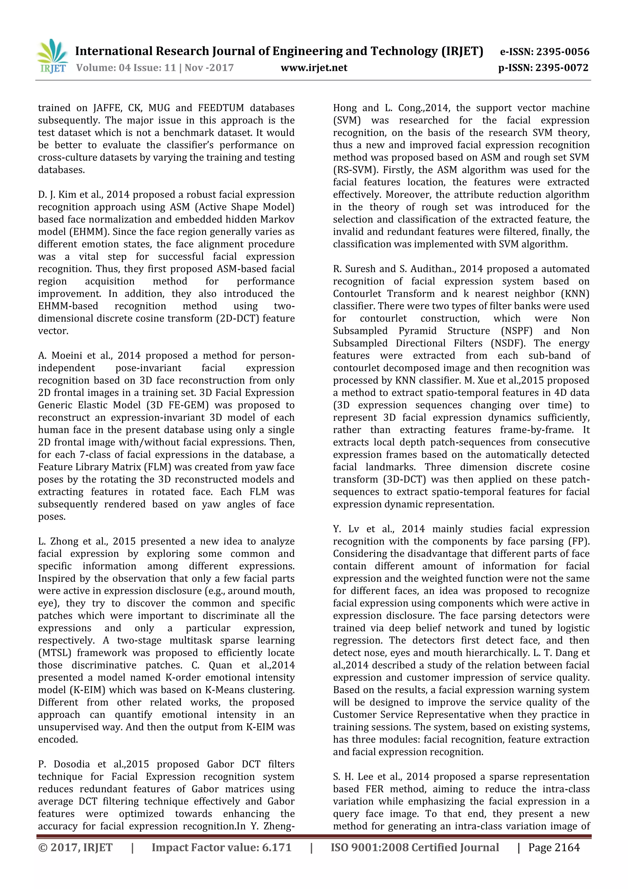 International Research Journal of Engineering and Technology (IRJET) e-ISSN: 2395-0056
Volume: 04 Issue: 11 | Nov -2017 www.irjet.net p-ISSN: 2395-0072
© 2017, IRJET | Impact Factor value: 6.171 | ISO 9001:2008 Certified Journal | Page 2164
trained on JAFFE, CK, MUG and FEEDTUM databases
subsequently. The major issue in this approach is the
test dataset which is not a benchmark dataset. It would
be better to evaluate the classifier’s performance on
cross-culture datasets by varying the training and testing
databases.
D. J. Kim et al., 2014 proposed a robust facial expression
recognition approach using ASM (Active Shape Model)
based face normalization and embedded hidden Markov
model (EHMM). Since the face region generally varies as
different emotion states, the face alignment procedure
was a vital step for successful facial expression
recognition. Thus, they first proposed ASM-based facial
region acquisition method for performance
improvement. In addition, they also introduced the
EHMM-based recognition method using two-
dimensional discrete cosine transform (2D-DCT) feature
vector.
A. Moeini et al., 2014 proposed a method for person-
independent pose-invariant facial expression
recognition based on 3D face reconstruction from only
2D frontal images in a training set. 3D Facial Expression
Generic Elastic Model (3D FE-GEM) was proposed to
reconstruct an expression-invariant 3D model of each
human face in the present database using only a single
2D frontal image with/without facial expressions. Then,
for each 7-class of facial expressions in the database, a
Feature Library Matrix (FLM) was created from yaw face
poses by the rotating the 3D reconstructed models and
extracting features in rotated face. Each FLM was
subsequently rendered based on yaw angles of face
poses.
L. Zhong et al., 2015 presented a new idea to analyze
facial expression by exploring some common and
specific information among different expressions.
Inspired by the observation that only a few facial parts
were active in expression disclosure (e.g., around mouth,
eye), they try to discover the common and specific
patches which were important to discriminate all the
expressions and only a particular expression,
respectively. A two-stage multitask sparse learning
(MTSL) framework was proposed to efficiently locate
those discriminative patches. C. Quan et al.,2014
presented a model named K-order emotional intensity
model (K-EIM) which was based on K-Means clustering.
Different from other related works, the proposed
approach can quantify emotional intensity in an
unsupervised way. And then the output from K-EIM was
encoded.
P. Dosodia et al.,2015 proposed Gabor DCT filters
technique for Facial Expression recognition system
reduces redundant features of Gabor matrices using
average DCT filtering technique effectively and Gabor
features were optimized towards enhancing the
accuracy for facial expression recognition.In Y. Zheng-
Hong and L. Cong.,2014, the support vector machine
(SVM) was researched for the facial expression
recognition, on the basis of the research SVM theory,
thus a new and improved facial expression recognition
method was proposed based on ASM and rough set SVM
(RS-SVM). Firstly, the ASM algorithm was used for the
facial features location, the features were extracted
effectively. Moreover, the attribute reduction algorithm
in the theory of rough set was introduced for the
selection and classification of the extracted feature, the
invalid and redundant features were filtered, finally, the
classification was implemented with SVM algorithm.
R. Suresh and S. Audithan., 2014 proposed a automated
recognition of facial expression system based on
Contourlet Transform and k nearest neighbor (KNN)
classifier. There were two types of filter banks were used
for contourlet construction, which were Non
Subsampled Pyramid Structure (NSPF) and Non
Subsampled Directional Filters (NSDF). The energy
features were extracted from each sub-band of
contourlet decomposed image and then recognition was
processed by KNN classifier. M. Xue et al.,2015 proposed
a method to extract spatio-temporal features in 4D data
(3D expression sequences changing over time) to
represent 3D facial expression dynamics sufficiently,
rather than extracting features frame-by-frame. It
extracts local depth patch-sequences from consecutive
expression frames based on the automatically detected
facial landmarks. Three dimension discrete cosine
transform (3D-DCT) was then applied on these patch-
sequences to extract spatio-temporal features for facial
expression dynamic representation.
Y. Lv et al., 2014 mainly studies facial expression
recognition with the components by face parsing (FP).
Considering the disadvantage that different parts of face
contain different amount of information for facial
expression and the weighted function were not the same
for different faces, an idea was proposed to recognize
facial expression using components which were active in
expression disclosure. The face parsing detectors were
trained via deep belief network and tuned by logistic
regression. The detectors first detect face, and then
detect nose, eyes and mouth hierarchically. L. T. Dang et
al.,2014 described a study of the relation between facial
expression and customer impression of service quality.
Based on the results, a facial expression warning system
will be designed to improve the service quality of the
Customer Service Representative when they practice in
training sessions. The system, based on existing systems,
has three modules: facial recognition, feature extraction
and facial expression recognition.
S. H. Lee et al., 2014 proposed a sparse representation
based FER method, aiming to reduce the intra-class
variation while emphasizing the facial expression in a
query face image. To that end, they present a new
method for generating an intra-class variation image of
 