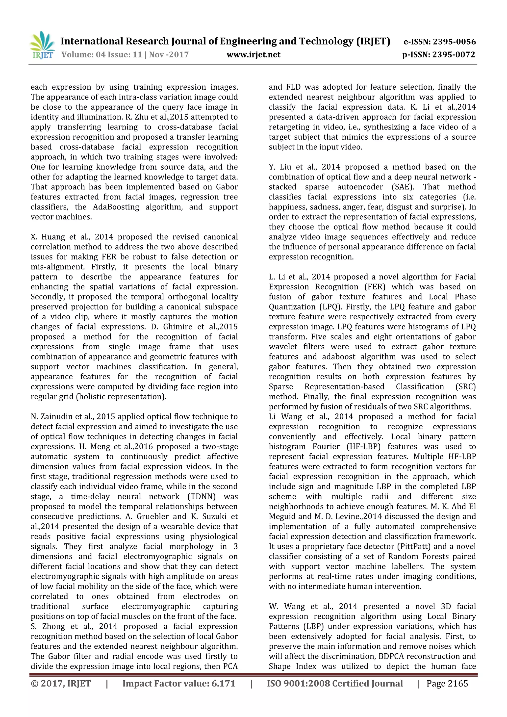International Research Journal of Engineering and Technology (IRJET) e-ISSN: 2395-0056
Volume: 04 Issue: 11 | Nov -2017 www.irjet.net p-ISSN: 2395-0072
© 2017, IRJET | Impact Factor value: 6.171 | ISO 9001:2008 Certified Journal | Page 2165
each expression by using training expression images.
The appearance of each intra-class variation image could
be close to the appearance of the query face image in
identity and illumination. R. Zhu et al.,2015 attempted to
apply transferring learning to cross-database facial
expression recognition and proposed a transfer learning
based cross-database facial expression recognition
approach, in which two training stages were involved:
One for learning knowledge from source data, and the
other for adapting the learned knowledge to target data.
That approach has been implemented based on Gabor
features extracted from facial images, regression tree
classifiers, the AdaBoosting algorithm, and support
vector machines.
X. Huang et al., 2014 proposed the revised canonical
correlation method to address the two above described
issues for making FER be robust to false detection or
mis-alignment. Firstly, it presents the local binary
pattern to describe the appearance features for
enhancing the spatial variations of facial expression.
Secondly, it proposed the temporal orthogonal locality
preserved projection for building a canonical subspace
of a video clip, where it mostly captures the motion
changes of facial expressions. D. Ghimire et al.,2015
proposed a method for the recognition of facial
expressions from single image frame that uses
combination of appearance and geometric features with
support vector machines classification. In general,
appearance features for the recognition of facial
expressions were computed by dividing face region into
regular grid (holistic representation).
N. Zainudin et al., 2015 applied optical flow technique to
detect facial expression and aimed to investigate the use
of optical flow techniques in detecting changes in facial
expressions. H. Meng et al.,2016 proposed a two-stage
automatic system to continuously predict affective
dimension values from facial expression videos. In the
first stage, traditional regression methods were used to
classify each individual video frame, while in the second
stage, a time-delay neural network (TDNN) was
proposed to model the temporal relationships between
consecutive predictions. A. Gruebler and K. Suzuki et
al.,2014 presented the design of a wearable device that
reads positive facial expressions using physiological
signals. They first analyze facial morphology in 3
dimensions and facial electromyographic signals on
different facial locations and show that they can detect
electromyographic signals with high amplitude on areas
of low facial mobility on the side of the face, which were
correlated to ones obtained from electrodes on
traditional surface electromyographic capturing
positions on top of facial muscles on the front of the face.
S. Zhong et al., 2014 proposed a facial expression
recognition method based on the selection of local Gabor
features and the extended nearest neighbour algorithm.
The Gabor filter and radial encode was used firstly to
divide the expression image into local regions, then PCA
and FLD was adopted for feature selection, finally the
extended nearest neighbour algorithm was applied to
classify the facial expression data. K. Li et al.,2014
presented a data-driven approach for facial expression
retargeting in video, i.e., synthesizing a face video of a
target subject that mimics the expressions of a source
subject in the input video.
Y. Liu et al., 2014 proposed a method based on the
combination of optical flow and a deep neural network -
stacked sparse autoencoder (SAE). That method
classifies facial expressions into six categories (i.e.
happiness, sadness, anger, fear, disgust and surprise). In
order to extract the representation of facial expressions,
they choose the optical flow method because it could
analyze video image sequences effectively and reduce
the influence of personal appearance difference on facial
expression recognition.
L. Li et al., 2014 proposed a novel algorithm for Facial
Expression Recognition (FER) which was based on
fusion of gabor texture features and Local Phase
Quantization (LPQ). Firstly, the LPQ feature and gabor
texture feature were respectively extracted from every
expression image. LPQ features were histograms of LPQ
transform. Five scales and eight orientations of gabor
wavelet filters were used to extract gabor texture
features and adaboost algorithm was used to select
gabor features. Then they obtained two expression
recognition results on both expression features by
Sparse Representation-based Classification (SRC)
method. Finally, the final expression recognition was
performed by fusion of residuals of two SRC algorithms.
Li Wang et al., 2014 proposed a method for facial
expression recognition to recognize expressions
conveniently and effectively. Local binary pattern
histogram Fourier (HF-LBP) features was used to
represent facial expression features. Multiple HF-LBP
features were extracted to form recognition vectors for
facial expression recognition in the approach, which
include sign and magnitude LBP in the completed LBP
scheme with multiple radii and different size
neighborhoods to achieve enough features. M. K. Abd El
Meguid and M. D. Levine.,2014 discussed the design and
implementation of a fully automated comprehensive
facial expression detection and classification framework.
It uses a proprietary face detector (PittPatt) and a novel
classifier consisting of a set of Random Forests paired
with support vector machine labellers. The system
performs at real-time rates under imaging conditions,
with no intermediate human intervention.
W. Wang et al., 2014 presented a novel 3D facial
expression recognition algorithm using Local Binary
Patterns (LBP) under expression variations, which has
been extensively adopted for facial analysis. First, to
preserve the main information and remove noises which
will affect the discrimination, BDPCA reconstruction and
Shape Index was utilized to depict the human face
 
