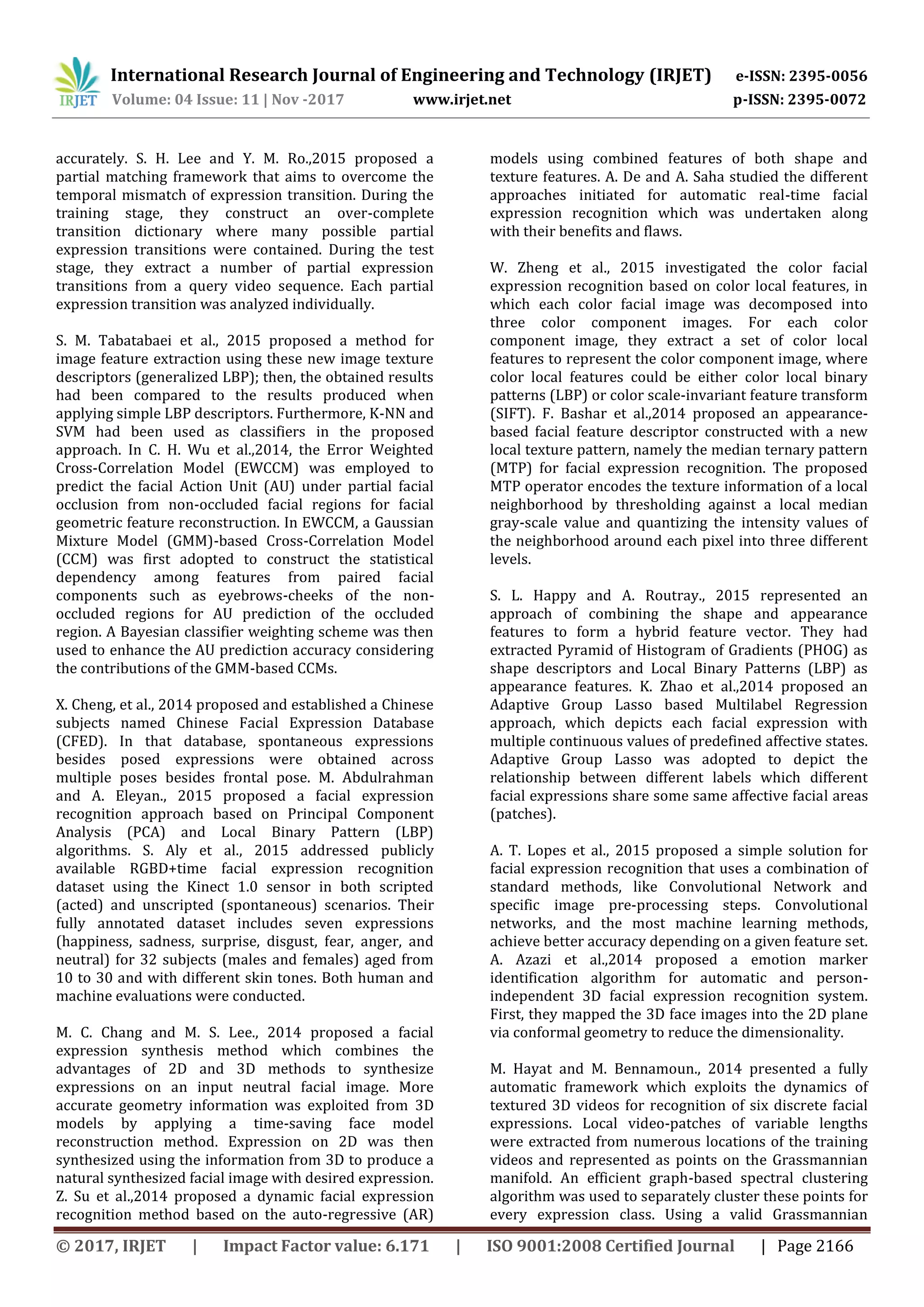 International Research Journal of Engineering and Technology (IRJET) e-ISSN: 2395-0056
Volume: 04 Issue: 11 | Nov -2017 www.irjet.net p-ISSN: 2395-0072
© 2017, IRJET | Impact Factor value: 6.171 | ISO 9001:2008 Certified Journal | Page 2166
accurately. S. H. Lee and Y. M. Ro.,2015 proposed a
partial matching framework that aims to overcome the
temporal mismatch of expression transition. During the
training stage, they construct an over-complete
transition dictionary where many possible partial
expression transitions were contained. During the test
stage, they extract a number of partial expression
transitions from a query video sequence. Each partial
expression transition was analyzed individually.
S. M. Tabatabaei et al., 2015 proposed a method for
image feature extraction using these new image texture
descriptors (generalized LBP); then, the obtained results
had been compared to the results produced when
applying simple LBP descriptors. Furthermore, K-NN and
SVM had been used as classifiers in the proposed
approach. In C. H. Wu et al.,2014, the Error Weighted
Cross-Correlation Model (EWCCM) was employed to
predict the facial Action Unit (AU) under partial facial
occlusion from non-occluded facial regions for facial
geometric feature reconstruction. In EWCCM, a Gaussian
Mixture Model (GMM)-based Cross-Correlation Model
(CCM) was first adopted to construct the statistical
dependency among features from paired facial
components such as eyebrows-cheeks of the non-
occluded regions for AU prediction of the occluded
region. A Bayesian classifier weighting scheme was then
used to enhance the AU prediction accuracy considering
the contributions of the GMM-based CCMs.
X. Cheng, et al., 2014 proposed and established a Chinese
subjects named Chinese Facial Expression Database
(CFED). In that database, spontaneous expressions
besides posed expressions were obtained across
multiple poses besides frontal pose. M. Abdulrahman
and A. Eleyan., 2015 proposed a facial expression
recognition approach based on Principal Component
Analysis (PCA) and Local Binary Pattern (LBP)
algorithms. S. Aly et al., 2015 addressed publicly
available RGBD+time facial expression recognition
dataset using the Kinect 1.0 sensor in both scripted
(acted) and unscripted (spontaneous) scenarios. Their
fully annotated dataset includes seven expressions
(happiness, sadness, surprise, disgust, fear, anger, and
neutral) for 32 subjects (males and females) aged from
10 to 30 and with different skin tones. Both human and
machine evaluations were conducted.
M. C. Chang and M. S. Lee., 2014 proposed a facial
expression synthesis method which combines the
advantages of 2D and 3D methods to synthesize
expressions on an input neutral facial image. More
accurate geometry information was exploited from 3D
models by applying a time-saving face model
reconstruction method. Expression on 2D was then
synthesized using the information from 3D to produce a
natural synthesized facial image with desired expression.
Z. Su et al.,2014 proposed a dynamic facial expression
recognition method based on the auto-regressive (AR)
models using combined features of both shape and
texture features. A. De and A. Saha studied the different
approaches initiated for automatic real-time facial
expression recognition which was undertaken along
with their benefits and flaws.
W. Zheng et al., 2015 investigated the color facial
expression recognition based on color local features, in
which each color facial image was decomposed into
three color component images. For each color
component image, they extract a set of color local
features to represent the color component image, where
color local features could be either color local binary
patterns (LBP) or color scale-invariant feature transform
(SIFT). F. Bashar et al.,2014 proposed an appearance-
based facial feature descriptor constructed with a new
local texture pattern, namely the median ternary pattern
(MTP) for facial expression recognition. The proposed
MTP operator encodes the texture information of a local
neighborhood by thresholding against a local median
gray-scale value and quantizing the intensity values of
the neighborhood around each pixel into three different
levels.
S. L. Happy and A. Routray., 2015 represented an
approach of combining the shape and appearance
features to form a hybrid feature vector. They had
extracted Pyramid of Histogram of Gradients (PHOG) as
shape descriptors and Local Binary Patterns (LBP) as
appearance features. K. Zhao et al.,2014 proposed an
Adaptive Group Lasso based Multilabel Regression
approach, which depicts each facial expression with
multiple continuous values of predefined affective states.
Adaptive Group Lasso was adopted to depict the
relationship between different labels which different
facial expressions share some same affective facial areas
(patches).
A. T. Lopes et al., 2015 proposed a simple solution for
facial expression recognition that uses a combination of
standard methods, like Convolutional Network and
specific image pre-processing steps. Convolutional
networks, and the most machine learning methods,
achieve better accuracy depending on a given feature set.
A. Azazi et al.,2014 proposed a emotion marker
identification algorithm for automatic and person-
independent 3D facial expression recognition system.
First, they mapped the 3D face images into the 2D plane
via conformal geometry to reduce the dimensionality.
M. Hayat and M. Bennamoun., 2014 presented a fully
automatic framework which exploits the dynamics of
textured 3D videos for recognition of six discrete facial
expressions. Local video-patches of variable lengths
were extracted from numerous locations of the training
videos and represented as points on the Grassmannian
manifold. An efficient graph-based spectral clustering
algorithm was used to separately cluster these points for
every expression class. Using a valid Grassmannian
 