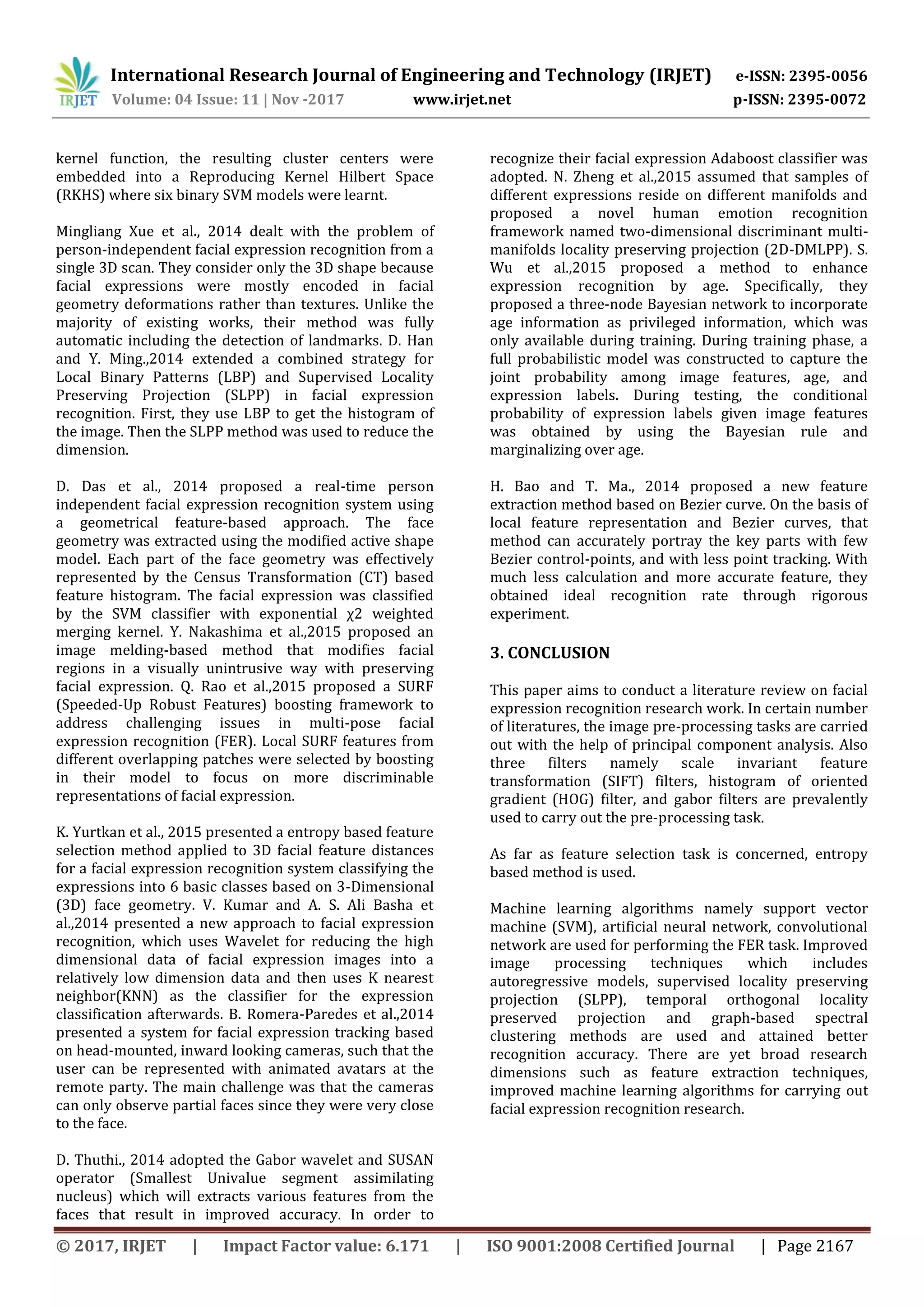 International Research Journal of Engineering and Technology (IRJET) e-ISSN: 2395-0056
Volume: 04 Issue: 11 | Nov -2017 www.irjet.net p-ISSN: 2395-0072
© 2017, IRJET | Impact Factor value: 6.171 | ISO 9001:2008 Certified Journal | Page 2167
kernel function, the resulting cluster centers were
embedded into a Reproducing Kernel Hilbert Space
(RKHS) where six binary SVM models were learnt.
Mingliang Xue et al., 2014 dealt with the problem of
person-independent facial expression recognition from a
single 3D scan. They consider only the 3D shape because
facial expressions were mostly encoded in facial
geometry deformations rather than textures. Unlike the
majority of existing works, their method was fully
automatic including the detection of landmarks. D. Han
and Y. Ming.,2014 extended a combined strategy for
Local Binary Patterns (LBP) and Supervised Locality
Preserving Projection (SLPP) in facial expression
recognition. First, they use LBP to get the histogram of
the image. Then the SLPP method was used to reduce the
dimension.
D. Das et al., 2014 proposed a real-time person
independent facial expression recognition system using
a geometrical feature-based approach. The face
geometry was extracted using the modified active shape
model. Each part of the face geometry was effectively
represented by the Census Transformation (CT) based
feature histogram. The facial expression was classified
by the SVM classifier with exponential χ2 weighted
merging kernel. Y. Nakashima et al.,2015 proposed an
image melding-based method that modifies facial
regions in a visually unintrusive way with preserving
facial expression. Q. Rao et al.,2015 proposed a SURF
(Speeded-Up Robust Features) boosting framework to
address challenging issues in multi-pose facial
expression recognition (FER). Local SURF features from
different overlapping patches were selected by boosting
in their model to focus on more discriminable
representations of facial expression.
K. Yurtkan et al., 2015 presented a entropy based feature
selection method applied to 3D facial feature distances
for a facial expression recognition system classifying the
expressions into 6 basic classes based on 3-Dimensional
(3D) face geometry. V. Kumar and A. S. Ali Basha et
al.,2014 presented a new approach to facial expression
recognition, which uses Wavelet for reducing the high
dimensional data of facial expression images into a
relatively low dimension data and then uses K nearest
neighbor(KNN) as the classifier for the expression
classification afterwards. B. Romera-Paredes et al.,2014
presented a system for facial expression tracking based
on head-mounted, inward looking cameras, such that the
user can be represented with animated avatars at the
remote party. The main challenge was that the cameras
can only observe partial faces since they were very close
to the face.
D. Thuthi., 2014 adopted the Gabor wavelet and SUSAN
operator (Smallest Univalue segment assimilating
nucleus) which will extracts various features from the
faces that result in improved accuracy. In order to
recognize their facial expression Adaboost classifier was
adopted. N. Zheng et al.,2015 assumed that samples of
different expressions reside on different manifolds and
proposed a novel human emotion recognition
framework named two-dimensional discriminant multi-
manifolds locality preserving projection (2D-DMLPP). S.
Wu et al.,2015 proposed a method to enhance
expression recognition by age. Specifically, they
proposed a three-node Bayesian network to incorporate
age information as privileged information, which was
only available during training. During training phase, a
full probabilistic model was constructed to capture the
joint probability among image features, age, and
expression labels. During testing, the conditional
probability of expression labels given image features
was obtained by using the Bayesian rule and
marginalizing over age.
H. Bao and T. Ma., 2014 proposed a new feature
extraction method based on Bezier curve. On the basis of
local feature representation and Bezier curves, that
method can accurately portray the key parts with few
Bezier control-points, and with less point tracking. With
much less calculation and more accurate feature, they
obtained ideal recognition rate through rigorous
experiment.
3. CONCLUSION
This paper aims to conduct a literature review on facial
expression recognition research work. In certain number
of literatures, the image pre-processing tasks are carried
out with the help of principal component analysis. Also
three filters namely scale invariant feature
transformation (SIFT) filters, histogram of oriented
gradient (HOG) filter, and gabor filters are prevalently
used to carry out the pre-processing task.
As far as feature selection task is concerned, entropy
based method is used.
Machine learning algorithms namely support vector
machine (SVM), artificial neural network, convolutional
network are used for performing the FER task. Improved
image processing techniques which includes
autoregressive models, supervised locality preserving
projection (SLPP), temporal orthogonal locality
preserved projection and graph-based spectral
clustering methods are used and attained better
recognition accuracy. There are yet broad research
dimensions such as feature extraction techniques,
improved machine learning algorithms for carrying out
facial expression recognition research.
 