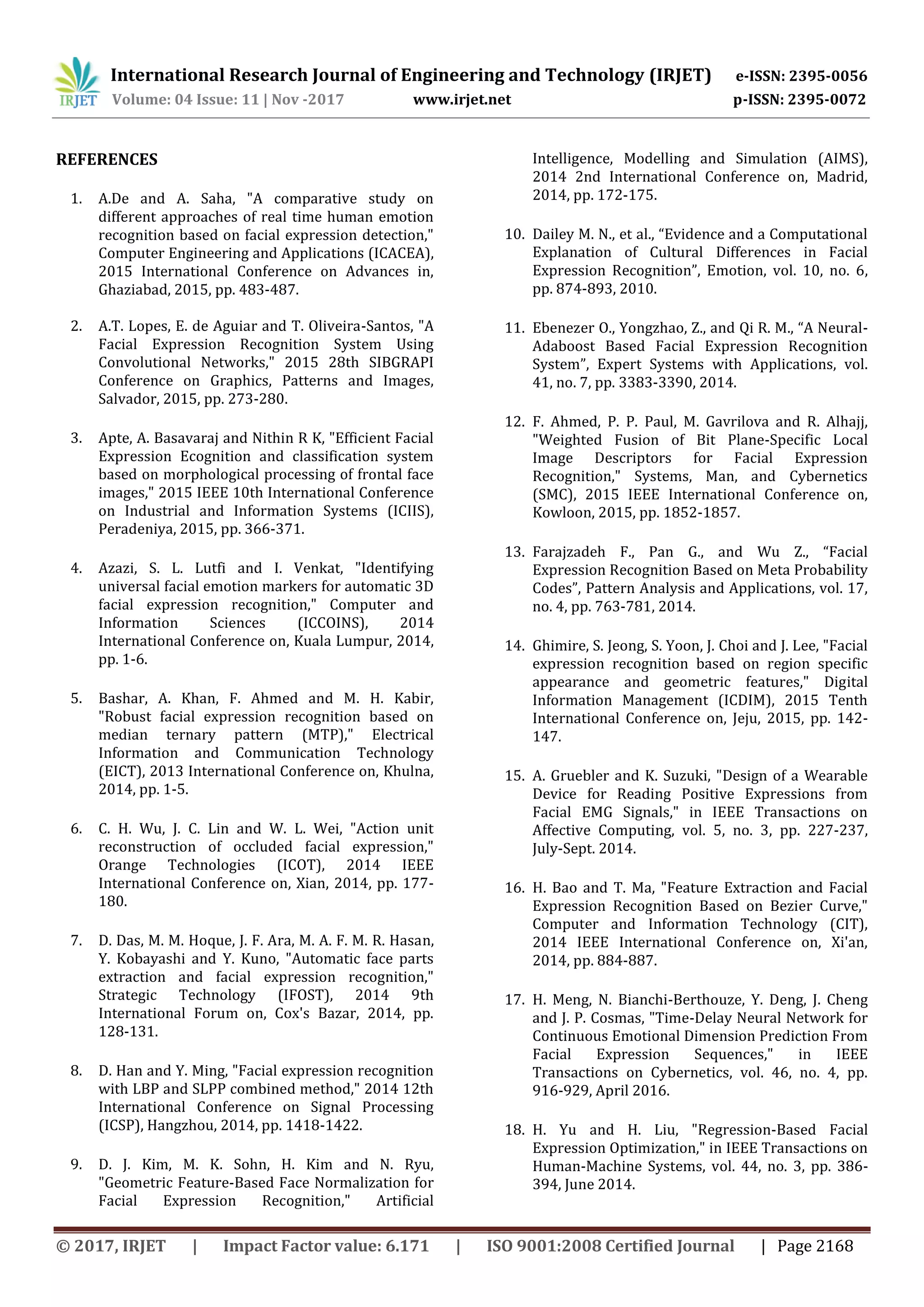 International Research Journal of Engineering and Technology (IRJET) e-ISSN: 2395-0056
Volume: 04 Issue: 11 | Nov -2017 www.irjet.net p-ISSN: 2395-0072
© 2017, IRJET | Impact Factor value: 6.171 | ISO 9001:2008 Certified Journal | Page 2168
REFERENCES
1. A.De and A. Saha, "A comparative study on
different approaches of real time human emotion
recognition based on facial expression detection,"
Computer Engineering and Applications (ICACEA),
2015 International Conference on Advances in,
Ghaziabad, 2015, pp. 483-487.
2. A.T. Lopes, E. de Aguiar and T. Oliveira-Santos, "A
Facial Expression Recognition System Using
Convolutional Networks," 2015 28th SIBGRAPI
Conference on Graphics, Patterns and Images,
Salvador, 2015, pp. 273-280.
3. Apte, A. Basavaraj and Nithin R K, "Efficient Facial
Expression Ecognition and classification system
based on morphological processing of frontal face
images," 2015 IEEE 10th International Conference
on Industrial and Information Systems (ICIIS),
Peradeniya, 2015, pp. 366-371.
4. Azazi, S. L. Lutfi and I. Venkat, "Identifying
universal facial emotion markers for automatic 3D
facial expression recognition," Computer and
Information Sciences (ICCOINS), 2014
International Conference on, Kuala Lumpur, 2014,
pp. 1-6.
5. Bashar, A. Khan, F. Ahmed and M. H. Kabir,
"Robust facial expression recognition based on
median ternary pattern (MTP)," Electrical
Information and Communication Technology
(EICT), 2013 International Conference on, Khulna,
2014, pp. 1-5.
6. C. H. Wu, J. C. Lin and W. L. Wei, "Action unit
reconstruction of occluded facial expression,"
Orange Technologies (ICOT), 2014 IEEE
International Conference on, Xian, 2014, pp. 177-
180.
7. D. Das, M. M. Hoque, J. F. Ara, M. A. F. M. R. Hasan,
Y. Kobayashi and Y. Kuno, "Automatic face parts
extraction and facial expression recognition,"
Strategic Technology (IFOST), 2014 9th
International Forum on, Cox's Bazar, 2014, pp.
128-131.
8. D. Han and Y. Ming, "Facial expression recognition
with LBP and SLPP combined method," 2014 12th
International Conference on Signal Processing
(ICSP), Hangzhou, 2014, pp. 1418-1422.
9. D. J. Kim, M. K. Sohn, H. Kim and N. Ryu,
"Geometric Feature-Based Face Normalization for
Facial Expression Recognition," Artificial
Intelligence, Modelling and Simulation (AIMS),
2014 2nd International Conference on, Madrid,
2014, pp. 172-175.
10. Dailey M. N., et al., “Evidence and a Computational
Explanation of Cultural Differences in Facial
Expression Recognition”, Emotion, vol. 10, no. 6,
pp. 874-893, 2010.
11. Ebenezer O., Yongzhao, Z., and Qi R. M., “A Neural-
Adaboost Based Facial Expression Recognition
System”, Expert Systems with Applications, vol.
41, no. 7, pp. 3383-3390, 2014.
12. F. Ahmed, P. P. Paul, M. Gavrilova and R. Alhajj,
"Weighted Fusion of Bit Plane-Specific Local
Image Descriptors for Facial Expression
Recognition," Systems, Man, and Cybernetics
(SMC), 2015 IEEE International Conference on,
Kowloon, 2015, pp. 1852-1857.
13. Farajzadeh F., Pan G., and Wu Z., “Facial
Expression Recognition Based on Meta Probability
Codes”, Pattern Analysis and Applications, vol. 17,
no. 4, pp. 763-781, 2014.
14. Ghimire, S. Jeong, S. Yoon, J. Choi and J. Lee, "Facial
expression recognition based on region specific
appearance and geometric features," Digital
Information Management (ICDIM), 2015 Tenth
International Conference on, Jeju, 2015, pp. 142-
147.
15. A. Gruebler and K. Suzuki, "Design of a Wearable
Device for Reading Positive Expressions from
Facial EMG Signals," in IEEE Transactions on
Affective Computing, vol. 5, no. 3, pp. 227-237,
July-Sept. 2014.
16. H. Bao and T. Ma, "Feature Extraction and Facial
Expression Recognition Based on Bezier Curve,"
Computer and Information Technology (CIT),
2014 IEEE International Conference on, Xi'an,
2014, pp. 884-887.
17. H. Meng, N. Bianchi-Berthouze, Y. Deng, J. Cheng
and J. P. Cosmas, "Time-Delay Neural Network for
Continuous Emotional Dimension Prediction From
Facial Expression Sequences," in IEEE
Transactions on Cybernetics, vol. 46, no. 4, pp.
916-929, April 2016.
18. H. Yu and H. Liu, "Regression-Based Facial
Expression Optimization," in IEEE Transactions on
Human-Machine Systems, vol. 44, no. 3, pp. 386-
394, June 2014.
 