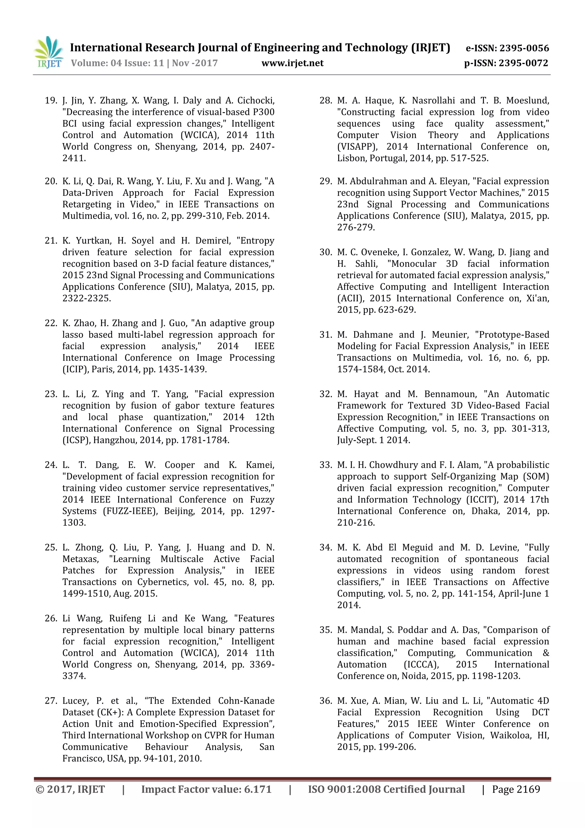 International Research Journal of Engineering and Technology (IRJET) e-ISSN: 2395-0056
Volume: 04 Issue: 11 | Nov -2017 www.irjet.net p-ISSN: 2395-0072
© 2017, IRJET | Impact Factor value: 6.171 | ISO 9001:2008 Certified Journal | Page 2169
19. J. Jin, Y. Zhang, X. Wang, I. Daly and A. Cichocki,
"Decreasing the interference of visual-based P300
BCI using facial expression changes," Intelligent
Control and Automation (WCICA), 2014 11th
World Congress on, Shenyang, 2014, pp. 2407-
2411.
20. K. Li, Q. Dai, R. Wang, Y. Liu, F. Xu and J. Wang, "A
Data-Driven Approach for Facial Expression
Retargeting in Video," in IEEE Transactions on
Multimedia, vol. 16, no. 2, pp. 299-310, Feb. 2014.
21. K. Yurtkan, H. Soyel and H. Demirel, "Entropy
driven feature selection for facial expression
recognition based on 3-D facial feature distances,"
2015 23nd Signal Processing and Communications
Applications Conference (SIU), Malatya, 2015, pp.
2322-2325.
22. K. Zhao, H. Zhang and J. Guo, "An adaptive group
lasso based multi-label regression approach for
facial expression analysis," 2014 IEEE
International Conference on Image Processing
(ICIP), Paris, 2014, pp. 1435-1439.
23. L. Li, Z. Ying and T. Yang, "Facial expression
recognition by fusion of gabor texture features
and local phase quantization," 2014 12th
International Conference on Signal Processing
(ICSP), Hangzhou, 2014, pp. 1781-1784.
24. L. T. Dang, E. W. Cooper and K. Kamei,
"Development of facial expression recognition for
training video customer service representatives,"
2014 IEEE International Conference on Fuzzy
Systems (FUZZ-IEEE), Beijing, 2014, pp. 1297-
1303.
25. L. Zhong, Q. Liu, P. Yang, J. Huang and D. N.
Metaxas, "Learning Multiscale Active Facial
Patches for Expression Analysis," in IEEE
Transactions on Cybernetics, vol. 45, no. 8, pp.
1499-1510, Aug. 2015.
26. Li Wang, Ruifeng Li and Ke Wang, "Features
representation by multiple local binary patterns
for facial expression recognition," Intelligent
Control and Automation (WCICA), 2014 11th
World Congress on, Shenyang, 2014, pp. 3369-
3374.
27. Lucey, P. et al., “The Extended Cohn-Kanade
Dataset (CK+): A Complete Expression Dataset for
Action Unit and Emotion-Specified Expression”,
Third International Workshop on CVPR for Human
Communicative Behaviour Analysis, San
Francisco, USA, pp. 94-101, 2010.
28. M. A. Haque, K. Nasrollahi and T. B. Moeslund,
"Constructing facial expression log from video
sequences using face quality assessment,"
Computer Vision Theory and Applications
(VISAPP), 2014 International Conference on,
Lisbon, Portugal, 2014, pp. 517-525.
29. M. Abdulrahman and A. Eleyan, "Facial expression
recognition using Support Vector Machines," 2015
23nd Signal Processing and Communications
Applications Conference (SIU), Malatya, 2015, pp.
276-279.
30. M. C. Oveneke, I. Gonzalez, W. Wang, D. Jiang and
H. Sahli, "Monocular 3D facial information
retrieval for automated facial expression analysis,"
Affective Computing and Intelligent Interaction
(ACII), 2015 International Conference on, Xi'an,
2015, pp. 623-629.
31. M. Dahmane and J. Meunier, "Prototype-Based
Modeling for Facial Expression Analysis," in IEEE
Transactions on Multimedia, vol. 16, no. 6, pp.
1574-1584, Oct. 2014.
32. M. Hayat and M. Bennamoun, "An Automatic
Framework for Textured 3D Video-Based Facial
Expression Recognition," in IEEE Transactions on
Affective Computing, vol. 5, no. 3, pp. 301-313,
July-Sept. 1 2014.
33. M. I. H. Chowdhury and F. I. Alam, "A probabilistic
approach to support Self-Organizing Map (SOM)
driven facial expression recognition," Computer
and Information Technology (ICCIT), 2014 17th
International Conference on, Dhaka, 2014, pp.
210-216.
34. M. K. Abd El Meguid and M. D. Levine, "Fully
automated recognition of spontaneous facial
expressions in videos using random forest
classifiers," in IEEE Transactions on Affective
Computing, vol. 5, no. 2, pp. 141-154, April-June 1
2014.
35. M. Mandal, S. Poddar and A. Das, "Comparison of
human and machine based facial expression
classification," Computing, Communication &
Automation (ICCCA), 2015 International
Conference on, Noida, 2015, pp. 1198-1203.
36. M. Xue, A. Mian, W. Liu and L. Li, "Automatic 4D
Facial Expression Recognition Using DCT
Features," 2015 IEEE Winter Conference on
Applications of Computer Vision, Waikoloa, HI,
2015, pp. 199-206.
 