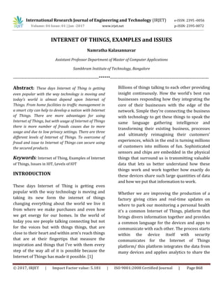 International Research Journal of Engineering and Technology (IRJET) e-ISSN: 2395 -0056
Volume: 04 Issue: 01 | Jan -2017 www.irjet.net p-ISSN: 2395-0072
© 2017, IRJET | Impact Factor value: 5.181 | ISO 9001:2008 Certified Journal | Page 868
INTERNET OF THINGS, EXAMPLES and ISSUES
Namratha Kalasannavar
Assistant Professor Department of Master of Computer Applications
Sambhram Institute of Technology, Bangalore
-----------------------------------------------------------******--------------------------------------------------------------------
Abstract: These days Internet of Thing is getting
even popular with the way technology is moving and
today’s world is almost depend upon Internet of
Things. From home facilities to traffic management in
a smart city can help to develop a nation with Internet
of Things. There are more advantages for using
Internet of Things, but with usage of Internet of Things
there is more number of frauds causes due to more
usage and due to low privacy settings. There are three
different levels of Internet of Things. To overcome of
fraud and issue to Internet of Things can secure using
the secured products.
Keywords: Internet of Thing, Examples of Internet
of Things, Issues in IOT, Levels of IOT
INTRODUCTION
These days Internet of Thing is getting even
popular with the way technology is moving and
taking its new form the internet of things
changing everything about the world we live it
from where we make purchases and even how
we get energy for our homes. In the world of
today you see people talking connecting but not
for the voices but with things things, that are
close to their heart and within arm's reach things
that are at their fingertips that measure the
inspiration and things that I've with them every
step of the way all of it is possible because the
Internet of Things has made it possible. [1]
Billions of things talking to each other providing
insight continuously. How the world's best run
businesses responding how they integrating the
core of their businesses with the edge of the
network. Simple they're connecting the business
with technology to get these things to speak the
same language gathering intelligence and
transforming their existing business, processes
and ultimately reimagining their customers’
experiences, which in the end is turning millions
of customers into millions of fun. Sophisticated
sensors and chips are embedded in the physical
things that surround us is transmitting valuable
data that lets us better understand how these
things work and work together how exactly do
these devices share such large quantities of data
and how we put that information to work.
Whether we are improving the production of a
factory giving cities and real-time updates on
where to park our monitoring a personal health
it's a common Internet of Things, platform that
brings divers information together and provides
a common language for the devices and apps to
communicate with each other. The process starts
within the device itself with security
communicates for the Internet of Things
platform/ this platform integrates the data from
many devices and applies analytics to share the
 