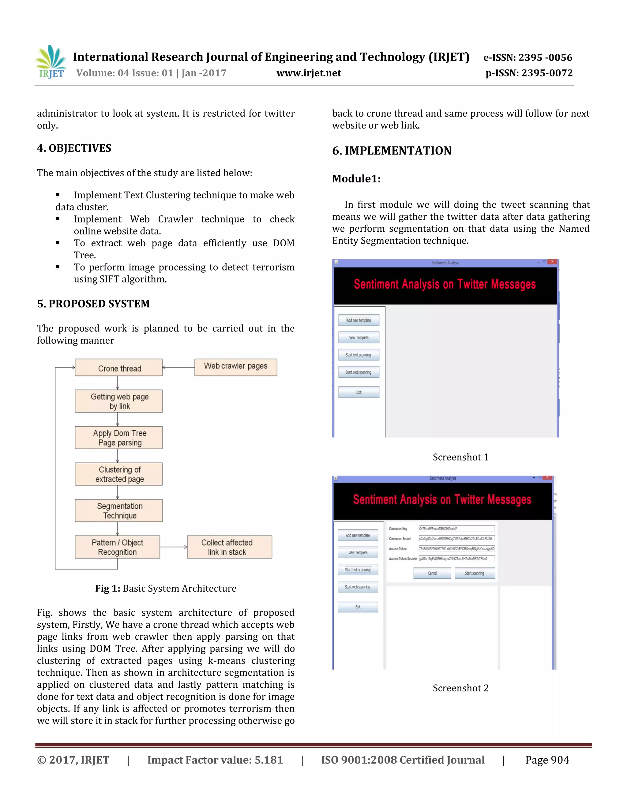 International Research Journal of Engineering and Technology (IRJET) e-ISSN: 2395 -0056
Volume: 04 Issue: 01 | Jan -2017 www.irjet.net p-ISSN: 2395-0072
© 2017, IRJET | Impact Factor value: 5.181 | ISO 9001:2008 Certified Journal | Page 904
administrator to look at system. It is restricted for twitter
only.
4. OBJECTIVES
The main objectives of the study are listed below:
 Implement Text Clustering technique to make web
data cluster.
 Implement Web Crawler technique to check
online website data.
 To extract web page data efficiently use DOM
Tree.
 To perform image processing to detect terrorism
using SIFT algorithm.
5. PROPOSED SYSTEM
The proposed work is planned to be carried out in the
following manner
Fig 1: Basic System Architecture
Fig. shows the basic system architecture of proposed
system, Firstly, We have a crone thread which accepts web
page links from web crawler then apply parsing on that
links using DOM Tree. After applying parsing we will do
clustering of extracted pages using k-means clustering
technique. Then as shown in architecture segmentation is
applied on clustered data and lastly pattern matching is
done for text data and object recognition is done for image
objects. If any link is affected or promotes terrorism then
we will store it in stack for further processing otherwise go
back to crone thread and same process will follow for next
website or web link.
6. IMPLEMENTATION
Module1:
In first module we will doing the tweet scanning that
means we will gather the twitter data after data gathering
we perform segmentation on that data using the Named
Entity Segmentation technique.
Screenshot 1
Screenshot 2
 