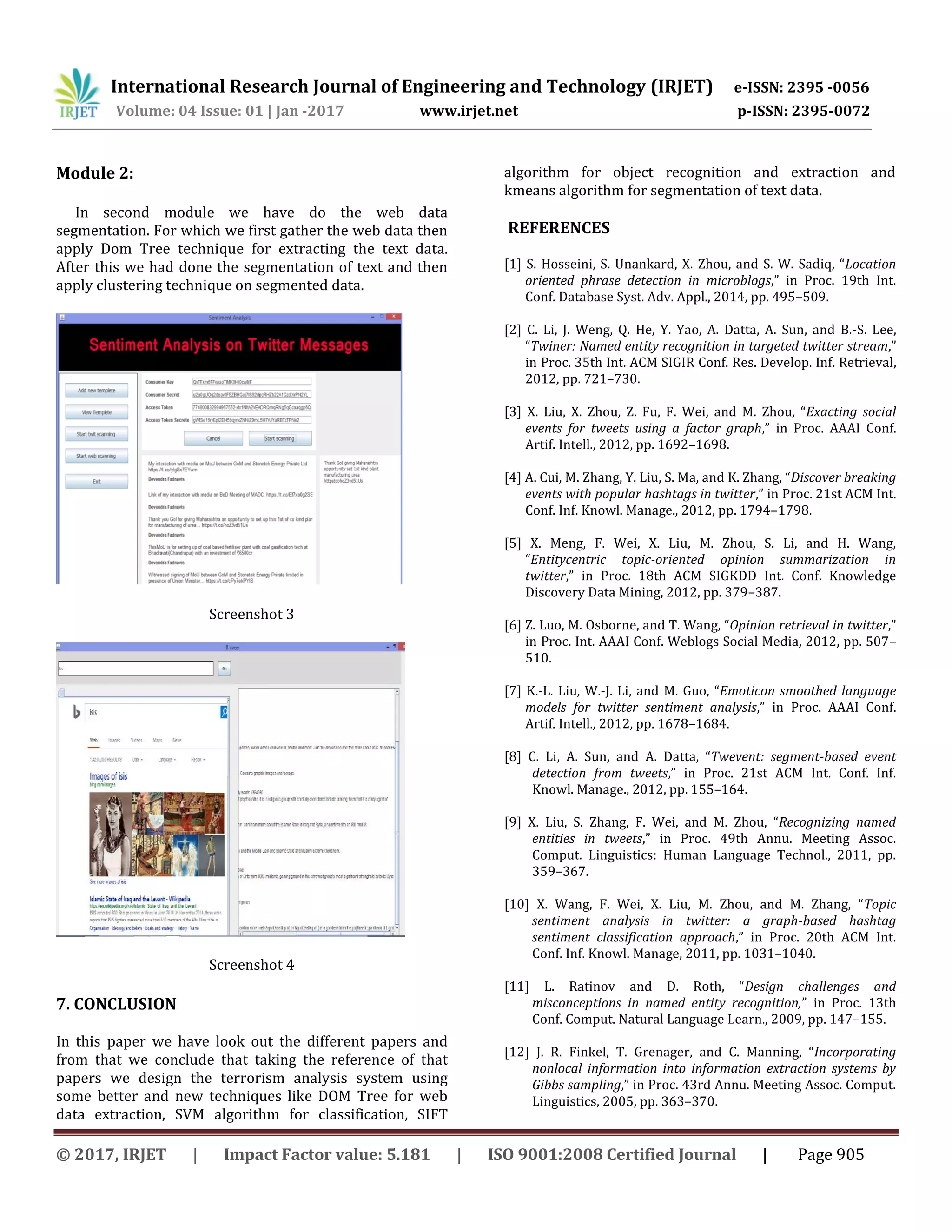 International Research Journal of Engineering and Technology (IRJET) e-ISSN: 2395 -0056
Volume: 04 Issue: 01 | Jan -2017 www.irjet.net p-ISSN: 2395-0072
© 2017, IRJET | Impact Factor value: 5.181 | ISO 9001:2008 Certified Journal | Page 905
Module 2:
In second module we have do the web data
segmentation. For which we first gather the web data then
apply Dom Tree technique for extracting the text data.
After this we had done the segmentation of text and then
apply clustering technique on segmented data.
Screenshot 3
Screenshot 4
7. CONCLUSION
In this paper we have look out the different papers and
from that we conclude that taking the reference of that
papers we design the terrorism analysis system using
some better and new techniques like DOM Tree for web
data extraction, SVM algorithm for classification, SIFT
algorithm for object recognition and extraction and
kmeans algorithm for segmentation of text data.
REFERENCES
[1] S. Hosseini, S. Unankard, X. Zhou, and S. W. Sadiq, “Location
oriented phrase detection in microblogs,” in Proc. 19th Int.
Conf. Database Syst. Adv. Appl., 2014, pp. 495–509.
[2] C. Li, J. Weng, Q. He, Y. Yao, A. Datta, A. Sun, and B.-S. Lee,
“Twiner: Named entity recognition in targeted twitter stream,”
in Proc. 35th Int. ACM SIGIR Conf. Res. Develop. Inf. Retrieval,
2012, pp. 721–730.
[3] X. Liu, X. Zhou, Z. Fu, F. Wei, and M. Zhou, “Exacting social
events for tweets using a factor graph,” in Proc. AAAI Conf.
Artif. Intell., 2012, pp. 1692–1698.
[4] A. Cui, M. Zhang, Y. Liu, S. Ma, and K. Zhang, “Discover breaking
events with popular hashtags in twitter,” in Proc. 21st ACM Int.
Conf. Inf. Knowl. Manage., 2012, pp. 1794–1798.
[5] X. Meng, F. Wei, X. Liu, M. Zhou, S. Li, and H. Wang,
“Entitycentric topic-oriented opinion summarization in
twitter,” in Proc. 18th ACM SIGKDD Int. Conf. Knowledge
Discovery Data Mining, 2012, pp. 379–387.
[6] Z. Luo, M. Osborne, and T. Wang, “Opinion retrieval in twitter,”
in Proc. Int. AAAI Conf. Weblogs Social Media, 2012, pp. 507–
510.
[7] K.-L. Liu, W.-J. Li, and M. Guo, “Emoticon smoothed language
models for twitter sentiment analysis,” in Proc. AAAI Conf.
Artif. Intell., 2012, pp. 1678–1684.
[8] C. Li, A. Sun, and A. Datta, “Twevent: segment-based event
detection from tweets,” in Proc. 21st ACM Int. Conf. Inf.
Knowl. Manage., 2012, pp. 155–164.
[9] X. Liu, S. Zhang, F. Wei, and M. Zhou, “Recognizing named
entities in tweets,” in Proc. 49th Annu. Meeting Assoc.
Comput. Linguistics: Human Language Technol., 2011, pp.
359–367.
[10] X. Wang, F. Wei, X. Liu, M. Zhou, and M. Zhang, “Topic
sentiment analysis in twitter: a graph-based hashtag
sentiment classification approach,” in Proc. 20th ACM Int.
Conf. Inf. Knowl. Manage, 2011, pp. 1031–1040.
[11] L. Ratinov and D. Roth, “Design challenges and
misconceptions in named entity recognition,” in Proc. 13th
Conf. Comput. Natural Language Learn., 2009, pp. 147–155.
[12] J. R. Finkel, T. Grenager, and C. Manning, “Incorporating
nonlocal information into information extraction systems by
Gibbs sampling,” in Proc. 43rd Annu. Meeting Assoc. Comput.
Linguistics, 2005, pp. 363–370.
 