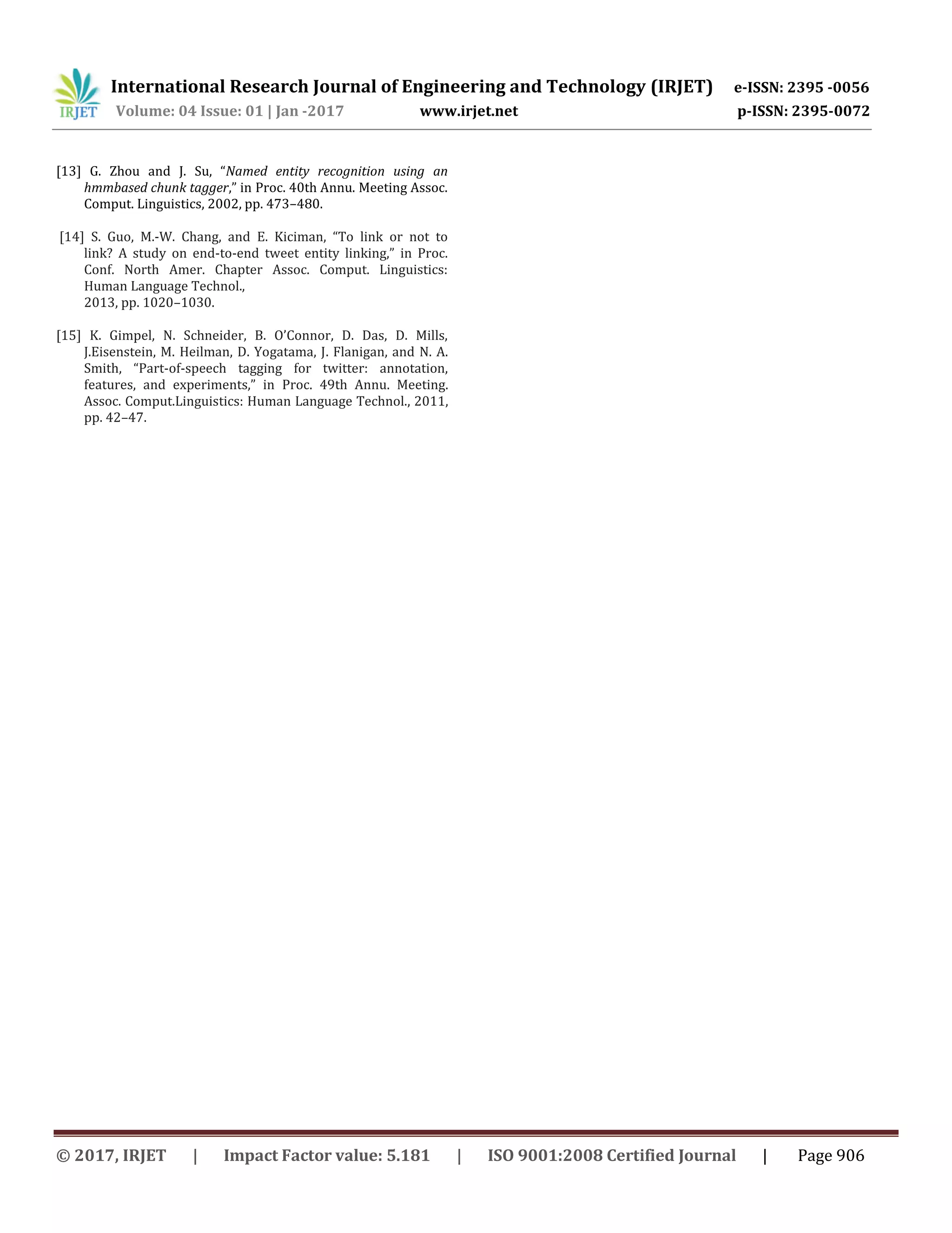 International Research Journal of Engineering and Technology (IRJET) e-ISSN: 2395 -0056
Volume: 04 Issue: 01 | Jan -2017 www.irjet.net p-ISSN: 2395-0072
© 2017, IRJET | Impact Factor value: 5.181 | ISO 9001:2008 Certified Journal | Page 906
[13] G. Zhou and J. Su, “Named entity recognition using an
hmmbased chunk tagger,” in Proc. 40th Annu. Meeting Assoc.
Comput. Linguistics, 2002, pp. 473–480.
[14] S. Guo, M.-W. Chang, and E. Kiciman, “To link or not to
link? A study on end-to-end tweet entity linking,” in Proc.
Conf. North Amer. Chapter Assoc. Comput. Linguistics:
Human Language Technol.,
2013, pp. 1020–1030.
[15] K. Gimpel, N. Schneider, B. O’Connor, D. Das, D. Mills,
J.Eisenstein, M. Heilman, D. Yogatama, J. Flanigan, and N. A.
Smith, “Part-of-speech tagging for twitter: annotation,
features, and experiments,” in Proc. 49th Annu. Meeting.
Assoc. Comput.Linguistics: Human Language Technol., 2011,
pp. 42–47.
 