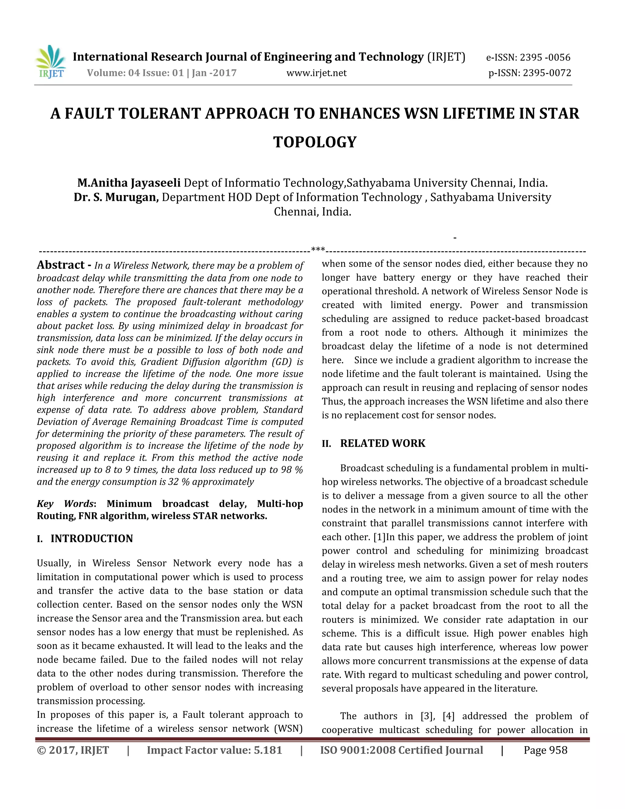 International Research Journal of Engineering and Technology (IRJET) e-ISSN: 2395 -0056
Volume: 04 Issue: 01 | Jan -2017 www.irjet.net p-ISSN: 2395-0072
© 2017, IRJET | Impact Factor value: 5.181 | ISO 9001:2008 Certified Journal | Page 958
A FAULT TOLERANT APPROACH TO ENHANCES WSN LIFETIME IN STAR
TOPOLOGY
M.Anitha Jayaseeli Dept of Informatio Technology,Sathyabama University Chennai, India.
Dr. S. Murugan, Department HOD Dept of Information Technology , Sathyabama University
Chennai, India.
-
-------------------------------------------------------------------------***----------------------------------------------------------------------
Abstract - In a Wireless Network, there may be a problem of
broadcast delay while transmitting the data from one node to
another node. Therefore there are chances that there may be a
loss of packets. The proposed fault-tolerant methodology
enables a system to continue the broadcasting without caring
about packet loss. By using minimized delay in broadcast for
transmission, data loss can be minimized. If the delay occurs in
sink node there must be a possible to loss of both node and
packets. To avoid this, Gradient Diffusion algorithm (GD) is
applied to increase the lifetime of the node. One more issue
that arises while reducing the delay during the transmission is
high interference and more concurrent transmissions at
expense of data rate. To address above problem, Standard
Deviation of Average Remaining Broadcast Time is computed
for determining the priority of these parameters. The result of
proposed algorithm is to increase the lifetime of the node by
reusing it and replace it. From this method the active node
increased up to 8 to 9 times, the data loss reduced up to 98 %
and the energy consumption is 32 % approximately
Key Words: Minimum broadcast delay, Multi-hop
Routing, FNR algorithm, wireless STAR networks.
I. INTRODUCTION
Usually, in Wireless Sensor Network every node has a
limitation in computational power which is used to process
and transfer the active data to the base station or data
collection center. Based on the sensor nodes only the WSN
increase the Sensor area and the Transmission area. but each
sensor nodes has a low energy that must be replenished. As
soon as it became exhausted. It will lead to the leaks and the
node became failed. Due to the failed nodes will not relay
data to the other nodes during transmission. Therefore the
problem of overload to other sensor nodes with increasing
transmission processing.
In proposes of this paper is, a Fault tolerant approach to
increase the lifetime of a wireless sensor network (WSN)
when some of the sensor nodes died, either because they no
longer have battery energy or they have reached their
operational threshold. A network of Wireless Sensor Node is
created with limited energy. Power and transmission
scheduling are assigned to reduce packet-based broadcast
from a root node to others. Although it minimizes the
broadcast delay the lifetime of a node is not determined
here. Since we include a gradient algorithm to increase the
node lifetime and the fault tolerant is maintained. Using the
approach can result in reusing and replacing of sensor nodes
Thus, the approach increases the WSN lifetime and also there
is no replacement cost for sensor nodes.
II. RELATED WORK
Broadcast scheduling is a fundamental problem in multi-
hop wireless networks. The objective of a broadcast schedule
is to deliver a message from a given source to all the other
nodes in the network in a minimum amount of time with the
constraint that parallel transmissions cannot interfere with
each other. [1]In this paper, we address the problem of joint
power control and scheduling for minimizing broadcast
delay in wireless mesh networks. Given a set of mesh routers
and a routing tree, we aim to assign power for relay nodes
and compute an optimal transmission schedule such that the
total delay for a packet broadcast from the root to all the
routers is minimized. We consider rate adaptation in our
scheme. This is a difficult issue. High power enables high
data rate but causes high interference, whereas low power
allows more concurrent transmissions at the expense of data
rate. With regard to multicast scheduling and power control,
several proposals have appeared in the literature.
The authors in [3], [4] addressed the problem of
cooperative multicast scheduling for power allocation in
 