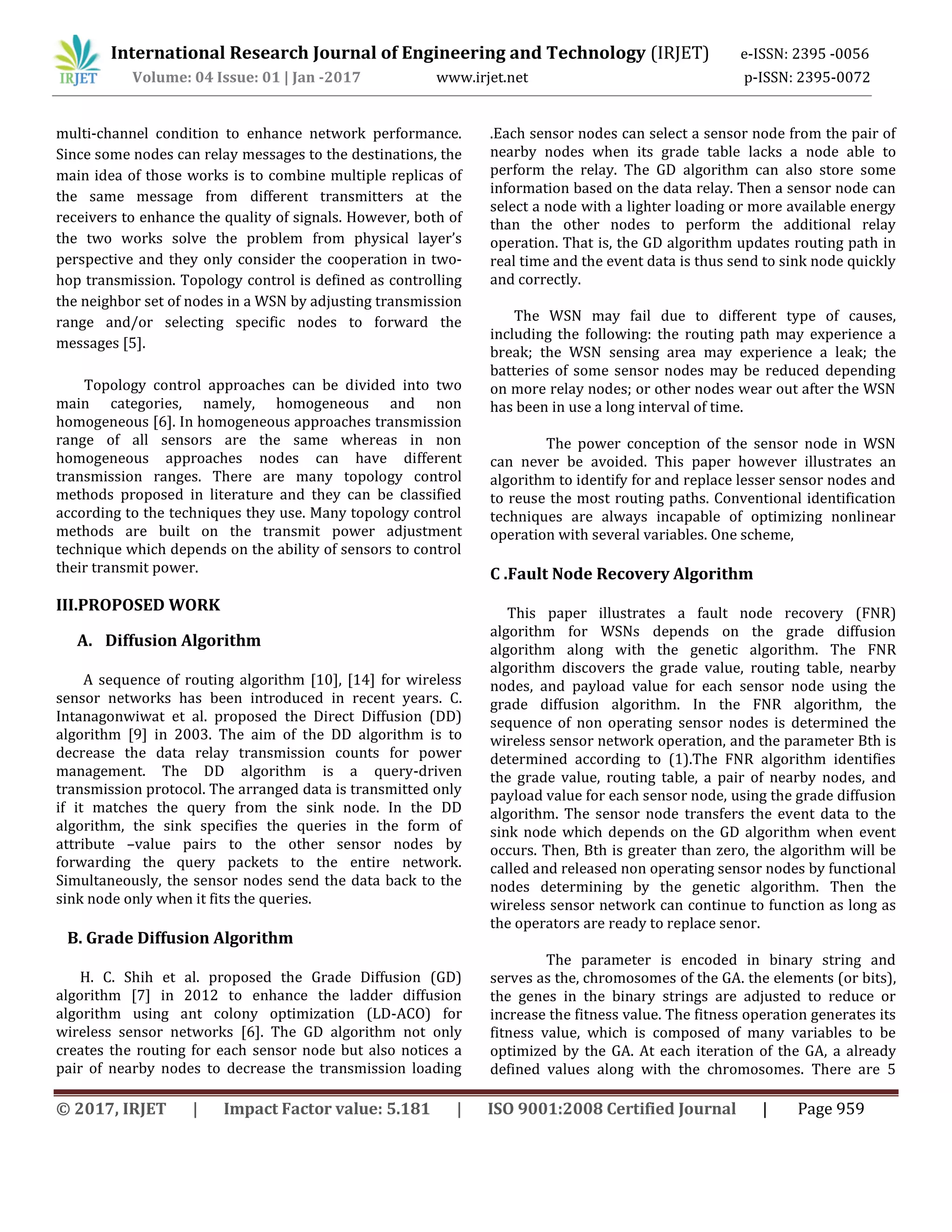 International Research Journal of Engineering and Technology (IRJET) e-ISSN: 2395 -0056
Volume: 04 Issue: 01 | Jan -2017 www.irjet.net p-ISSN: 2395-0072
© 2017, IRJET | Impact Factor value: 5.181 | ISO 9001:2008 Certified Journal | Page 959
multi-channel condition to enhance network performance.
Since some nodes can relay messages to the destinations, the
main idea of those works is to combine multiple replicas of
the same message from different transmitters at the
receivers to enhance the quality of signals. However, both of
the two works solve the problem from physical layer’s
perspective and they only consider the cooperation in two-
hop transmission. Topology control is defined as controlling
the neighbor set of nodes in a WSN by adjusting transmission
range and/or selecting specific nodes to forward the
messages [5].
Topology control approaches can be divided into two
main categories, namely, homogeneous and non
homogeneous [6]. In homogeneous approaches transmission
range of all sensors are the same whereas in non
homogeneous approaches nodes can have different
transmission ranges. There are many topology control
methods proposed in literature and they can be classified
according to the techniques they use. Many topology control
methods are built on the transmit power adjustment
technique which depends on the ability of sensors to control
their transmit power.
III.PROPOSED WORK
A. Diffusion Algorithm
A sequence of routing algorithm [10], [14] for wireless
sensor networks has been introduced in recent years. C.
Intanagonwiwat et al. proposed the Direct Diffusion (DD)
algorithm [9] in 2003. The aim of the DD algorithm is to
decrease the data relay transmission counts for power
management. The DD algorithm is a query-driven
transmission protocol. The arranged data is transmitted only
if it matches the query from the sink node. In the DD
algorithm, the sink specifies the queries in the form of
attribute –value pairs to the other sensor nodes by
forwarding the query packets to the entire network.
Simultaneously, the sensor nodes send the data back to the
sink node only when it fits the queries.
B. Grade Diffusion Algorithm
H. C. Shih et al. proposed the Grade Diffusion (GD)
algorithm [7] in 2012 to enhance the ladder diffusion
algorithm using ant colony optimization (LD-ACO) for
wireless sensor networks [6]. The GD algorithm not only
creates the routing for each sensor node but also notices a
pair of nearby nodes to decrease the transmission loading
.Each sensor nodes can select a sensor node from the pair of
nearby nodes when its grade table lacks a node able to
perform the relay. The GD algorithm can also store some
information based on the data relay. Then a sensor node can
select a node with a lighter loading or more available energy
than the other nodes to perform the additional relay
operation. That is, the GD algorithm updates routing path in
real time and the event data is thus send to sink node quickly
and correctly.
The WSN may fail due to different type of causes,
including the following: the routing path may experience a
break; the WSN sensing area may experience a leak; the
batteries of some sensor nodes may be reduced depending
on more relay nodes; or other nodes wear out after the WSN
has been in use a long interval of time.
The power conception of the sensor node in WSN
can never be avoided. This paper however illustrates an
algorithm to identify for and replace lesser sensor nodes and
to reuse the most routing paths. Conventional identification
techniques are always incapable of optimizing nonlinear
operation with several variables. One scheme,
C .Fault Node Recovery Algorithm
This paper illustrates a fault node recovery (FNR)
algorithm for WSNs depends on the grade diffusion
algorithm along with the genetic algorithm. The FNR
algorithm discovers the grade value, routing table, nearby
nodes, and payload value for each sensor node using the
grade diffusion algorithm. In the FNR algorithm, the
sequence of non operating sensor nodes is determined the
wireless sensor network operation, and the parameter Bth is
determined according to (1).The FNR algorithm identifies
the grade value, routing table, a pair of nearby nodes, and
payload value for each sensor node, using the grade diffusion
algorithm. The sensor node transfers the event data to the
sink node which depends on the GD algorithm when event
occurs. Then, Bth is greater than zero, the algorithm will be
called and released non operating sensor nodes by functional
nodes determining by the genetic algorithm. Then the
wireless sensor network can continue to function as long as
the operators are ready to replace senor.
The parameter is encoded in binary string and
serves as the, chromosomes of the GA. the elements (or bits),
the genes in the binary strings are adjusted to reduce or
increase the fitness value. The fitness operation generates its
fitness value, which is composed of many variables to be
optimized by the GA. At each iteration of the GA, a already
defined values along with the chromosomes. There are 5
 