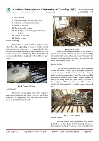 International Research Journal of Engineering and Technology (IRJET) e-ISSN: 2395 -0056
Volume: 04 Issue: 01 | Jan -2017 www.irjet.net p-ISSN: 2395-0072
© 2017, IRJET | Impact Factor value: 5.181 | ISO 9001:2008 Certified Journal | Page 998
6. Level control.
7. Rotary carton erection/oscillating arm
8. Detection of carton in carton chain.
9. Closing of side flaps.
10. Carton transfer system.
11. Product pushers including product infeed
switch.
12. Closing of side flaps.
13. Closing system.
Product Infeeding :
The machine is equipped with a Product bottles
where the bottles is placed up on conveyor with the help of
Star wheel. The star wheel conveyor is equipped with bottle
sensor which stores presence or absence of bottle. This
event is synchronized with the help of Cam. Product Infeed
ensures that the bottles are placed on the bottle conveyor
correctly.
Fig 3: Product Infeeding
Leaflet Infeed
The machine is equipped with leaflet magazine
where the leaflet is picked up on conveyor. The leaflet
magazine can be bypassed from its operation as some
products does not contains leaflet.
Fig.4 :Leaflet Infeed
Leaflet is moved by conveyor to the line parallel to
pocket conveyor allied Bottled line. While being moved by
carton chain rack carton is formed & prepared to receivethe
product. Other photocells are fixed in the magazine they
check for proper carton pick up.
Carton Feeding
The machine is equipped with carton magazine
where the carton is picked up on conveyor. The carton
magazine is equipped with a carton minimumloadphotocell
called as Minimum carton load sensor’ Carton is moved by
conveyor to the line parallel to pocket conveyor alled carton
line. While being moved by carton chain rack carton is
formed & prepared to receive the product. Other photocells
are fixed in the magazine they check for proper carton pick
up.
Fig.5: Carton Feeding
Carton Forming
Carton is formed while being moved along the line
parallel to pocket chain. Carton forming process is
pneumatically operated. Two suction paths pick up&set the
 