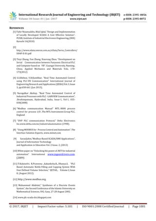 International Research Journal of Engineering and Technology (IRJET) e-ISSN: 2395 -0056
Volume: 04 Issue: 01 | Jan -2017 www.irjet.net p-ISSN: 2395-0072
© 2017, IRJET | Impact Factor value: 5.181 | ISO 9001:2008 Certified Journal | Page 1001
REFERENCES
[1] Tahir Nizamuddin, Bilal Iqbal. “Design and Implementation
of Locally Developed SCADA A Cost Effective Solution”.
PCSIR, Institute of Industrial ElectronicsEngineering,(IIEE)
Karachi 16(2010)
[2]
http://www.edata.omron.com.au/eData/Servo_Controllers/
U04P-E-01.pdf
[3] Tieyi Zhang, Yun Zhang, Xiaorong Zhou. “Development on
Serial Communication between Panasonic Electrical PLC
and Computer based on VB”. Guangxi University,Nanning,
China. Applied Mechanics and Materials Vols, 170-
173(2012)
[4] S.S.Bidwai, V.B.Kumbhar. “Real Time Automated Control
using PLC-VB Communication” International Journal of
Engineering Research and Applications (IJERA) Vol.3,Issue
3, pp.658-661 (Jun 2013),
[5] Naregalkar Akshay. “Real Time Automated Control of
Industrial Processes with PLC –LABVIEW Communication”,
.Ibrahimpatnam, Hyderabad, India, Issue-1, Vol-1, 035-
038(2008)
[6] “Modbus communication Manual” MTL 8000 process
control for process I/O ,The MTL Instruments Group PLC,
England
[7] “DVP PLC communication Protocol,” Delta Electronics
Inc,www.delta.com.tw/industrialautomation (1998).
[8] “Using MODBUS for Process Control and Automation”.The
Interface Solution Experts, www.miinet.com
[9] SavasŞahin,“Modbus‐Based SCADA/HMI Applications”,
Journal of Information Technology
and Application in Education Vol. 2 Issue. 2, (2013)
[10] White paper on “Unlocking the powerof.NETforindustrial
automation” International www.ingeardrivers.com.
(2009)
[11] T.Kalaiselvi, R.Praveena ,Aakanksha.R,, Dhanya.S, “PLC
Based Automatic Bottle Filling and Capping System With
User Defined Volume Selection,” IJETAE., Volume2,Issue
8, (August 2012).
[12] http://www.modbus.org.
[13] Muhammed Abdelati," Syntheses of a Discrete Events
System", the Second Conference of the IslamicUniversityon
Mathematical Sciences, IUG, Gaza, 27-28 August 2002.
[14] www.plc-scada-dcs.blogspot.com
 