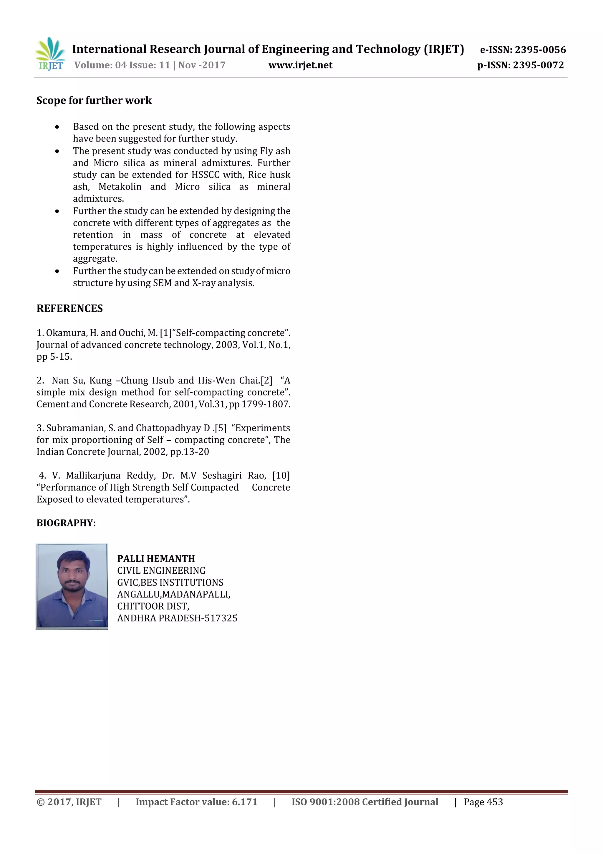 International Research Journal of Engineering and Technology (IRJET) e-ISSN: 2395-0056
Volume: 04 Issue: 11 | Nov -2017 www.irjet.net p-ISSN: 2395-0072
© 2017, IRJET | Impact Factor value: 6.171 | ISO 9001:2008 Certified Journal | Page 453
Scope for further work
 Based on the present study, the following aspects
have been suggested for further study.
 The present study was conducted by using Fly ash
and Micro silica as mineral admixtures. Further
study can be extended for HSSCC with, Rice husk
ash, Metakolin and Micro silica as mineral
admixtures.
 Further the study can be extended by designing the
concrete with different types of aggregates as the
retention in mass of concrete at elevated
temperatures is highly influenced by the type of
aggregate.
 Further the studycan beextended onstudyofmicro
structure by using SEM and X-ray analysis.
REFERENCES
1. Okamura, H. and Ouchi, M. [1]“Self-compacting concrete”.
Journal of advanced concrete technology, 2003, Vol.1, No.1,
pp 5-15.
2. Nan Su, Kung –Chung Hsub and His-Wen Chai.[2] “A
simple mix design method for self-compacting concrete”.
Cement and Concrete Research, 2001,Vol.31,pp1799-1807.
3. Subramanian, S. and Chattopadhyay D .[5] “Experiments
for mix proportioning of Self – compacting concrete”, The
Indian Concrete Journal, 2002, pp.13-20
4. V. Mallikarjuna Reddy, Dr. M.V Seshagiri Rao, [10]
“Performance of High Strength Self Compacted Concrete
Exposed to elevated temperatures”.
BIOGRAPHY:
PALLI HEMANTH
CIVIL ENGINEERING
GVIC,BES INSTITUTIONS
ANGALLU,MADANAPALLI,
CHITTOOR DIST,
ANDHRA PRADESH-517325
 