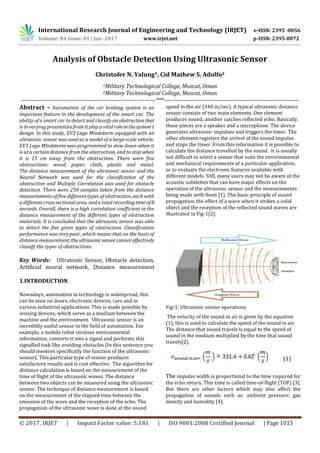 International Research Journal of Engineering and Technology (IRJET) e-ISSN: 2395 -0056
Volume: 04 Issue: 01 | Jan -2017 www.irjet.net p-ISSN: 2395-0072
© 2017, IRJET | Impact Factor value: 5.181 | ISO 9001:2008 Certified Journal | Page 1015
Analysis of Obstacle Detection Using Ultrasonic Sensor
Christofer N. Yalung1, Cid Mathew S. Adolfo2
1Military Technological College, Muscat, Oman
2Military Technological College, Muscat, Oman
---------------------------------------------------------------------***---------------------------------------------------------------------
Abstract – Automation of the car braking system is an
important feature in the development of the smart car. The
ability of a smart car to detect and classify an obstructionthat
is in varying proximities from it play a vital roleinthesystem’s
design. In this study, EV3 Lego Mindstorm equipped with an
ultrasonic sensor was used as a model of a large scale vehicle.
EV3 Lego MIndstorm was programmed to slow down when it
is at a certain distance from the obstruction, and to stop when
it is 15 cm away from the obstruction. There were five
obstructions: wood, paper, cloth, plastic and metal.
The distance measurement of the ultrasonic sensor and the
Neural Network was used for the classification of the
obstruction and Multiple Correlation was used for obstacle
detection. There were 250 samples taken from the distance
measurements of five different types of obstruction, each with
a different cross sectional area, and a total recording timeof8
seconds. Overall, there is a high correlation coefficient in the
distance measurement of the different types of obstruction
materials. It is concluded that the ultrasonic sensor was able
to detect the five given types of obstruction. Classification
performance was very poor, which means that on the basis of
distance measurement, theultrasonicsensorcannot effectively
classify the types of obstructions.
Key Words: Ultrasonic Sensor, Obstacle detection,
Artificial neural network, Distance measurement
1.INTRODUCTION
Nowadays, automation in technology is widespread, this
can be seen on doors, electronic devices, cars and in
various industrial applications. This is made possible by
sensing devices, which serve as a medium between the
machine and the environment. Ultrasonic sensor is an
incredibly useful sensor in the field of automation. For
example, a mobile robot receives environmental
information, converts it into a signal and performs this
signalled task like avoiding obstacles (In this sentence you
should mention specifically the function of the ultrasonic
sensor). This particular type of sensor produces
satisfactory results and is cost effective. The algorithm for
distance calculation is based on the measurement of the
time of flight of the ultrasonic waves. The distance
between two objects can be measured using the ultrasonic
sensor. The technique of distance measurement is based
on the measurement of the elapsed time between the
emission of the wave and the reception of the echo. The
propagation of the ultrasonic wave is done at the sound
speed in the air (340 m/sec). A typical ultrasonic distance
sensor consists of two main elements. One element
produces sound, another catches reflected echo. Basically,
these pieces are a speaker and a microphone. The device
generates ultrasonic impulses and triggers the timer. The
other element registers the arrival of the sound impulse
and stops the timer. From this information it is possible to
calculate the distance travelled by the sound. It is usually
not difficult to select a sensor that suits the environmental
and mechanical requirements of a particular application,
or to evaluate the electronic features available with
different models. Still, many users may not be aware of the
acoustic subtleties that can have major effects on the
operation of the ultrasonic sensor and the measurements
being made with them [1]. The basic principle of sound
propagation, the effect of a wave when it strikes a solid
object and the reception of the reflected sound waves are
illustrated in Fig-1[2].
Fig-1: Ultrasonic sensor operations
The velocity of the sound in air is given by the equation
(1), this is used to calculate the speed of the sound in air.
The distance that sound travels is equal to the speed of
sound in the medium multiplied by the time that sound
travels[2].
(1)
The impulse width is proportional to the time required for
the echo return. This time is called time-of-flight (TOF) [3].
But there are other factors which may also affect the
propagation of sounds such as: ambient pressure, gas
density and humidity [4].
 