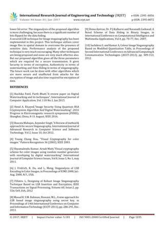 International Research Journal of Engineering and Technology (IRJET) e-ISSN: 2395 -0056
Volume: 04 Issue: 01 | Jan -2017 www.irjet.net p-ISSN: 2395-0072
© 2017, IRJET | Impact Factor value: 5.181 | ISO 9001:2008 Certified Journal | Page 1035
lower bit error. The steganalysis of the proposed algorithm
is more challenging, because there is a significant numberof
bits flipped for the data hiding.
A secured LSB technique for Image steganography has been
implemented in this project. This technique utilizes cover
image files in spatial domain to overcome the presence of
sensitive data. Performance analysis of the proposed
technique is very much encouraging. Many othertechniques
are being proposed and some are very much effective also.
But our proposed algorithm gives all the three parameters
which are required for a secure transmission. It gives
Security in terms of encryption, Authenticity in terms of
watermarking and Data Hiding in terms of steganography.
The future work can be done with other algorithms which
are more secure and unaffected from attacks for the
encryption of image and also time required forencryptionof
data.
REFERENCES
[1] Ruchika Patel, Parth Bhatt,”A review paper on Digital
Watermarking and its techniques”, International Journal of
Computer Application, Vol. 110-No.1, Jan 2015.
[2] Hend A. Elsayed,”Image Security Using Quantum RSA
Cryptosystem Algorithm And Digital Watermarking”, 2016
Progress in Electromagnetic research symposium (PIERS),
Shanghai, China, 8-11 August, IEEE 2016.
[3] Shavata Mahajan, Arpinder Singh,”A Review ofmethod&
approach for secure Steganography, International Journal of
Advanced Research in Computer Science and Software
Technology, Vol 2, Issue 10, Oct 2012.
[4] Young Chang Hou, “Visual Cryptography for color
images.” Pattern Recognition 36 (2003), IEEE 2003.
[5] Shyamalendu Kumar, Arnab Maiti,”Visual cryptography
scheme for color images using random number generator
with enveloping by digital watermarking” International
Journal of Computer Science Issues, Vol 8, Issue 3,No.1,may
2011.
[6] J. Fridrich, R. Du, and L, Meng, Steganalysis of LSB
Encoding in Color Images, in Proceedings of ICME 2000, Jul.-
Aug. 2000, N.Y., USA.
[7] Fillatre. L, Designing of Robust Image Steganography
Technique Based on LSB Insertion and Encryption, IEEE
Transactions on Signal Processing, Volume 60, Issue:2, pp.
556-569, Feb, 2012
[8] Masud K. S.M. Rahman, Hossain, M.L.,Anewapproachfor
LSB based image steganography using secret key, in
Proceedings of 14th International Conference on Computer
and InformationTechnology (ICCIT-2011),pp.-286-291, Dec.
2011.
[9] Hema Ajetrao, Dr. P.J.Kulkarni and Navanath Gaikwad, A
Novel Scheme of Data Hiding in Binary Images, in
International Conference on Computational Intelligenceand
Multimedia Applications, Vol.4, pp. 70-77, Dec. 2007.
[10] Sachdeva S. and Kumar A, Colour Image Steganography
Based on Modified Quantization Table, in Proceedings of
Second International Conference on Advanced Computing&
Communication Technologies (ACCT-2012), pp. 309-313,
2012.
 