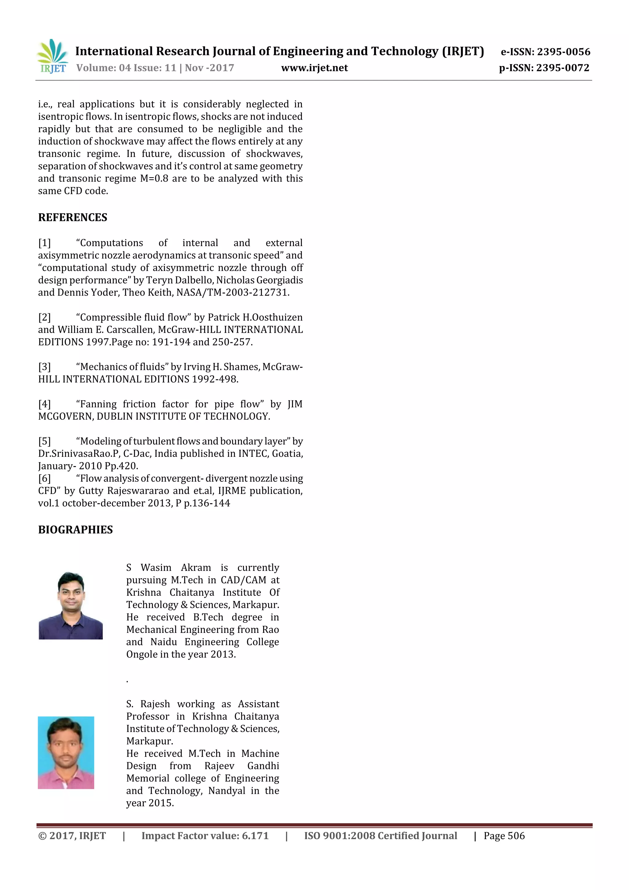 International Research Journal of Engineering and Technology (IRJET) e-ISSN: 2395-0056
Volume: 04 Issue: 11 | Nov -2017 www.irjet.net p-ISSN: 2395-0072
© 2017, IRJET | Impact Factor value: 6.171 | ISO 9001:2008 Certified Journal | Page 506
i.e., real applications but it is considerably neglected in
isentropic flows. In isentropic flows, shocks are not induced
rapidly but that are consumed to be negligible and the
induction of shockwave may affect the flows entirely at any
transonic regime. In future, discussion of shockwaves,
separation of shockwaves and it’s control at same geometry
and transonic regime M=0.8 are to be analyzed with this
same CFD code.
REFERENCES
[1] “Computations of internal and external
axisymmetric nozzle aerodynamics at transonic speed” and
“computational study of axisymmetric nozzle through off
design performance” by Teryn Dalbello, NicholasGeorgiadis
and Dennis Yoder, Theo Keith, NASA/TM-2003-212731.
[2] “Compressible fluid flow” by Patrick H.Oosthuizen
and William E. Carscallen, McGraw-HILL INTERNATIONAL
EDITIONS 1997.Page no: 191-194 and 250-257.
[3] “Mechanics of fluids” by Irving H. Shames, McGraw-
HILL INTERNATIONAL EDITIONS 1992-498.
[4] “Fanning friction factor for pipe flow” by JIM
MCGOVERN, DUBLIN INSTITUTE OF TECHNOLOGY.
[5] “Modelingofturbulentflowsandboundarylayer” by
Dr.SrinivasaRao.P, C-Dac, India published in INTEC, Goatia,
January- 2010 Pp.420.
[6] “Flowanalysisofconvergent-divergent nozzleusing
CFD” by Gutty Rajeswararao and et.al, IJRME publication,
vol.1 october-december 2013, P p.136-144
BIOGRAPHIES
S Wasim Akram is currently
pursuing M.Tech in CAD/CAM at
Krishna Chaitanya Institute Of
Technology & Sciences, Markapur.
He received B.Tech degree in
Mechanical Engineering from Rao
and Naidu Engineering College
Ongole in the year 2013.
.
S. Rajesh working as Assistant
Professor in Krishna Chaitanya
Institute of Technology & Sciences,
Markapur.
He received M.Tech in Machine
Design from Rajeev Gandhi
Memorial college of Engineering
and Technology, Nandyal in the
year 2015.
 