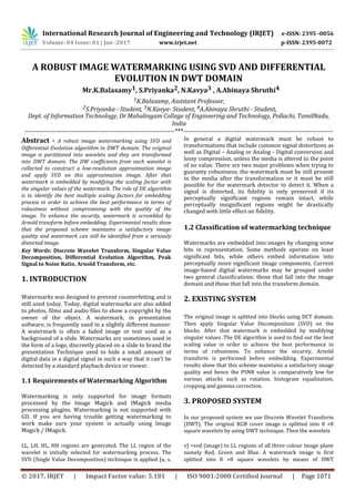 International Research Journal of Engineering and Technology (IRJET) e-ISSN: 2395 -0056
Volume: 04 Issue: 01 | Jan -2017 www.irjet.net p-ISSN: 2395-0072
© 2017, IRJET | Impact Factor value: 5.181 | ISO 9001:2008 Certified Journal | Page 1071
A ROBUST IMAGE WATERMARKING USING SVD AND DIFFERENTIAL
EVOLUTION IN DWT DOMAIN
Mr.K.Balasamy1, S.Priyanka2, N.Kavya3 , A.Abinaya Shruthi4
1K.Balasamy, Assistant Professor,
2S.Priyanka - Student, 3N.Kavya- Student, 4A.Abinaya Shruthi - Student,
Dept. of Information Technology, Dr.Mahalingam College of Engineering and Technology, Pollachi, TamilNadu,
India
---------------------------------------------------------------------***---------------------------------------------------------------------
Abstract - A robust image watermarking using SVD and
Differential Evolution algorithm in DWT domain. The original
image is partitioned into wavelets and they are transformed
into DWT domain. The DW coefficients from each wavelet is
collected to construct a low-resolution approximation image
and apply SVD on this approximation image. After that
watermark is embedded by modifying the scaling factor with
the singular values of the watermark. The role of DE algorithm
is to identify the best multiple scaling factors for embedding
process in order to achieve the best performance in terms of
robustness without compromising with the quality of the
image. To enhance the security, watermark is scrambled by
Arnold transform before embedding. Experimental results show
that the proposed scheme maintains a satisfactory image
quality and watermark can still be identified from a seriously
distorted image.
Key Words: Discrete Wavelet Transform, Singular Value
Decomposition, Differential Evolution Algorithm, Peak
Signal to Noise Ratio, Arnold Transform, etc.
1. INTRODUCTION
Watermarks was designed to prevent counterfeiting and is
still used today. Today, digital watermarks are also added
to photos, films and audio files to show a copyright by the
owner of the object. A watermark, in presentation
software, is frequently used in a slightly different manner.
A watermark is often a faded image or text used as a
background of a slide. Watermarks are sometimes used in
the form of a logo, discreetly placed on a slide to brand the
presentation Technique used to hide a small amount of
digital data in a digital signal in such a way that it can’t be
detected by a standard playback device or viewer.
1.1 Requirements of Watermarking Algorithm
Watermarking is only supported for image formats
processed by the Image Magick and IMagick media
processing plugins. Watermarking is not supported with
GD. If you are having trouble getting watermarking to
work make sure your system is actually using Image
Magick / IMagick.
In general a digital watermark must be robust to
transformations that include common signal distortions as
well as Digital – Analog or Analog - Digital conversion and
lossy compression, unless the media is altered to the point
of no value. There are two major problems when trying to
guaranty robustness; the watermark must be still present
in the media after the transformation or it must be still
possible for the watermark detector to detect it. When a
signal is distorted, its fidelity is only preserved if its
perceptually significant regions remain intact, while
perceptually insignificant regions might be drastically
changed with little effect on fidelity.
1.2 Classification of watermarking technique
Watermarks are embedded into images by changing some
bits in representation. Some methods operate on least
significant bits, while others embed information into
perceptually more significant image components. Current
image-based digital watermarks may be grouped under
two general classifications: those that fall into the image
domain and those that fall into the transform domain.
2. EXISTING SYSTEM
The original image is splitted into blocks using DCT domain.
Then apply Singular Value Decomposition (SVD) on the
blocks. After that watermark is embedded by modifying
singular values .The DE algorithm is used to find out the best
scaling value in order to achieve the best performance in
terms of robustness. To enhance the security, Arnold
transform is performed before embedding. Experimental
results show that this scheme maintains a satisfactory image
quality and hence the PSNR value is comparatively low for
various attacks such as rotation, histogram equalization,
cropping and gamma correction.
3. PROPOSED SYSTEM
In our proposed system we use Discrete Wavelet Transform
(DWT). The original RGB cover image is splitted into 8 ×8
square wavelets by using DWT technique. Then the wavelets
LL, LH, HL, HH regions are generated. The LL region of the
wavelet is initially selected for watermarking process. The
SVD (Single Value Decomposition) technique is applied [u, s,
v] =svd (image) to LL regions of all three colour image plane
namely Red, Green and Blue. A watermark image is first
splitted into 8 ×8 square wavelets by means of DWT
 