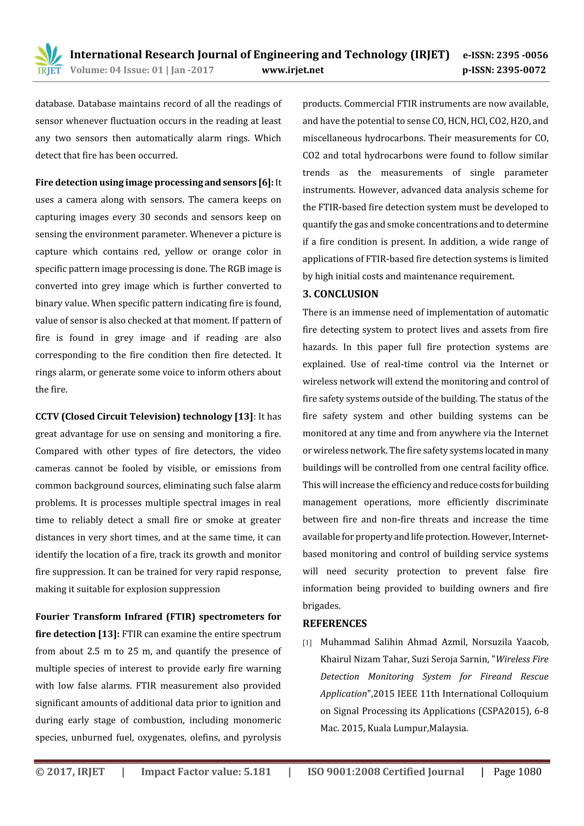 International Research Journal of Engineering and Technology (IRJET) e-ISSN: 2395 -0056
Volume: 04 Issue: 01 | Jan -2017 www.irjet.net p-ISSN: 2395-0072
© 2017, IRJET | Impact Factor value: 5.181 | ISO 9001:2008 Certified Journal | Page 1080
database. Database maintains record of all the readings of
sensor whenever fluctuation occurs in the reading at least
any two sensors then automatically alarm rings. Which
detect that fire has been occurred.
Fire detection using image processing and sensors [6]:It
uses a camera along with sensors. The camera keeps on
capturing images every 30 seconds and sensors keep on
sensing the environment parameter. Whenever a picture is
capture which contains red, yellow or orange color in
specific pattern image processing is done. The RGB image is
converted into grey image which is further converted to
binary value. When specific pattern indicating fire is found,
value of sensor is also checked at that moment. If pattern of
fire is found in grey image and if reading are also
corresponding to the fire condition then fire detected. It
rings alarm, or generate some voice to inform others about
the fire.
CCTV (Closed Circuit Television) technology [13]: It has
great advantage for use on sensing and monitoring a fire.
Compared with other types of fire detectors, the video
cameras cannot be fooled by visible, or emissions from
common background sources, eliminating such false alarm
problems. It is processes multiple spectral images in real
time to reliably detect a small fire or smoke at greater
distances in very short times, and at the same time, it can
identify the location of a fire, track its growth and monitor
fire suppression. It can be trained for very rapid response,
making it suitable for explosion suppression
Fourier Transform Infrared (FTIR) spectrometers for
fire detection [13]: FTIR can examine the entire spectrum
from about 2.5 m to 25 m, and quantify the presence of
multiple species of interest to provide early fire warning
with low false alarms. FTIR measurement also provided
significant amounts of additional data prior to ignition and
during early stage of combustion, including monomeric
species, unburned fuel, oxygenates, olefins, and pyrolysis
products. Commercial FTIR instruments are now available,
and have the potential to sense CO, HCN, HCl, CO2, H2O, and
miscellaneous hydrocarbons. Their measurements for CO,
CO2 and total hydrocarbons were found to follow similar
trends as the measurements of single parameter
instruments. However, advanced data analysis scheme for
the FTIR-based fire detection system must be developed to
quantify the gas and smoke concentrationsandtodetermine
if a fire condition is present. In addition, a wide range of
applications of FTIR-based fire detection systems is limited
by high initial costs and maintenance requirement.
3. CONCLUSION
There is an immense need of implementation of automatic
fire detecting system to protect lives and assets from fire
hazards. In this paper full fire protection systems are
explained. Use of real-time control via the Internet or
wireless network will extend the monitoring and control of
fire safety systems outside of the building. The status of the
fire safety system and other building systems can be
monitored at any time and from anywhere via the Internet
or wireless network. The fire safety systems locatedinmany
buildings will be controlled from one central facility office.
This will increase the efficiencyandreducecostsforbuilding
management operations, more efficiently discriminate
between fire and non-fire threats and increase the time
available for propertyandlifeprotection.However,Internet-
based monitoring and control of building service systems
will need security protection to prevent false fire
information being provided to building owners and fire
brigades.
REFERENCES
[1] Muhammad Salihin Ahmad Azmil, Norsuzila Yaacob,
Khairul Nizam Tahar, Suzi Seroja Sarnin, "Wireless Fire
Detection Monitoring System for Fireand Rescue
Application",2015 IEEE 11th International Colloquium
on Signal Processing its Applications (CSPA2015), 6-8
Mac. 2015, Kuala Lumpur,Malaysia.
 