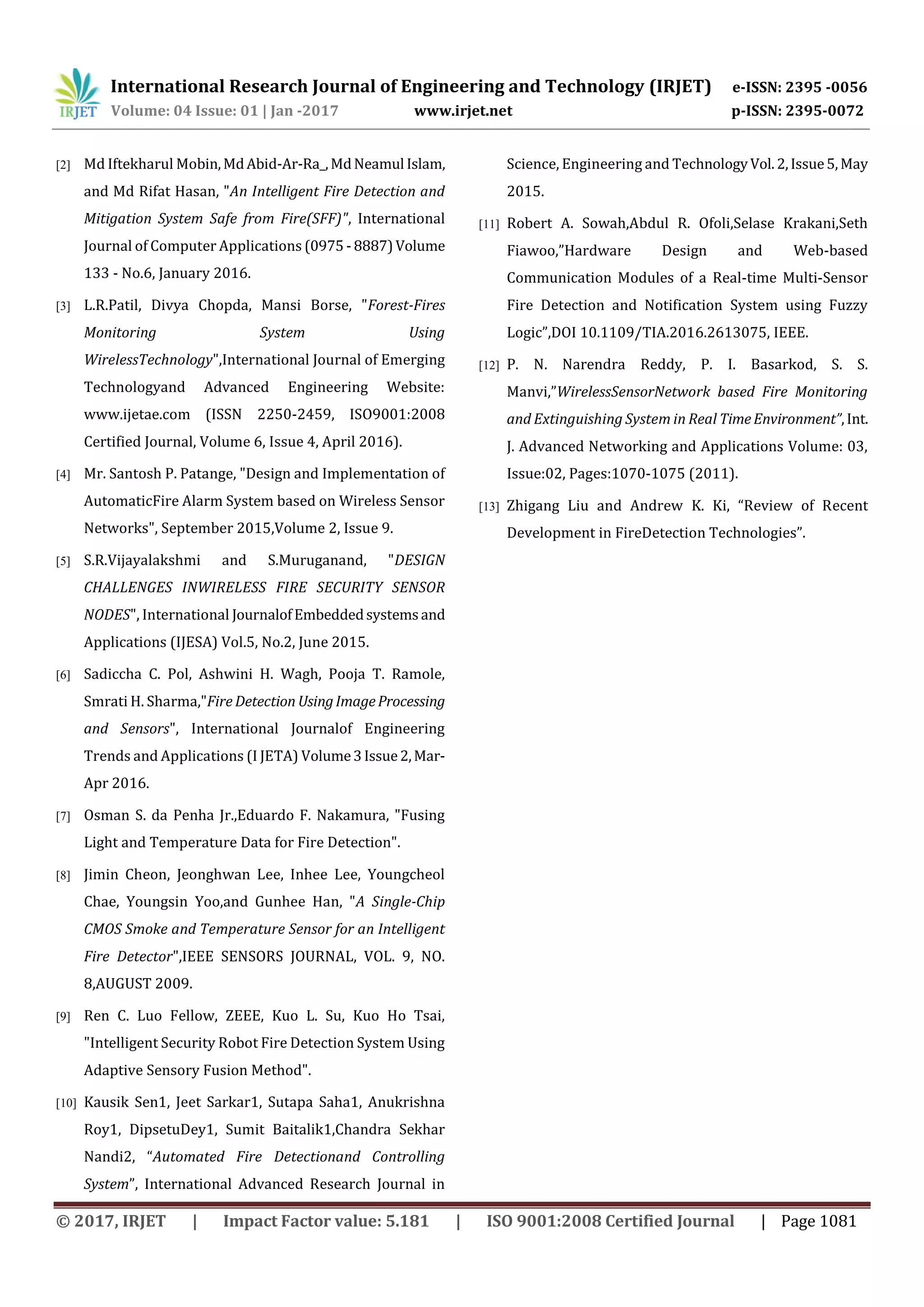 International Research Journal of Engineering and Technology (IRJET) e-ISSN: 2395 -0056
Volume: 04 Issue: 01 | Jan -2017 www.irjet.net p-ISSN: 2395-0072
© 2017, IRJET | Impact Factor value: 5.181 | ISO 9001:2008 Certified Journal | Page 1081
[2] Md Iftekharul Mobin,MdAbid-Ar-Ra_,MdNeamul Islam,
and Md Rifat Hasan, "An Intelligent Fire Detection and
Mitigation System Safe from Fire(SFF)", International
Journal of Computer Applications (0975 -8887)Volume
133 - No.6, January 2016.
[3] L.R.Patil, Divya Chopda, Mansi Borse, "Forest-Fires
Monitoring System Using
WirelessTechnology",International Journal of Emerging
Technologyand Advanced Engineering Website:
www.ijetae.com (ISSN 2250-2459, ISO9001:2008
Certified Journal, Volume 6, Issue 4, April 2016).
[4] Mr. Santosh P. Patange, "Design and Implementation of
AutomaticFire Alarm System based on Wireless Sensor
Networks", September 2015,Volume 2, Issue 9.
[5] S.R.Vijayalakshmi and S.Muruganand, "DESIGN
CHALLENGES INWIRELESS FIRE SECURITY SENSOR
NODES", International JournalofEmbeddedsystemsand
Applications (IJESA) Vol.5, No.2, June 2015.
[6] Sadiccha C. Pol, Ashwini H. Wagh, Pooja T. Ramole,
Smrati H. Sharma,"Fire Detection UsingImageProcessing
and Sensors", International Journalof Engineering
Trends and Applications (I JETA) Volume3Issue2,Mar-
Apr 2016.
[7] Osman S. da Penha Jr.,Eduardo F. Nakamura, "Fusing
Light and Temperature Data for Fire Detection".
[8] Jimin Cheon, Jeonghwan Lee, Inhee Lee, Youngcheol
Chae, Youngsin Yoo,and Gunhee Han, "A Single-Chip
CMOS Smoke and Temperature Sensor for an Intelligent
Fire Detector",IEEE SENSORS JOURNAL, VOL. 9, NO.
8,AUGUST 2009.
[9] Ren C. Luo Fellow, ZEEE, Kuo L. Su, Kuo Ho Tsai,
"Intelligent Security Robot Fire Detection System Using
Adaptive Sensory Fusion Method".
[10] Kausik Sen1, Jeet Sarkar1, Sutapa Saha1, Anukrishna
Roy1, DipsetuDey1, Sumit Baitalik1,Chandra Sekhar
Nandi2, “Automated Fire Detectionand Controlling
System”, International Advanced Research Journal in
Science, Engineering and TechnologyVol.2,Issue5,May
2015.
[11] Robert A. Sowah,Abdul R. Ofoli,Selase Krakani,Seth
Fiawoo,”Hardware Design and Web-based
Communication Modules of a Real-time Multi-Sensor
Fire Detection and Notification System using Fuzzy
Logic”,DOI 10.1109/TIA.2016.2613075, IEEE.
[12] P. N. Narendra Reddy, P. I. Basarkod, S. S.
Manvi,”WirelessSensorNetwork based Fire Monitoring
and Extinguishing System in Real TimeEnvironment”,Int.
J. Advanced Networking and Applications Volume: 03,
Issue:02, Pages:1070-1075 (2011).
[13] Zhigang Liu and Andrew K. Ki, “Review of Recent
Development in FireDetection Technologies”.
 