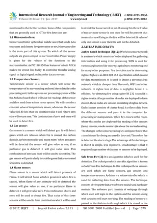 International Research Journal of Engineering and Technology (IRJET) e-ISSN: 2395 -0056
Volume: 04 Issue: 01 | Jan -2017 www.irjet.net p-ISSN: 2395-0072
© 2017, IRJET | Impact Factor value: 5.181 | ISO 9001:2008 Certified Journal | Page 1079
mentioned in the further section. Some of the components
that are generally used in IOT for fire detection are:
1.1 Microcontrollers:
In microcontroller system has middle ware that sends data
to system and detects fire generation or not.Microcontroller
is the main part of this system. To which all the sensor
outputs are given as input to microcontroller. Power supply
is given for the release of the functions in the
microcontroller. As PIC18f4550 has feature of inbuilt ADC it
makes the circuit less bulky. In controller transfer analog
signal to digital signal and transfer data to server.
1.2 Temperature Sensor:
Temperature sensor is a sensor which will sense the
temperature of its surrounding and send these details to the
processing unit. In this system our processingsystemwill be
the Arduino board which will take the readings ofthesensor
and then send these values to our system. We will considera
constant value of temperature sensor, whenever the sensor
value will be less than the constant value it will return zero
else will return one. This combination of zero and ones will
be used to detect fire.
1.3 Gas sensor:
Gas sensor is a sensor which will detect gas. It will detect
gases which are released when fire is caused like carbon
dioxide, carbon monoxide and many more. When any gases
will be detected the sensor will give value as one, if no
particular gas is detected it will give value zero. This
combination of zero and ones will be used to detect fire. The
gas sensor will particularly detectthegasesthatare released
when fire is detected
1.4 Flame sensor:
Flame sensor is a sensor which will detect presence of
Flame. It will detect flame which is generated when fire is
caused. When flame of any intensity will be detected the
sensor will give value as one, if no particular flame is
detected it will give value zero. This combinationofzeroand
ones will be used to detect fire. Thus value of this three
sensors will be used to form combination which will beused
to detect fire has occurred or not. If among this three if value
of two or more sensor is one then fire will be present that
means alarm will ring as the fire will be detected. It value of
only one sensor is one then fire will not be detected.
2. LITERATURE SURVEY:
Zigbee based Technique [3][12]:Wireless sensornetwork
is a network which consists of nodes deployed for gathering
information and using it for processing. WSN is used for
various application like security,agriculture,monitoring and
for many other purposes. Fire detection can be done using
zigbee. Zigbee is an IEEE802.15.4specificationwhichisused
for data transmission. It is used to create a personal area
network which is cheaper than Bluetooth, WIFI and other
network. In zigbee loss of data is negligible hence it is
efficient. For detecting fire using zigbee RS 232 is used it is
zigbee device. A large number of nodes are deployedtoform
cluster, these nodes are sensors consisting ofzigbeedevices.
Each clusters consists of cluster head, it collects data from
the different sensors and pass it to the computer for
processing or manipulation. When fire occurs in the room,
where this nodes are deployed the reading of the sensors
(temp sensors, smoke sensors) is above the normal reading.
The changes in the sensors reading lets computer know that
a condition of fire being occurred is detected.Thuswhenfire
is detected the alarm rings .The advantage of this technique
is that it is simple, less expensive. Disadvantage is that it
requires large number of clusters os sensors to be deployed.
Safe From Fire [2]: It is an algorithm which is used for fire
detection. The technique which uses thisalgorithmisknown
as Safe From Fire technique. In this technique three sensors
are used which are flame sensors, gas sensors and
temperature sensors. Arduino is a microcontroller which is
used for collecting data from the sensors. The technique
consists of two parts thatare softwaremoduleandhardware
module. The software part consists of webpage through
which user will login in the system and the sensors along
with Arduino will start working. The reading of sensors is
passed to the Arduino to through which it is stored in the
 