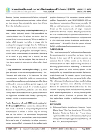 International Research Journal of Engineering and Technology (IRJET) e-ISSN: 2395 -0056
Volume: 04 Issue: 01 | Jan -2017 www.irjet.net p-ISSN: 2395-0072
© 2017, IRJET | Impact Factor value: 5.181 | ISO 9001:2008 Certified Journal | Page 1080
database. Database maintains record of all the readings of
sensor whenever fluctuation occurs in the reading at least
any two sensors then automatically alarm rings. Which
detect that fire has been occurred.
Fire detection using image processing and sensors [6]:It
uses a camera along with sensors. The camera keeps on
capturing images every 30 seconds and sensors keep on
sensing the environment parameter. Whenever a picture is
capture which contains red, yellow or orange color in
specific pattern image processing is done. The RGB image is
converted into grey image which is further converted to
binary value. When specific pattern indicating fire is found,
value of sensor is also checked at that moment. If pattern of
fire is found in grey image and if reading are also
corresponding to the fire condition then fire detected. It
rings alarm, or generate some voice to inform others about
the fire.
CCTV (Closed Circuit Television) technology [13]: It has
great advantage for use on sensing and monitoring a fire.
Compared with other types of fire detectors, the video
cameras cannot be fooled by visible, or emissions from
common background sources, eliminating such false alarm
problems. It is processes multiple spectral images in real
time to reliably detect a small fire or smoke at greater
distances in very short times, and at the same time, it can
identify the location of a fire, track its growth and monitor
fire suppression. It can be trained for very rapid response,
making it suitable for explosion suppression
Fourier Transform Infrared (FTIR) spectrometers for
fire detection [13]: FTIR can examine the entire spectrum
from about 2.5 m to 25 m, and quantify the presence of
multiple species of interest to provide early fire warning
with low false alarms. FTIR measurement also provided
significant amounts of additional data prior to ignition and
during early stage of combustion, including monomeric
species, unburned fuel, oxygenates, olefins, and pyrolysis
products. Commercial FTIR instruments are now available,
and have the potential to sense CO, HCN, HCl, CO2, H2O, and
miscellaneous hydrocarbons. Their measurements for CO,
CO2 and total hydrocarbons were found to follow similar
trends as the measurements of single parameter
instruments. However, advanced data analysis scheme for
the FTIR-based fire detection system must be developed to
quantify the gas and smoke concentrationsandtodetermine
if a fire condition is present. In addition, a wide range of
applications of FTIR-based fire detection systems is limited
by high initial costs and maintenance requirement.
3. CONCLUSION
There is an immense need of implementation of automatic
fire detecting system to protect lives and assets from fire
hazards. In this paper full fire protection systems are
explained. Use of real-time control via the Internet or
wireless network will extend the monitoring and control of
fire safety systems outside of the building. The status of the
fire safety system and other building systems can be
monitored at any time and from anywhere via the Internet
or wireless network. The fire safety systems locatedinmany
buildings will be controlled from one central facility office.
This will increase the efficiencyandreducecostsforbuilding
management operations, more efficiently discriminate
between fire and non-fire threats and increase the time
available for propertyandlifeprotection.However,Internet-
based monitoring and control of building service systems
will need security protection to prevent false fire
information being provided to building owners and fire
brigades.
REFERENCES
[1] Muhammad Salihin Ahmad Azmil, Norsuzila Yaacob,
Khairul Nizam Tahar, Suzi Seroja Sarnin, "Wireless Fire
Detection Monitoring System for Fireand Rescue
Application",2015 IEEE 11th International Colloquium
on Signal Processing its Applications (CSPA2015), 6-8
Mac. 2015, Kuala Lumpur,Malaysia.
 