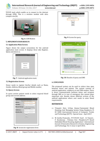 International Research Journal of Engineering and Technology (IRJET) e-ISSN: 2395-0056
Volume: 04 Issue: 12 | Dec-2017 www.irjet.net p-ISSN: 2395-0072
© 2017, IRJET | Impact Factor value: 6.171 | ISO 9001:2008 Certified Journal | Page 567
TCP/IP stack which enable us to connect to the internet
through GPRS. This is a wireless module with ultra
compact size [6].
Fig -6: GSM Modem
5. IMPLEMENTATION RESULTS
Figure shows the output screenshots for the android
application main screen. It displays three tabs Register,
Query and about us.
Fig -7: Android application main
5.2 Registration Screen:
Donor needs to register his/her details such as Name,
Gender, Address, Blood group and Mobile number.
5.3 Query Screen:
In query section patient needs to select required blood
group and current address.
Fig -8: Screen for registration form
Fig -9: Screen for query
Fig -10: Results of query and SMS
6. CONCLUSION
The proposed system can be used to reduce time span
between donor and patient. The system consists of
android application, raspberry pi and GSM modem. There
is direct communication between donor and recipient
through SMS so in case of emergency this system plays
important role. Results shows different screens of the
android applications where user needs to enter blood
requirements.
REFERENCES
[1] T.Gayatri Devi, G.Vijay Kumar,“Automated Blood
Donating And Managing System Using Raspberry Pi
B+”,SSRG International Journal of Computer Trends
and Technology (IJCTT) - Special Issue – April 2017.
[2] M. Geetha Pratyusha , P.V.V.N.D.P. Sunil , K. Tejaswi ,
P. Kanakaraja , Y.Ramya Sree ,“Raspberry-Pi Based
Embedded Blood Donating Application”, International
Journal of Innovative Research in Science, Engineering
and Technology, Vol. 5, Issue 4, April 2016.
5.1 Application Main Screen:
 