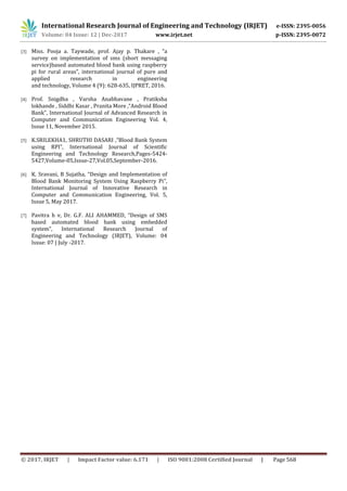 International Research Journal of Engineering and Technology (IRJET) e-ISSN: 2395-0056
Volume: 04 Issue: 12 | Dec-2017 www.irjet.net p-ISSN: 2395-0072
© 2017, IRJET | Impact Factor value: 6.171 | ISO 9001:2008 Certified Journal | Page 568
[3] Miss. Pooja a. Taywade, prof. Ajay p. Thakare , “a
survey on implementation of sms (short messaging
service)based automated blood bank using raspberry
pi for rural areas”, international journal of pure and
applied research in engineering
and technology, Volume 4 (9): 628-635, IJPRET, 2016.
[4] Prof. Snigdha , Varsha Anabhavane , Pratiksha
lokhande , Siddhi Kasar , Pranita More ,“Android Blood
Bank”, International Journal of Advanced Research in
Computer and Communication Engineering Vol. 4,
Issue 11, November 2015.
[5] K.SRILEKHA1, SHRUTHI DASARI ,“Blood Bank System
using RPI”, International Journal of Scientific
Engineering and Technology Research,Pages-5424-
5427,Volume-05,Issue-27,Vol.05,September-2016.
[6] K. Sravani, B Sujatha, “Design and Implementation of
Blood Bank Monitoring System Using Raspberry Pi”,
International Journal of Innovative Research in
Computer and Communication Engineering, Vol. 5,
Issue 5, May 2017.
[7] Pavitra h v, Dr. G.F. ALI AHAMMED, “Design of SMS
based automated blood bank using embedded
system”, International Research Journal of
Engineering and Technology (IRJET), Volume: 04
Issue: 07 | July -2017.
 