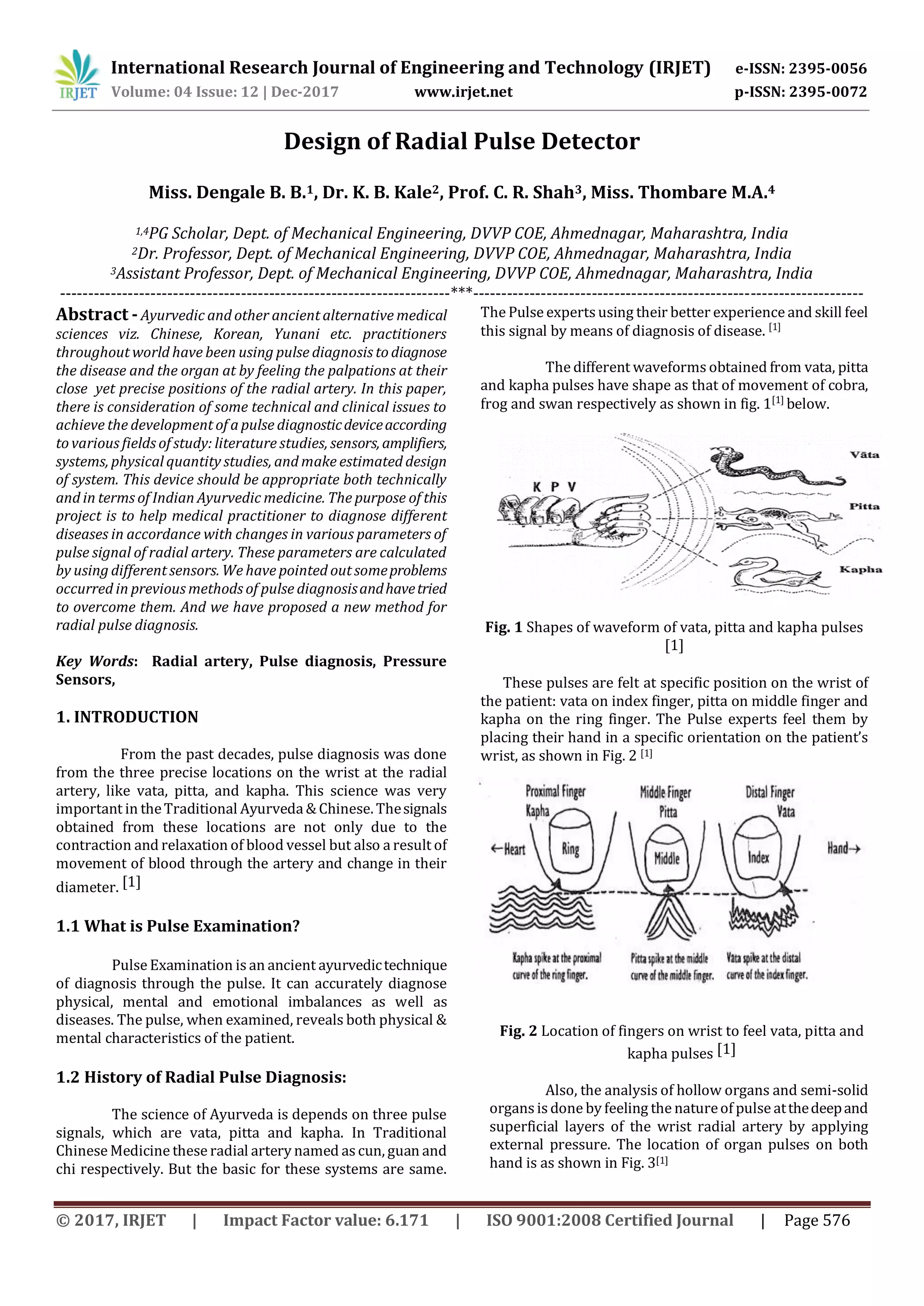 International Research Journal of Engineering and Technology (IRJET) e-ISSN: 2395-0056
Volume: 04 Issue: 12 | Dec-2017 www.irjet.net p-ISSN: 2395-0072
© 2017, IRJET | Impact Factor value: 6.171 | ISO 9001:2008 Certified Journal | Page 576
Design of Radial Pulse Detector
Miss. Dengale B. B.1, Dr. K. B. Kale2, Prof. C. R. Shah3, Miss. Thombare M.A.4
1,4PG Scholar, Dept. of Mechanical Engineering, DVVP COE, Ahmednagar, Maharashtra, India
2Dr. Professor, Dept. of Mechanical Engineering, DVVP COE, Ahmednagar, Maharashtra, India
3Assistant Professor, Dept. of Mechanical Engineering, DVVP COE, Ahmednagar, Maharashtra, India
---------------------------------------------------------------------***---------------------------------------------------------------------
Abstract -Ayurvedic and other ancient alternative medical
sciences viz. Chinese, Korean, Yunani etc. practitioners
throughout world have been using pulse diagnosis to diagnose
the disease and the organ at by feeling the palpations at their
close yet precise positions of the radial artery. In this paper,
there is consideration of some technical and clinical issues to
achieve the development of a pulse diagnosticdeviceaccording
to various fields of study: literature studies, sensors,amplifiers,
systems, physical quantity studies, and make estimated design
of system. This device should be appropriate both technically
and in terms of Indian Ayurvedic medicine. The purpose of this
project is to help medical practitioner to diagnose different
diseases in accordance with changes in various parameters of
pulse signal of radial artery. These parameters are calculated
by using different sensors. We have pointed out someproblems
occurred in previous methods of pulse diagnosisandhavetried
to overcome them. And we have proposed a new method for
radial pulse diagnosis.
Key Words: Radial artery, Pulse diagnosis, Pressure
Sensors,
1. INTRODUCTION
From the past decades, pulse diagnosis was done
from the three precise locations on the wrist at the radial
artery, like vata, pitta, and kapha. This science was very
important in theTraditional Ayurveda & Chinese. Thesignals
obtained from these locations are not only due to the
contraction and relaxation of blood vessel but also a result of
movement of blood through the artery and change in their
diameter. [1]
1.1 What is Pulse Examination?
Pulse Examination is an ancient ayurvedictechnique
of diagnosis through the pulse. It can accurately diagnose
physical, mental and emotional imbalances as well as
diseases. The pulse, when examined, reveals both physical &
mental characteristics of the patient.
1.2 History of Radial Pulse Diagnosis:
The science of Ayurveda is depends on three pulse
signals, which are vata, pitta and kapha. In Traditional
Chinese Medicine these radial artery named ascun, guan and
chi respectively. But the basic for these systems are same.
The Pulse experts using their better experience and skill feel
this signal by means of diagnosis of disease. [1]
The different waveforms obtained from vata, pitta
and kapha pulses have shape as that of movement of cobra,
frog and swan respectively as shown in fig. 1[1]
below.
Fig. 1 Shapes of waveform of vata, pitta and kapha pulses
[1]
These pulses are felt at specific position on the wrist of
the patient: vata on index finger, pitta on middle finger and
kapha on the ring finger. The Pulse experts feel them by
placing their hand in a specific orientation on the patient’s
wrist, as shown in Fig. 2 [1]
Fig. 2 Location of fingers on wrist to feel vata, pitta and
kapha pulses [1]
Also, the analysis of hollow organs and semi-solid
organs is done by feeling the natureof pulse atthedeepand
superficial layers of the wrist radial artery by applying
external pressure. The location of organ pulses on both
hand is as shown in Fig. 3[1]
 