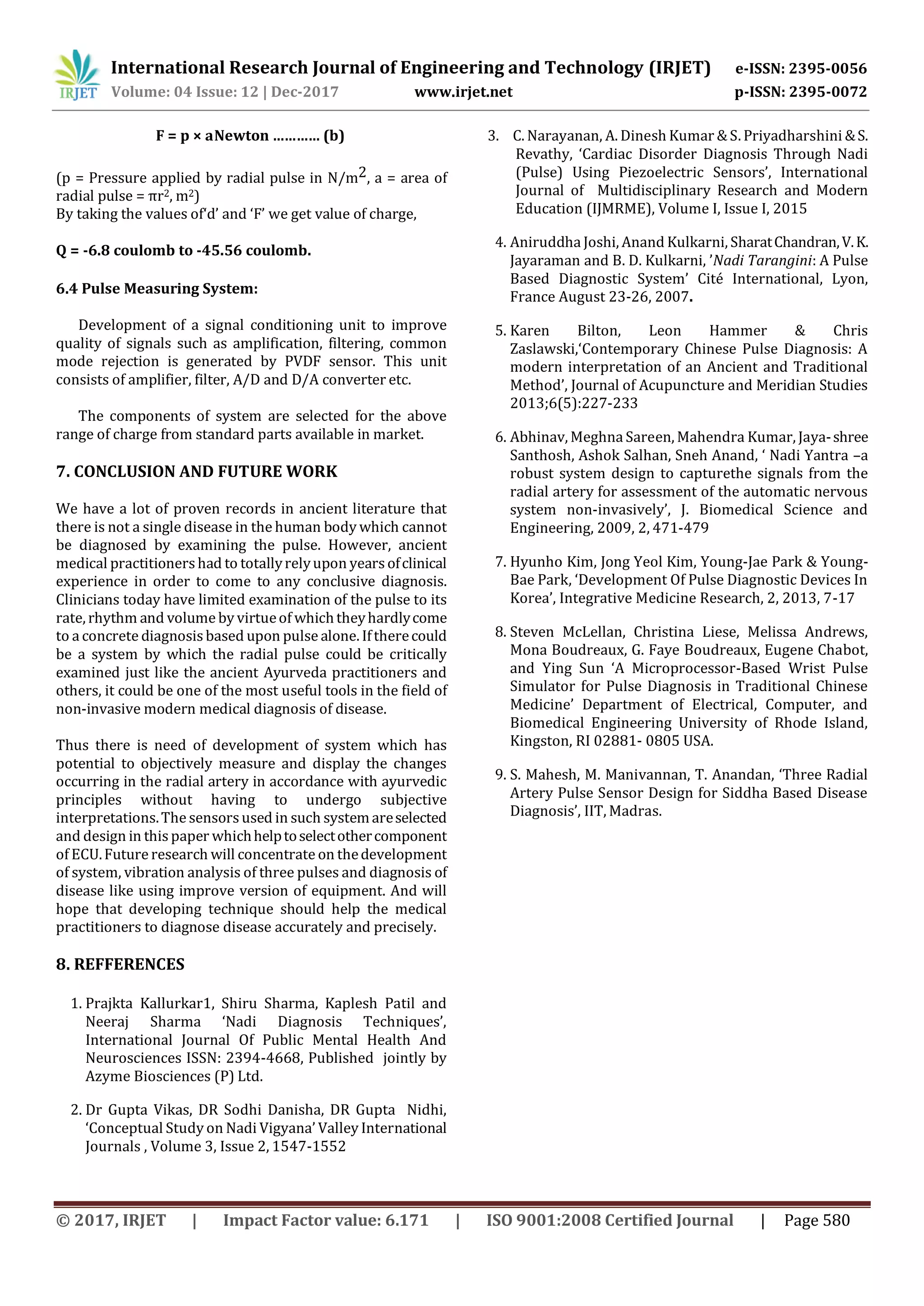 International Research Journal of Engineering and Technology (IRJET) e-ISSN: 2395-0056
Volume: 04 Issue: 12 | Dec-2017 www.irjet.net p-ISSN: 2395-0072
© 2017, IRJET | Impact Factor value: 6.171 | ISO 9001:2008 Certified Journal | Page 580
F = p × aNewton ………… (b)
(p = Pressure applied by radial pulse in N/m2, a = area of
radial pulse = πr2, m2)
By taking the values of‘d’ and ‘F’ we get value of charge,
Q = -6.8 coulomb to -45.56 coulomb.
6.4 Pulse Measuring System:
Development of a signal conditioning unit to improve
quality of signals such as amplification, filtering, common
mode rejection is generated by PVDF sensor. This unit
consists of amplifier, filter, A/D and D/A converter etc.
The components of system are selected for the above
range of charge from standard parts available in market.
7. CONCLUSION AND FUTURE WORK
We have a lot of proven records in ancient literature that
there is not a single disease in the human body which cannot
be diagnosed by examining the pulse. However, ancient
medical practitioners had to totallyrelyupon yearsofclinical
experience in order to come to any conclusive diagnosis.
Clinicians today have limited examination of the pulse to its
rate, rhythm and volume by virtueof whichtheyhardlycome
to a concrete diagnosis based upon pulse alone. Iftherecould
be a system by which the radial pulse could be critically
examined just like the ancient Ayurveda practitioners and
others, it could be one of the most useful tools in the field of
non-invasive modern medical diagnosis of disease.
Thus there is need of development of system which has
potential to objectively measure and display the changes
occurring in the radial artery in accordance with ayurvedic
principles without having to undergo subjective
interpretations.The sensorsused in such systemareselected
and design in this paper whichhelptoselectothercomponent
of ECU.Future research will concentrate on thedevelopment
of system, vibration analysis of three pulses and diagnosis of
disease like using improve version of equipment. And will
hope that developing technique should help the medical
practitioners to diagnose disease accurately and precisely.
8. REFFERENCES
1. Prajkta Kallurkar1, Shiru Sharma, Kaplesh Patil and
Neeraj Sharma ‘Nadi Diagnosis Techniques’,
International Journal Of Public Mental Health And
Neurosciences ISSN: 2394-4668, Published jointly by
Azyme Biosciences (P) Ltd.
2. Dr Gupta Vikas, DR Sodhi Danisha, DR Gupta Nidhi,
‘Conceptual Study on Nadi Vigyana’ Valley International
Journals , Volume 3, Issue 2, 1547-1552
3. C. Narayanan, A. Dinesh Kumar & S. Priyadharshini &S.
Revathy, ‘Cardiac Disorder Diagnosis Through Nadi
(Pulse) Using Piezoelectric Sensors’, International
Journal of Multidisciplinary Research and Modern
Education (IJMRME), Volume I, Issue I, 2015
4. Aniruddha Joshi, Anand Kulkarni, SharatChandran,V.K.
Jayaraman and B. D. Kulkarni, ’Nadi Tarangini: A Pulse
Based Diagnostic System’ Cité International, Lyon,
France August 23-26, 2007.
5. Karen Bilton, Leon Hammer & Chris
Zaslawski,‘Contemporary Chinese Pulse Diagnosis: A
modern interpretation of an Ancient and Traditional
Method’, Journal of Acupuncture and Meridian Studies
2013;6(5):227-233
6. Abhinav, Meghna Sareen, Mahendra Kumar, Jaya-shree
Santhosh, Ashok Salhan, Sneh Anand, ‘ Nadi Yantra –a
robust system design to capturethe signals from the
radial artery for assessment of the automatic nervous
system non-invasively’, J. Biomedical Science and
Engineering, 2009, 2, 471-479
7. Hyunho Kim, Jong Yeol Kim, Young-Jae Park & Young-
Bae Park, ‘Development Of Pulse Diagnostic Devices In
Korea’, Integrative Medicine Research, 2, 2013, 7-17
8. Steven McLellan, Christina Liese, Melissa Andrews,
Mona Boudreaux, G. Faye Boudreaux, Eugene Chabot,
and Ying Sun ‘A Microprocessor-Based Wrist Pulse
Simulator for Pulse Diagnosis in Traditional Chinese
Medicine’ Department of Electrical, Computer, and
Biomedical Engineering University of Rhode Island,
Kingston, RI 02881- 0805 USA.
9. S. Mahesh, M. Manivannan, T. Anandan, ‘Three Radial
Artery Pulse Sensor Design for Siddha Based Disease
Diagnosis’, IIT, Madras.
 