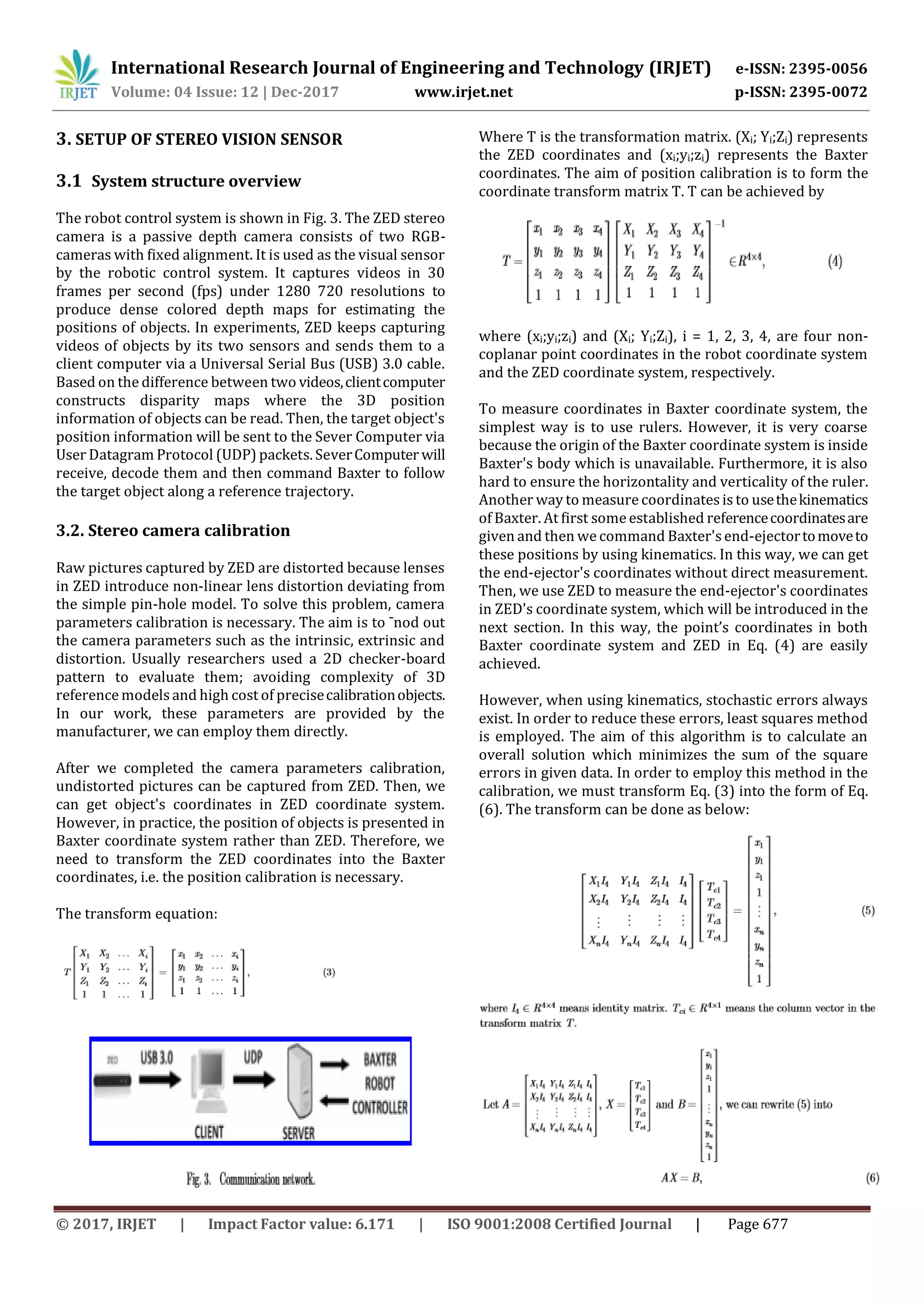 International Research Journal of Engineering and Technology (IRJET) e-ISSN: 2395-0056
Volume: 04 Issue: 12 | Dec-2017 www.irjet.net p-ISSN: 2395-0072
© 2017, IRJET | Impact Factor value: 6.171 | ISO 9001:2008 Certified Journal | Page 677
3. SETUP OF STEREO VISION SENSOR
3.1 System structure overview
The robot control system is shown in Fig. 3. The ZED stereo
camera is a passive depth camera consists of two RGB-
cameras with fixed alignment. It is used as the visual sensor
by the robotic control system. It captures videos in 30
frames per second (fps) under 1280 720 resolutions to
produce dense colored depth maps for estimating the
positions of objects. In experiments, ZED keeps capturing
videos of objects by its two sensors and sends them to a
client computer via a Universal Serial Bus (USB) 3.0 cable.
Based on the difference between two videos,clientcomputer
constructs disparity maps where the 3D position
information of objects can be read. Then, the target object's
position information will be sent to the Sever Computer via
User Datagram Protocol (UDP) packets. SeverComputer will
receive, decode them and then command Baxter to follow
the target object along a reference trajectory.
3.2. Stereo camera calibration
Raw pictures captured by ZED are distorted because lenses
in ZED introduce non-linear lens distortion deviating from
the simple pin-hole model. To solve this problem, camera
parameters calibration is necessary. The aim is to ¯nod out
the camera parameters such as the intrinsic, extrinsic and
distortion. Usually researchers used a 2D checker-board
pattern to evaluate them; avoiding complexity of 3D
reference models and high cost of precisecalibrationobjects.
In our work, these parameters are provided by the
manufacturer, we can employ them directly.
After we completed the camera parameters calibration,
undistorted pictures can be captured from ZED. Then, we
can get object's coordinates in ZED coordinate system.
However, in practice, the position of objects is presented in
Baxter coordinate system rather than ZED. Therefore, we
need to transform the ZED coordinates into the Baxter
coordinates, i.e. the position calibration is necessary.
The transform equation:
Where T is the transformation matrix. (Xi; Yi;Zi) represents
the ZED coordinates and (xi;yi;zi) represents the Baxter
coordinates. The aim of position calibration is to form the
coordinate transform matrix T. T can be achieved by
where (xi;yi;zi) and (Xi; Yi;Zi), i = 1, 2, 3, 4, are four non-
coplanar point coordinates in the robot coordinate system
and the ZED coordinate system, respectively.
To measure coordinates in Baxter coordinate system, the
simplest way is to use rulers. However, it is very coarse
because the origin of the Baxter coordinate system is inside
Baxter's body which is unavailable. Furthermore, it is also
hard to ensure the horizontality and verticality of the ruler.
Another way to measure coordinatesis to usethekinematics
of Baxter. At first some established referencecoordinatesare
given and then we command Baxter'send-ejectortomoveto
these positions by using kinematics. In this way, we can get
the end-ejector's coordinates without direct measurement.
Then, we use ZED to measure the end-ejector's coordinates
in ZED's coordinate system, which will be introduced in the
next section. In this way, the point’s coordinates in both
Baxter coordinate system and ZED in Eq. (4) are easily
achieved.
However, when using kinematics, stochastic errors always
exist. In order to reduce these errors, least squares method
is employed. The aim of this algorithm is to calculate an
overall solution which minimizes the sum of the square
errors in given data. In order to employ this method in the
calibration, we must transform Eq. (3) into the form of Eq.
(6). The transform can be done as below:
 