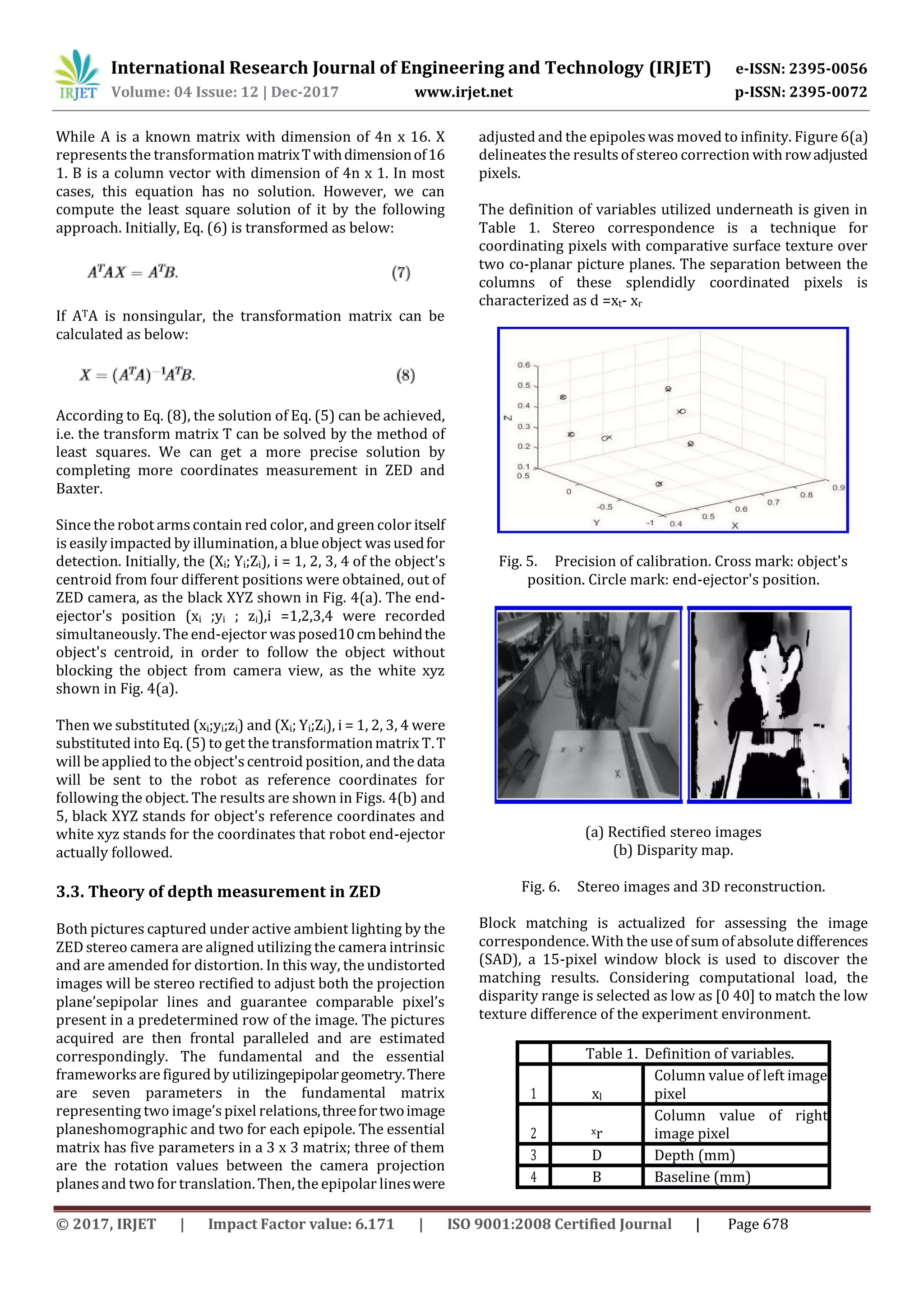 International Research Journal of Engineering and Technology (IRJET) e-ISSN: 2395-0056
Volume: 04 Issue: 12 | Dec-2017 www.irjet.net p-ISSN: 2395-0072
© 2017, IRJET | Impact Factor value: 6.171 | ISO 9001:2008 Certified Journal | Page 678
While A is a known matrix with dimension of 4n x 16. X
represents the transformation matrixTwithdimensionof16
1. B is a column vector with dimension of 4n x 1. In most
cases, this equation has no solution. However, we can
compute the least square solution of it by the following
approach. Initially, Eq. (6) is transformed as below:
If ATA is nonsingular, the transformation matrix can be
calculated as below:
According to Eq. (8), the solution of Eq. (5) can be achieved,
i.e. the transform matrix T can be solved by the method of
least squares. We can get a more precise solution by
completing more coordinates measurement in ZED and
Baxter.
Since the robot arms contain red color, and green color itself
is easily impacted by illumination, a blue object wasusedfor
detection. Initially, the (Xi; Yi;Zi), i = 1, 2, 3, 4 of the object's
centroid from four different positions were obtained, out of
ZED camera, as the black XYZ shown in Fig. 4(a). The end-
ejector's position (xi ;yi ; zi),i =1,2,3,4 were recorded
simultaneously. The end-ejector wasposed10cmbehindthe
object's centroid, in order to follow the object without
blocking the object from camera view, as the white xyz
shown in Fig. 4(a).
Then we substituted (xi;yi;zi) and (Xi; Yi;Zi), i = 1, 2, 3, 4 were
substituted into Eq. (5) to get the transformationmatrix T.T
will be applied to the object'scentroid position, and the data
will be sent to the robot as reference coordinates for
following the object. The results are shown in Figs. 4(b) and
5, black XYZ stands for object's reference coordinates and
white xyz stands for the coordinates that robot end-ejector
actually followed.
3.3. Theory of depth measurement in ZED
Both pictures captured under active ambient lighting by the
ZED stereo camera are aligned utilizing the camera intrinsic
and are amended for distortion. In this way, the undistorted
images will be stereo rectified to adjust both the projection
plane’sepipolar lines and guarantee comparable pixel’s
present in a predetermined row of the image. The pictures
acquired are then frontal paralleled and are estimated
correspondingly. The fundamental and the essential
frameworks are figured by utilizingepipolargeometry.There
are seven parameters in the fundamental matrix
representing two image’spixel relations,threefortwoimage
planeshomographic and two for each epipole. The essential
matrix has five parameters in a 3 x 3 matrix; three of them
are the rotation values between the camera projection
planes and two for translation. Then, the epipolar lineswere
adjusted and the epipoleswas moved to infinity. Figure 6(a)
delineatesthe results of stereo correction withrowadjusted
pixels.
The definition of variables utilized underneath is given in
Table 1. Stereo correspondence is a technique for
coordinating pixels with comparative surface texture over
two co-planar picture planes. The separation between the
columns of these splendidly coordinated pixels is
characterized as d =xt- xr
Fig. 5. Precision of calibration. Cross mark: object's
position. Circle mark: end-ejector's position.
(a) Rectified stereo images
(b) Disparity map.
Fig. 6. Stereo images and 3D reconstruction.
Block matching is actualized for assessing the image
correspondence. With the use of sum of absolute differences
(SAD), a 15-pixel window block is used to discover the
matching results. Considering computational load, the
disparity range is selected as low as [0 40] to match the low
texture difference of the experiment environment.
Table 1. Definition of variables.
1 xl
Column value of left image
pixel
2 xr
Column value of right
image pixel
3 D Depth (mm)
4 B Baseline (mm)
 