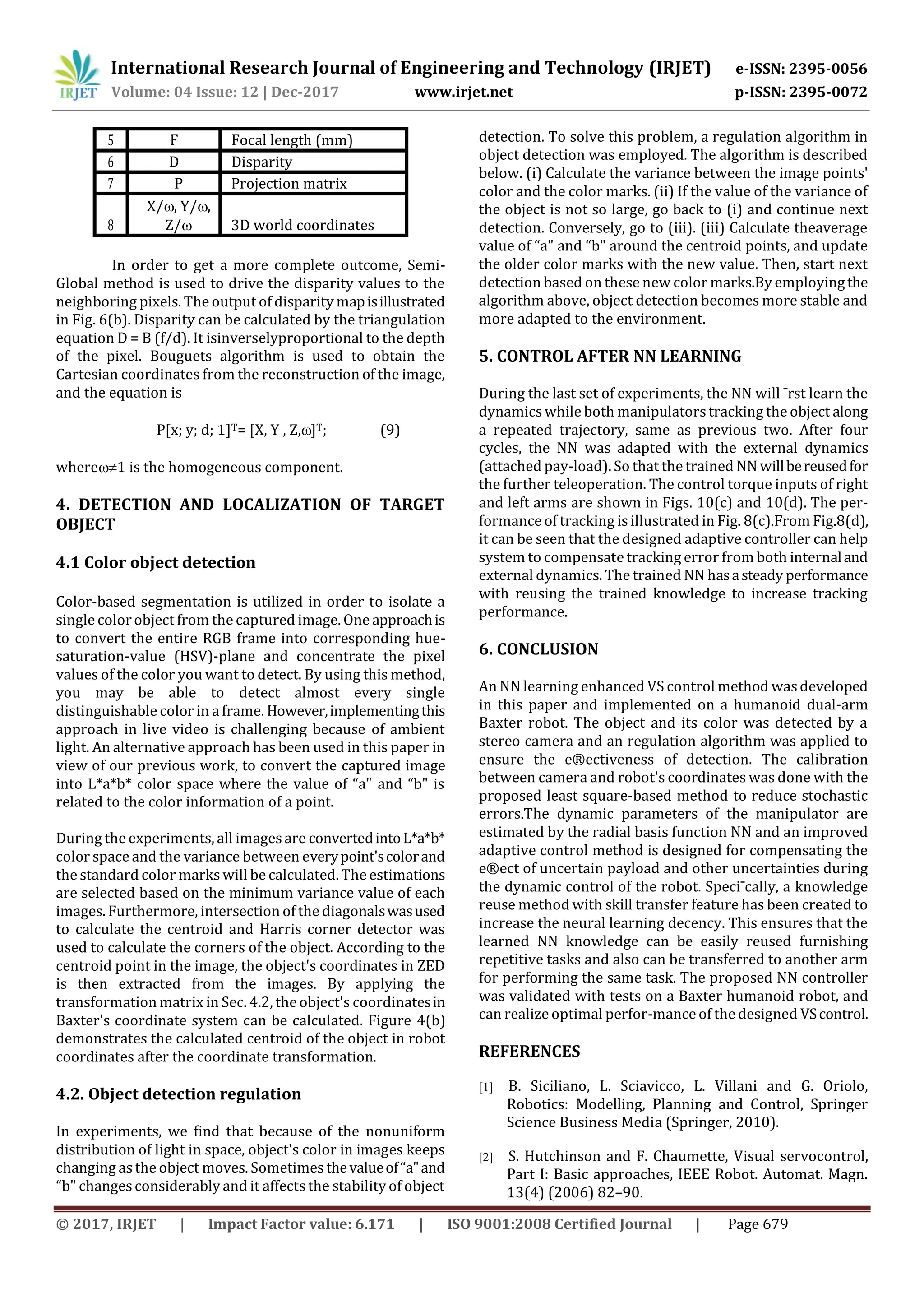 International Research Journal of Engineering and Technology (IRJET) e-ISSN: 2395-0056
Volume: 04 Issue: 12 | Dec-2017 www.irjet.net p-ISSN: 2395-0072
© 2017, IRJET | Impact Factor value: 6.171 | ISO 9001:2008 Certified Journal | Page 679
5 F Focal length (mm)
6 D Disparity
7 P Projection matrix
8
X/, Y/,
Z/ 3D world coordinates
In order to get a more complete outcome, Semi-
Global method is used to drive the disparity values to the
neighboring pixels. The output of disparity mapisillustrated
in Fig. 6(b). Disparity can be calculated by the triangulation
equation D = B (f/d). It isinverselyproportional to the depth
of the pixel. Bouguets algorithm is used to obtain the
Cartesian coordinates from the reconstruction of the image,
and the equation is
P[x; y; d; 1]T= [X, Y , Z,]T; (9)
where1 is the homogeneous component.
4. DETECTION AND LOCALIZATION OF TARGET
OBJECT
4.1 Color object detection
Color-based segmentation is utilized in order to isolate a
single colorobject from the captured image. One approachis
to convert the entire RGB frame into corresponding hue-
saturation-value (HSV)-plane and concentrate the pixel
values of the color you want to detect. By using this method,
you may be able to detect almost every single
distinguishable color in a frame. However,implementingthis
approach in live video is challenging because of ambient
light. An alternative approach has been used in this paper in
view of our previous work, to convert the captured image
into L*a*b* color space where the value of “a" and “b" is
related to the color information of a point.
During the experiments, all imagesare convertedintoL*a*b*
color space and the variance between everypoint'scolorand
the standard color markswill be calculated. The estimations
are selected based on the minimum variance value of each
images. Furthermore, intersection of the diagonalswasused
to calculate the centroid and Harris corner detector was
used to calculate the corners of the object. According to the
centroid point in the image, the object's coordinates in ZED
is then extracted from the images. By applying the
transformation matrix in Sec. 4.2, the object's coordinatesin
Baxter's coordinate system can be calculated. Figure 4(b)
demonstrates the calculated centroid of the object in robot
coordinates after the coordinate transformation.
4.2. Object detection regulation
In experiments, we find that because of the nonuniform
distribution of light in space, object's color in images keeps
changing as the object moves. Sometimesthevalueof“a"and
“b" changes considerably and it affectsthe stability of object
detection. To solve this problem, a regulation algorithm in
object detection was employed. The algorithm is described
below. (i) Calculate the variance between the image points'
color and the color marks. (ii) If the value of the variance of
the object is not so large, go back to (i) and continue next
detection. Conversely, go to (iii). (iii) Calculate theaverage
value of “a" and “b" around the centroid points, and update
the older color marks with the new value. Then, start next
detection based on these new color marks.By employingthe
algorithm above, object detection becomes more stable and
more adapted to the environment.
5. CONTROL AFTER NN LEARNING
During the last set of experiments, the NN will ¯rst learn the
dynamics while both manipulatorstracking the object along
a repeated trajectory, same as previous two. After four
cycles, the NN was adapted with the external dynamics
(attached pay-load). So that the trained NN willbereusedfor
the further teleoperation. The control torque inputs of right
and left arms are shown in Figs. 10(c) and 10(d). The per-
formance of tracking is illustrated in Fig. 8(c).From Fig.8(d),
it can be seen that the designed adaptive controller can help
system to compensate tracking error from both internaland
external dynamics. The trained NN hasasteady performance
with reusing the trained knowledge to increase tracking
performance.
6. CONCLUSION
An NN learning enhanced VS control method wasdeveloped
in this paper and implemented on a humanoid dual-arm
Baxter robot. The object and its color was detected by a
stereo camera and an regulation algorithm was applied to
ensure the e®ectiveness of detection. The calibration
between camera and robot's coordinates was done with the
proposed least square-based method to reduce stochastic
errors.The dynamic parameters of the manipulator are
estimated by the radial basis function NN and an improved
adaptive control method is designed for compensating the
e®ect of uncertain payload and other uncertainties during
the dynamic control of the robot. Speci¯cally, a knowledge
reuse method with skill transfer feature has been created to
increase the neural learning decency. This ensures that the
learned NN knowledge can be easily reused furnishing
repetitive tasks and also can be transferred to another arm
for performing the same task. The proposed NN controller
was validated with tests on a Baxter humanoid robot, and
can realize optimal perfor-mance of the designed VScontrol.
REFERENCES
[1] B. Siciliano, L. Sciavicco, L. Villani and G. Oriolo,
Robotics: Modelling, Planning and Control, Springer
Science Business Media (Springer, 2010).
[2] S. Hutchinson and F. Chaumette, Visual servocontrol,
Part I: Basic approaches, IEEE Robot. Automat. Magn.
13(4) (2006) 82–90.
 