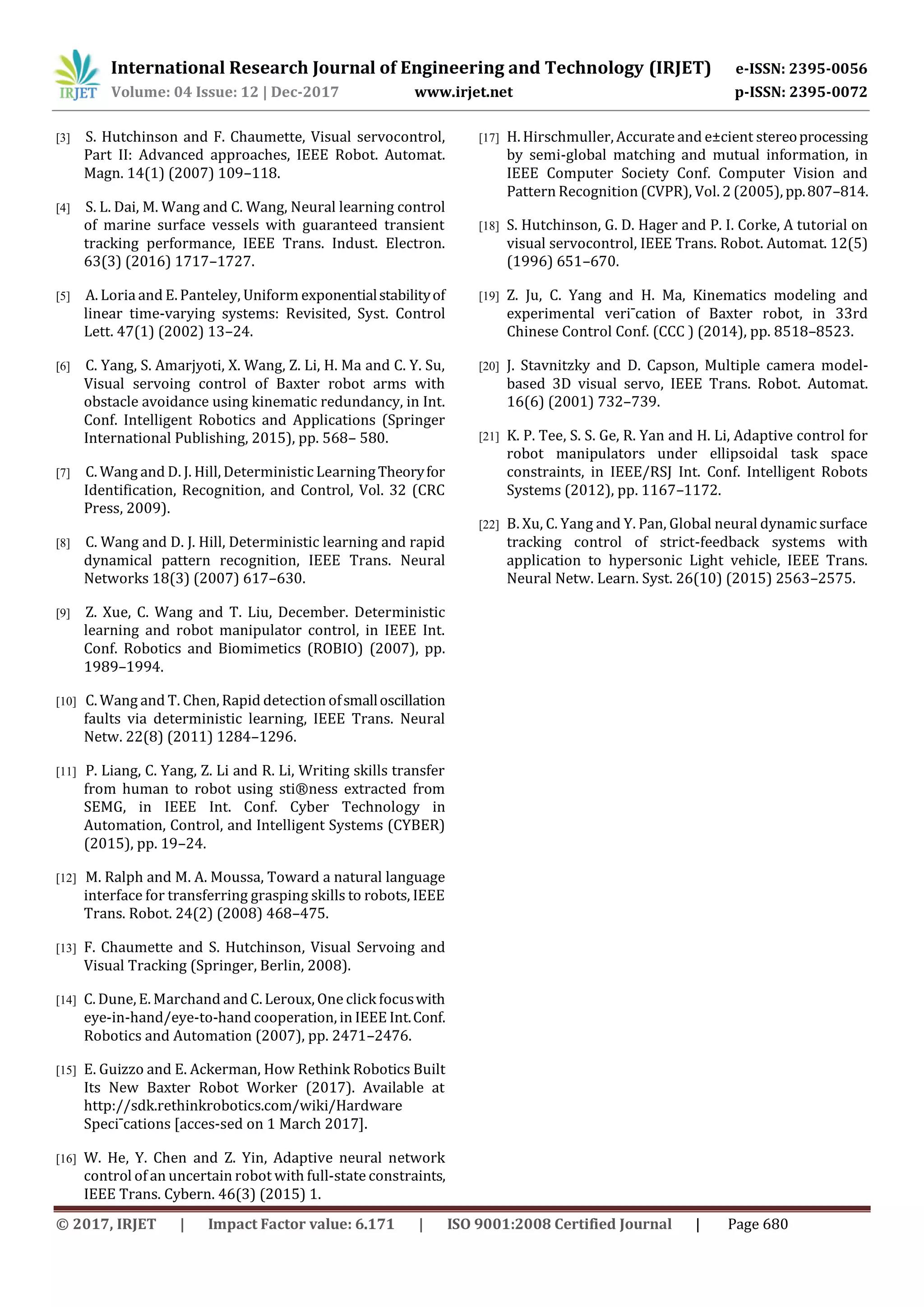 International Research Journal of Engineering and Technology (IRJET) e-ISSN: 2395-0056
Volume: 04 Issue: 12 | Dec-2017 www.irjet.net p-ISSN: 2395-0072
© 2017, IRJET | Impact Factor value: 6.171 | ISO 9001:2008 Certified Journal | Page 680
[3] S. Hutchinson and F. Chaumette, Visual servocontrol,
Part II: Advanced approaches, IEEE Robot. Automat.
Magn. 14(1) (2007) 109–118.
[4] S. L. Dai, M. Wang and C. Wang, Neural learning control
of marine surface vessels with guaranteed transient
tracking performance, IEEE Trans. Indust. Electron.
63(3) (2016) 1717–1727.
[5] A. Loria and E. Panteley, Uniform exponentialstabilityof
linear time-varying systems: Revisited, Syst. Control
Lett. 47(1) (2002) 13–24.
[6] C. Yang, S. Amarjyoti, X. Wang, Z. Li, H. Ma and C. Y. Su,
Visual servoing control of Baxter robot arms with
obstacle avoidance using kinematic redundancy, in Int.
Conf. Intelligent Robotics and Applications (Springer
International Publishing, 2015), pp. 568– 580.
[7] C. Wang and D. J. Hill, Deterministic LearningTheoryfor
Identification, Recognition, and Control, Vol. 32 (CRC
Press, 2009).
[8] C. Wang and D. J. Hill, Deterministic learning and rapid
dynamical pattern recognition, IEEE Trans. Neural
Networks 18(3) (2007) 617–630.
[9] Z. Xue, C. Wang and T. Liu, December. Deterministic
learning and robot manipulator control, in IEEE Int.
Conf. Robotics and Biomimetics (ROBIO) (2007), pp.
1989–1994.
[10] C. Wang and T. Chen, Rapid detection ofsmalloscillation
faults via deterministic learning, IEEE Trans. Neural
Netw. 22(8) (2011) 1284–1296.
[11] P. Liang, C. Yang, Z. Li and R. Li, Writing skills transfer
from human to robot using sti®ness extracted from
SEMG, in IEEE Int. Conf. Cyber Technology in
Automation, Control, and Intelligent Systems (CYBER)
(2015), pp. 19–24.
[12] M. Ralph and M. A. Moussa, Toward a natural language
interface for transferring grasping skills to robots, IEEE
Trans. Robot. 24(2) (2008) 468–475.
[13] F. Chaumette and S. Hutchinson, Visual Servoing and
Visual Tracking (Springer, Berlin, 2008).
[14] C. Dune, E. Marchand and C. Leroux, One click focuswith
eye-in-hand/eye-to-hand cooperation, in IEEE Int.Conf.
Robotics and Automation (2007), pp. 2471–2476.
[15] E. Guizzo and E. Ackerman, How Rethink Robotics Built
Its New Baxter Robot Worker (2017). Available at
http://sdk.rethinkrobotics.com/wiki/Hardware
Speci¯cations [acces-sed on 1 March 2017].
[16] W. He, Y. Chen and Z. Yin, Adaptive neural network
control of an uncertain robot with full-state constraints,
IEEE Trans. Cybern. 46(3) (2015) 1.
[17] H. Hirschmuller, Accurate and e±cient stereoprocessing
by semi-global matching and mutual information, in
IEEE Computer Society Conf. Computer Vision and
Pattern Recognition (CVPR), Vol. 2 (2005), pp.807–814.
[18] S. Hutchinson, G. D. Hager and P. I. Corke, A tutorial on
visual servocontrol, IEEE Trans. Robot. Automat. 12(5)
(1996) 651–670.
[19] Z. Ju, C. Yang and H. Ma, Kinematics modeling and
experimental veri¯cation of Baxter robot, in 33rd
Chinese Control Conf. (CCC ) (2014), pp. 8518–8523.
[20] J. Stavnitzky and D. Capson, Multiple camera model-
based 3D visual servo, IEEE Trans. Robot. Automat.
16(6) (2001) 732–739.
[21] K. P. Tee, S. S. Ge, R. Yan and H. Li, Adaptive control for
robot manipulators under ellipsoidal task space
constraints, in IEEE/RSJ Int. Conf. Intelligent Robots
Systems (2012), pp. 1167–1172.
[22] B. Xu, C. Yang and Y. Pan, Global neural dynamic surface
tracking control of strict-feedback systems with
application to hypersonic Light vehicle, IEEE Trans.
Neural Netw. Learn. Syst. 26(10) (2015) 2563–2575.
 