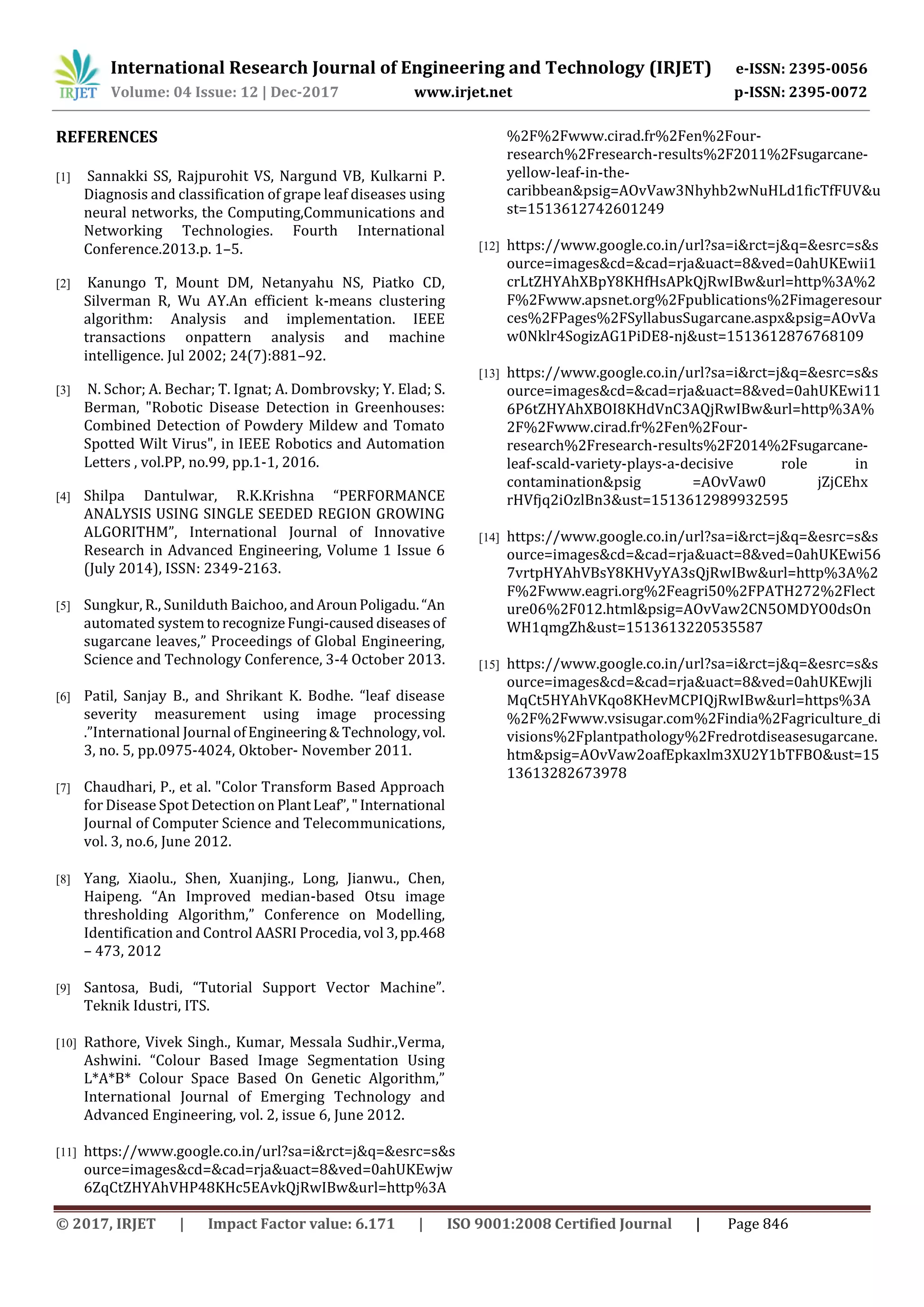 International Research Journal of Engineering and Technology (IRJET) e-ISSN: 2395-0056
Volume: 04 Issue: 12 | Dec-2017 www.irjet.net p-ISSN: 2395-0072
© 2017, IRJET | Impact Factor value: 6.171 | ISO 9001:2008 Certified Journal | Page 846
REFERENCES
[1] Sannakki SS, Rajpurohit VS, Nargund VB, Kulkarni P.
Diagnosis and classification of grape leaf diseases using
neural networks, the Computing,Communications and
Networking Technologies. Fourth International
Conference.2013.p. 1–5.
[2] Kanungo T, Mount DM, Netanyahu NS, Piatko CD,
Silverman R, Wu AY.An efficient k-means clustering
algorithm: Analysis and implementation. IEEE
transactions onpattern analysis and machine
intelligence. Jul 2002; 24(7):881–92.
[3] N. Schor; A. Bechar; T. Ignat; A. Dombrovsky; Y. Elad; S.
Berman, "Robotic Disease Detection in Greenhouses:
Combined Detection of Powdery Mildew and Tomato
Spotted Wilt Virus", in IEEE Robotics and Automation
Letters , vol.PP, no.99, pp.1-1, 2016.
[4] Shilpa Dantulwar, R.K.Krishna “PERFORMANCE
ANALYSIS USING SINGLE SEEDED REGION GROWING
ALGORITHM”, International Journal of Innovative
Research in Advanced Engineering, Volume 1 Issue 6
(July 2014), ISSN: 2349-2163.
[5] Sungkur, R., Sunilduth Baichoo, andArounPoligadu.“An
automated systemtorecognizeFungi-causeddiseasesof
sugarcane leaves,” Proceedings of Global Engineering,
Science and Technology Conference, 3-4 October 2013.
[6] Patil, Sanjay B., and Shrikant K. Bodhe. “leaf disease
severity measurement using image processing
.”International Journal ofEngineering &Technology,vol.
3, no. 5, pp.0975-4024, Oktober- November 2011.
[7] Chaudhari, P., et al. "Color Transform Based Approach
for Disease Spot Detection on PlantLeaf”," International
Journal of Computer Science and Telecommunications,
vol. 3, no.6, June 2012.
[8] Yang, Xiaolu., Shen, Xuanjing., Long, Jianwu., Chen,
Haipeng. “An Improved median-based Otsu image
thresholding Algorithm,” Conference on Modelling,
Identification and Control AASRI Procedia, vol 3,pp.468
– 473, 2012
[9] Santosa, Budi, “Tutorial Support Vector Machine”.
Teknik Idustri, ITS.
[10] Rathore, Vivek Singh., Kumar, Messala Sudhir.,Verma,
Ashwini. “Colour Based Image Segmentation Using
L*A*B* Colour Space Based On Genetic Algorithm,”
International Journal of Emerging Technology and
Advanced Engineering, vol. 2, issue 6, June 2012.
[11] https://www.google.co.in/url?sa=i&rct=j&q=&esrc=s&s
ource=images&cd=&cad=rja&uact=8&ved=0ahUKEwjw
6ZqCtZHYAhVHP48KHc5EAvkQjRwIBw&url=http%3A
%2F%2Fwww.cirad.fr%2Fen%2Four-
research%2Fresearch-results%2F2011%2Fsugarcane-
yellow-leaf-in-the-
caribbean&psig=AOvVaw3Nhyhb2wNuHLd1ficTfFUV&u
st=1513612742601249
[12] https://www.google.co.in/url?sa=i&rct=j&q=&esrc=s&s
ource=images&cd=&cad=rja&uact=8&ved=0ahUKEwii1
crLtZHYAhXBpY8KHfHsAPkQjRwIBw&url=http%3A%2
F%2Fwww.apsnet.org%2Fpublications%2Fimageresour
ces%2FPages%2FSyllabusSugarcane.aspx&psig=AOvVa
w0Nklr4SogizAG1PiDE8-nj&ust=1513612876768109
[13] https://www.google.co.in/url?sa=i&rct=j&q=&esrc=s&s
ource=images&cd=&cad=rja&uact=8&ved=0ahUKEwi11
6P6tZHYAhXBOI8KHdVnC3AQjRwIBw&url=http%3A%
2F%2Fwww.cirad.fr%2Fen%2Four-
research%2Fresearch-results%2F2014%2Fsugarcane-
leaf-scald-variety-plays-a-decisive role in
contamination&psig =AOvVaw0 jZjCEhx
rHVfjq2iOzlBn3&ust=1513612989932595
[14] https://www.google.co.in/url?sa=i&rct=j&q=&esrc=s&s
ource=images&cd=&cad=rja&uact=8&ved=0ahUKEwi56
7vrtpHYAhVBsY8KHVyYA3sQjRwIBw&url=http%3A%2
F%2Fwww.eagri.org%2Feagri50%2FPATH272%2Flect
ure06%2F012.html&psig=AOvVaw2CN5OMDYO0dsOn
WH1qmgZh&ust=1513613220535587
[15] https://www.google.co.in/url?sa=i&rct=j&q=&esrc=s&s
ource=images&cd=&cad=rja&uact=8&ved=0ahUKEwjli
MqCt5HYAhVKqo8KHevMCPIQjRwIBw&url=https%3A
%2F%2Fwww.vsisugar.com%2Findia%2Fagriculture_di
visions%2Fplantpathology%2Fredrotdiseasesugarcane.
htm&psig=AOvVaw2oafEpkaxlm3XU2Y1bTFBO&ust=15
13613282673978
 