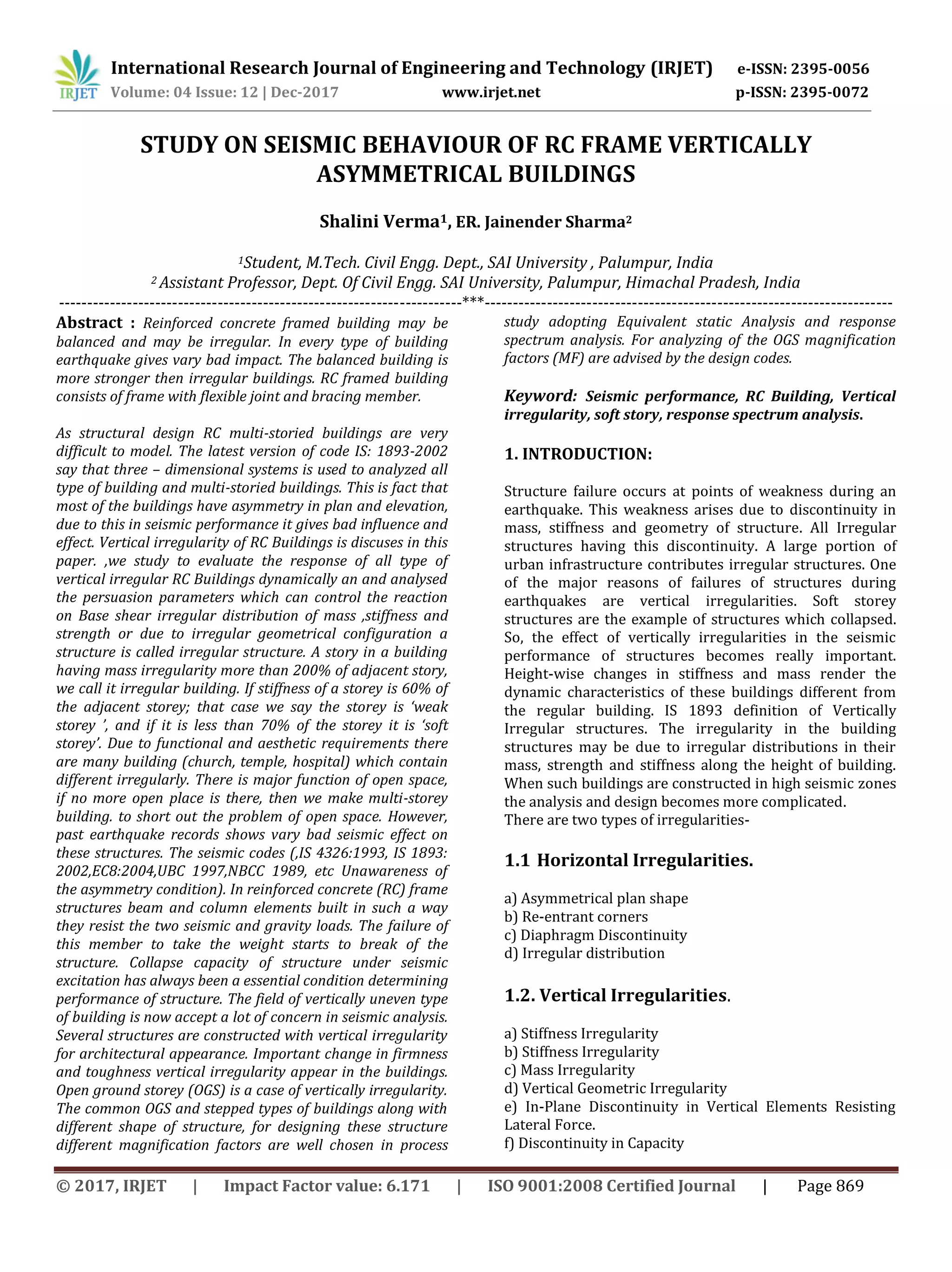 International Research Journal of Engineering and Technology (IRJET) e-ISSN: 2395-0056
Volume: 04 Issue: 12 | Dec-2017 www.irjet.net p-ISSN: 2395-0072
© 2017, IRJET | Impact Factor value: 6.171 | ISO 9001:2008 Certified Journal | Page 869
STUDY ON SEISMIC BEHAVIOUR OF RC FRAME VERTICALLY
ASYMMETRICAL BUILDINGS
Shalini Verma1, ER. Jainender Sharma2
1Student, M.Tech. Civil Engg. Dept., SAI University , Palumpur, India
2 Assistant Professor, Dept. Of Civil Engg. SAI University, Palumpur, Himachal Pradesh, India
-----------------------------------------------------------------------***------------------------------------------------------------------------
Abstract : Reinforced concrete framed building may be
balanced and may be irregular. In every type of building
earthquake gives vary bad impact. The balanced building is
more stronger then irregular buildings. RC framed building
consists of frame with flexible joint and bracing member.
As structural design RC multi-storied buildings are very
difficult to model. The latest version of code IS: 1893-2002
say that three – dimensional systems is used to analyzed all
type of building and multi-storied buildings. This is fact that
most of the buildings have asymmetry in plan and elevation,
due to this in seismic performance it gives bad influence and
effect. Vertical irregularity of RC Buildings is discuses in this
paper. ,we study to evaluate the response of all type of
vertical irregular RC Buildings dynamically an and analysed
the persuasion parameters which can control the reaction
on Base shear irregular distribution of mass ,stiffness and
strength or due to irregular geometrical configuration a
structure is called irregular structure. A story in a building
having mass irregularity more than 200% of adjacent story,
we call it irregular building. If stiffness of a storey is 60% of
the adjacent storey; that case we say the storey is ‘weak
storey ’, and if it is less than 70% of the storey it is ‘soft
storey’. Due to functional and aesthetic requirements there
are many building (church, temple, hospital) which contain
different irregularly. There is major function of open space,
if no more open place is there, then we make multi-storey
building. to short out the problem of open space. However,
past earthquake records shows vary bad seismic effect on
these structures. The seismic codes (,IS 4326:1993, IS 1893:
2002,EC8:2004,UBC 1997,NBCC 1989, etc Unawareness of
the asymmetry condition). In reinforced concrete (RC) frame
structures beam and column elements built in such a way
they resist the two seismic and gravity loads. The failure of
this member to take the weight starts to break of the
structure. Collapse capacity of structure under seismic
excitation has always been a essential condition determining
performance of structure. The field of vertically uneven type
of building is now accept a lot of concern in seismic analysis.
Several structures are constructed with vertical irregularity
for architectural appearance. Important change in firmness
and toughness vertical irregularity appear in the buildings.
Open ground storey (OGS) is a case of vertically irregularity.
The common OGS and stepped types of buildings along with
different shape of structure, for designing these structure
different magnification factors are well chosen in process
study adopting Equivalent static Analysis and response
spectrum analysis. For analyzing of the OGS magnification
factors (MF) are advised by the design codes.
Keyword: Seismic performance, RC Building, Vertical
irregularity, soft story, response spectrum analysis.
1. INTRODUCTION:
Structure failure occurs at points of weakness during an
earthquake. This weakness arises due to discontinuity in
mass, stiffness and geometry of structure. All Irregular
structures having this discontinuity. A large portion of
urban infrastructure contributes irregular structures. One
of the major reasons of failures of structures during
earthquakes are vertical irregularities. Soft storey
structures are the example of structures which collapsed.
So, the effect of vertically irregularities in the seismic
performance of structures becomes really important.
Height-wise changes in stiffness and mass render the
dynamic characteristics of these buildings different from
the regular building. IS 1893 definition of Vertically
Irregular structures. The irregularity in the building
structures may be due to irregular distributions in their
mass, strength and stiffness along the height of building.
When such buildings are constructed in high seismic zones
the analysis and design becomes more complicated.
There are two types of irregularities-
1.1 Horizontal Irregularities.
a) Asymmetrical plan shape
b) Re-entrant corners
c) Diaphragm Discontinuity
d) Irregular distribution
1.2. Vertical Irregularities.
a) Stiffness Irregularity
b) Stiffness Irregularity
c) Mass Irregularity
d) Vertical Geometric Irregularity
e) In-Plane Discontinuity in Vertical Elements Resisting
Lateral Force.
f) Discontinuity in Capacity
 
