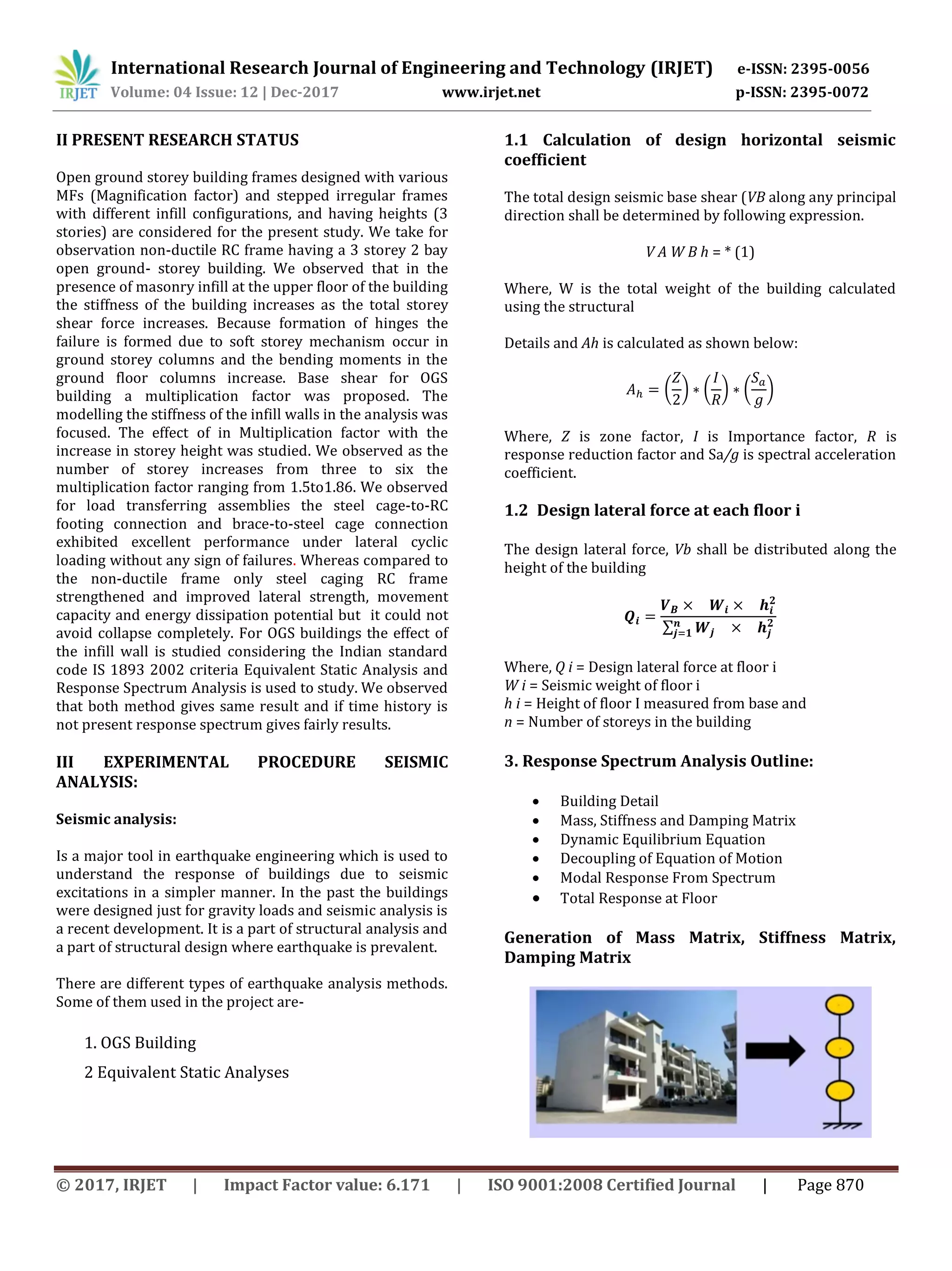 International Research Journal of Engineering and Technology (IRJET) e-ISSN: 2395-0056
Volume: 04 Issue: 12 | Dec-2017 www.irjet.net p-ISSN: 2395-0072
© 2017, IRJET | Impact Factor value: 6.171 | ISO 9001:2008 Certified Journal | Page 870
II PRESENT RESEARCH STATUS
Open ground storey building frames designed with various
MFs (Magnification factor) and stepped irregular frames
with different infill configurations, and having heights (3
stories) are considered for the present study. We take for
observation non-ductile RC frame having a 3 storey 2 bay
open ground- storey building. We observed that in the
presence of masonry infill at the upper floor of the building
the stiffness of the building increases as the total storey
shear force increases. Because formation of hinges the
failure is formed due to soft storey mechanism occur in
ground storey columns and the bending moments in the
ground floor columns increase. Base shear for OGS
building a multiplication factor was proposed. The
modelling the stiffness of the infill walls in the analysis was
focused. The effect of in Multiplication factor with the
increase in storey height was studied. We observed as the
number of storey increases from three to six the
multiplication factor ranging from 1.5to1.86. We observed
for load transferring assemblies the steel cage-to-RC
footing connection and brace-to-steel cage connection
exhibited excellent performance under lateral cyclic
loading without any sign of failures. Whereas compared to
the non-ductile frame only steel caging RC frame
strengthened and improved lateral strength, movement
capacity and energy dissipation potential but it could not
avoid collapse completely. For OGS buildings the effect of
the infill wall is studied considering the Indian standard
code IS 1893 2002 criteria Equivalent Static Analysis and
Response Spectrum Analysis is used to study. We observed
that both method gives same result and if time history is
not present response spectrum gives fairly results.
III EXPERIMENTAL PROCEDURE SEISMIC
ANALYSIS:
Seismic analysis:
Is a major tool in earthquake engineering which is used to
understand the response of buildings due to seismic
excitations in a simpler manner. In the past the buildings
were designed just for gravity loads and seismic analysis is
a recent development. It is a part of structural analysis and
a part of structural design where earthquake is prevalent.
There are different types of earthquake analysis methods.
Some of them used in the project are-
1. OGS Building
2 Equivalent Static Analyses
1.1 Calculation of design horizontal seismic
coefficient
The total design seismic base shear (VB along any principal
direction shall be determined by following expression.
V A W B h = * (1)
Where, W is the total weight of the building calculated
using the structural
Details and Ah is calculated as shown below:
( ) ( ) ( )
Where, Z is zone factor, I is Importance factor, R is
response reduction factor and Sa/g is spectral acceleration
coefficient.
1.2 Design lateral force at each floor i
The design lateral force, Vb shall be distributed along the
height of the building
∑
Where, Q i = Design lateral force at floor i
W i = Seismic weight of floor i
h i = Height of floor I measured from base and
n = Number of storeys in the building
3. Response Spectrum Analysis Outline:
 Building Detail
 Mass, Stiffness and Damping Matrix
 Dynamic Equilibrium Equation
 Decoupling of Equation of Motion
 Modal Response From Spectrum
 Total Response at Floor
Generation of Mass Matrix, Stiffness Matrix,
Damping Matrix
 