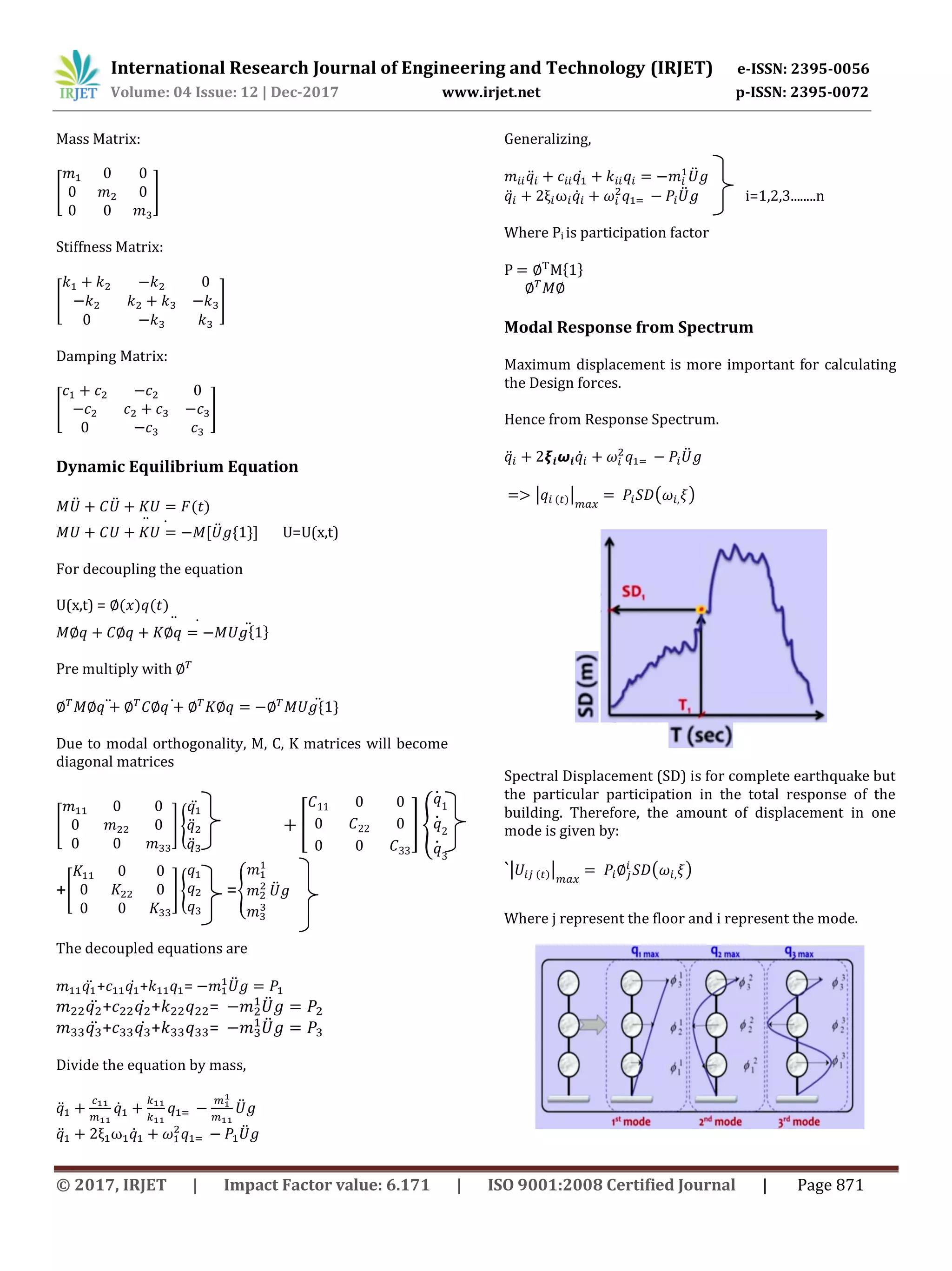 International Research Journal of Engineering and Technology (IRJET) e-ISSN: 2395-0056
Volume: 04 Issue: 12 | Dec-2017 www.irjet.net p-ISSN: 2395-0072
© 2017, IRJET | Impact Factor value: 6.171 | ISO 9001:2008 Certified Journal | Page 871
Mass Matrix:
[ ]
Stiffness Matrix:
[ ]
Damping Matrix:
[ ]
Dynamic Equilibrium Equation
̈ ̈
̈̇̈
U=U(x,t)
For decoupling the equation
U(x,t) =
̈̇̈
Pre multiply with
̈ ̇ ̈
Due to modal orthogonality, M, C, K matrices will become
diagonal matrices
[ ] {
̈
̈
̈
[ ] {
̇
̇
̇
+[ ] { ={ ̈
The decoupled equations are
̈ + ̇ + = ̈
̈ + ̇ + = ̈
̈ + ̇ + = ̈
Divide the equation by mass,
̈ ̇ ̈
̈ ̇ ̈
Generalizing,
̈ ̇ ̈
̈ ̇ ̈ i=1,2,3........n
Where Pi is participation factor
P
Modal Response from Spectrum
Maximum displacement is more important for calculating
the Design forces.
Hence from Response Spectrum.
̈ ̇ ̈
| | ( )
Spectral Displacement (SD) is for complete earthquake but
the particular participation in the total response of the
building. Therefore, the amount of displacement in one
mode is given by:
`| | ( )
Where j represent the floor and i represent the mode.
 
