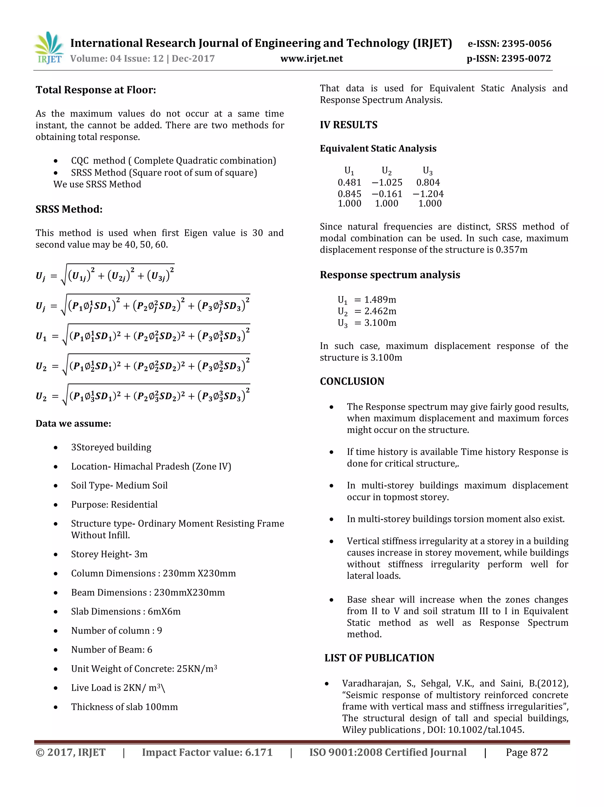 International Research Journal of Engineering and Technology (IRJET) e-ISSN: 2395-0056
Volume: 04 Issue: 12 | Dec-2017 www.irjet.net p-ISSN: 2395-0072
© 2017, IRJET | Impact Factor value: 6.171 | ISO 9001:2008 Certified Journal | Page 872
Total Response at Floor:
As the maximum values do not occur at a same time
instant, the cannot be added. There are two methods for
obtaining total response.
 CQC method ( Complete Quadratic combination)
 SRSS Method (Square root of sum of square)
We use SRSS Method
SRSS Method:
This method is used when first Eigen value is 30 and
second value may be 40, 50, 60.
√( ) ( ) ( )
√( ) ( ) ( )
√ ( )
√ ( )
√ ( )
Data we assume:
 3Storeyed building
 Location- Himachal Pradesh (Zone IV)
 Soil Type- Medium Soil
 Purpose: Residential
 Structure type- Ordinary Moment Resisting Frame
Without Infill.
 Storey Height- 3m
 Column Dimensions : 230mm X230mm
 Beam Dimensions : 230mmX230mm
 Slab Dimensions : 6mX6m
 Number of column : 9
 Number of Beam: 6
 Unit Weight of Concrete: 25KN/m3
 Live Load is 2KN/ m3
 Thickness of slab 100mm
That data is used for Equivalent Static Analysis and
Response Spectrum Analysis.
IV RESULTS
Equivalent Static Analysis
1.000 1.000 1.000
Since natural frequencies are distinct, SRSS method of
modal combination can be used. In such case, maximum
displacement response of the structure is 0.357m
Response spectrum analysis
In such case, maximum displacement response of the
structure is 3.100m
CONCLUSION
 The Response spectrum may give fairly good results,
when maximum displacement and maximum forces
might occur on the structure.
 If time history is available Time history Response is
done for critical structure,.
 In multi-storey buildings maximum displacement
occur in topmost storey.
 In multi-storey buildings torsion moment also exist.
 Vertical stiffness irregularity at a storey in a building
causes increase in storey movement, while buildings
without stiffness irregularity perform well for
lateral loads.
 Base shear will increase when the zones changes
from II to V and soil stratum III to I in Equivalent
Static method as well as Response Spectrum
method.
LIST OF PUBLICATION
 Varadharajan, S., Sehgal, V.K., and Saini, B.(2012),
“Seismic response of multistory reinforced concrete
frame with vertical mass and stiffness irregularities”,
The structural design of tall and special buildings,
Wiley publications , DOI: 10.1002/tal.1045.
 
