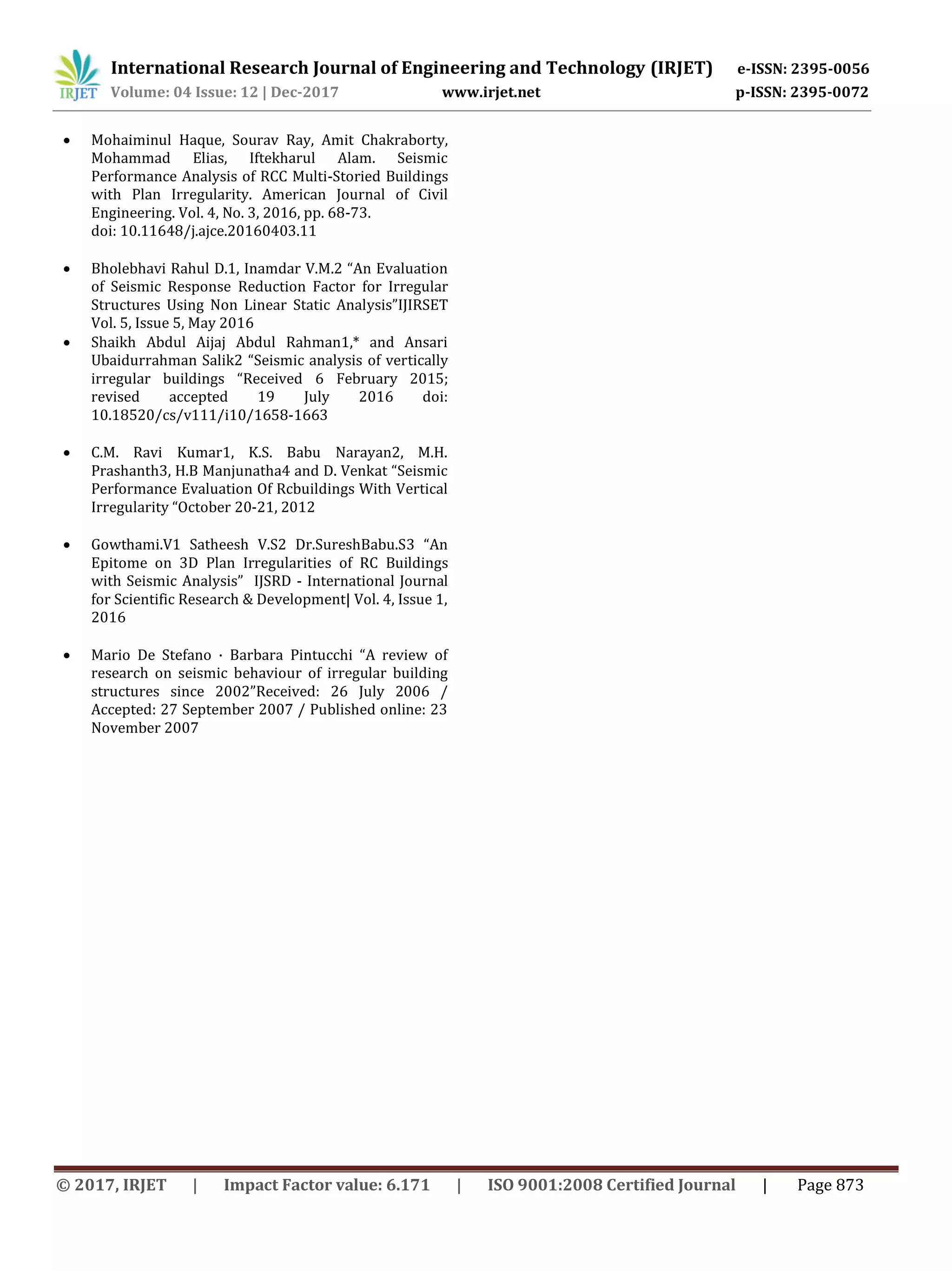 International Research Journal of Engineering and Technology (IRJET) e-ISSN: 2395-0056
Volume: 04 Issue: 12 | Dec-2017 www.irjet.net p-ISSN: 2395-0072
© 2017, IRJET | Impact Factor value: 6.171 | ISO 9001:2008 Certified Journal | Page 873
 Mohaiminul Haque, Sourav Ray, Amit Chakraborty,
Mohammad Elias, Iftekharul Alam. Seismic
Performance Analysis of RCC Multi-Storied Buildings
with Plan Irregularity. American Journal of Civil
Engineering. Vol. 4, No. 3, 2016, pp. 68-73.
doi: 10.11648/j.ajce.20160403.11
 Bholebhavi Rahul D.1, Inamdar V.M.2 “An Evaluation
of Seismic Response Reduction Factor for Irregular
Structures Using Non Linear Static Analysis”IJIRSET
Vol. 5, Issue 5, May 2016
 Shaikh Abdul Aijaj Abdul Rahman1,* and Ansari
Ubaidurrahman Salik2 “Seismic analysis of vertically
irregular buildings “Received 6 February 2015;
revised accepted 19 July 2016 doi:
10.18520/cs/v111/i10/1658-1663
 C.M. Ravi Kumar1, K.S. Babu Narayan2, M.H.
Prashanth3, H.B Manjunatha4 and D. Venkat “Seismic
Performance Evaluation Of Rcbuildings With Vertical
Irregularity “October 20-21, 2012
 Gowthami.V1 Satheesh V.S2 Dr.SureshBabu.S3 “An
Epitome on 3D Plan Irregularities of RC Buildings
with Seismic Analysis” IJSRD - International Journal
for Scientific Research & Development| Vol. 4, Issue 1,
2016
 Mario De Stefano · Barbara Pintucchi “A review of
research on seismic behaviour of irregular building
structures since 2002”Received: 26 July 2006 /
Accepted: 27 September 2007 / Published online: 23
November 2007
 