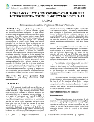 International Research Journal of Engineering and Technology (IRJET) e-ISSN: 2395-0056
Volume: 04 Issue: 12 | Dec-2017 www.irjet.net p-ISSN: 2395-0072
© 2017, IRJET | Impact Factor value: 6.171 | ISO 9001:2008 Certified Journal | Page 880
DESIGN AND SIMULATION OF MICROGRID CONTROL BASED WIND
POWER GENERATION SYSTEMS USING FUZZY LOGIC CONTROLLER
A.MANJULA
Assistant professor, Anurag Group of Institutions, CVSR College of Engineering
--------------------------------------------------------------------------------***------------------------------------------------------------------------------
ABSTRACT: In this paper a hybrid ac/dc grid architecture
that consists of both ac and dc networks connected together
by a bidirectional converter is proposed. This paper presents
the design of a dc grid-based wind power generation system
in a poultry farm. The proposed system allows flexible
operation of multiple parallel-connected wind generators by
eliminating the need for voltage and frequency
synchronization. A control scheme which uses separate
controllers for the inverters during grid-connected and
islanded operations is proposed. A model predictive control
algorithm that offers better transient response with respect
to the changes in the operating conditions is proposed for
the control of the inverters. To increase the controller’s
robustness against variations in the operating conditions a
fuzzy based controller is introduced the fluctuations of the
micro grid are controller with the constant regulated power
a separate controller is introduced to the wind turbine to
maintain the fixed power to mitigate the vartional errors.
Here we are using the fuzzy controller compared to other
controllers i.e. The fuzzy controller is the most suitable for
the human decision-making mechanism, providing the
operation of an electronic system with decisions of experts.
To demonstrate the operational capability of the proposed
microgrid when it operates connected to and islanded from
the distribution grid, and the results obtained are discussed.
Index Terms—Wind power generation, Fuzzy
controller, dc grid, energy management, model
predictive control.
I. INTRODUCTION
A dc microgrid based wind farm architecture in
which each wind energy conversion unit consisting of a
matrix converter, a high frequency transformer and a
single-phase ac/dc converter is proposed. However, the
proposed architecture increases the system complexity as
three stages of conversion are required. In [17], an
investigation on the usefulness of the MPC in the control of
parallel-connected inverters is conducted. In conventional
practices, the control signals are clipped to stay within the
constraints, thus the system will operate at the sub-
optimal point. Poultry farming is the raising of
domesticated birds such as chickens and ducks for the
purpose of farming meat or eggs for food. Besides cooling
the farms, the wind energy produced by the cooling fans
can be harnessed using wind turbines (WTs) to reduce the
farms’ demand on the grid. The variability of wind speed in
wind farms directly depends on the environmental and
weather conditions while the wind speed in poultry farms
is generally stable as it is generated by constant-speed
ventilation fans. Thus, the generation intermittency issues
that affect the reliability of electricity supply and power
balance are not prevalent in poultry farm wind energy
systems.
A dc microgrid based wind farm architecture in
which the WTs are clustered into groups of four with each
group connected to a converter is proposed. However,
with the proposed architecture, the failure of one
converter will result in all four WTs of the same group to
be out of service. The DERs in dc micro grids are strongly
coupled to each other and there must be a minimum level
of coordination between the DERs and the controllers..
To regulate the output voltage and the power flow
of the inverters commonly adopted control scheme
contains an inner voltage and current loop and an external
power loop. These areas include improving the robustness
of the controllers to topological and parametric
uncertainties, and improving the transient response of the
controllers.
As the microgrid is required to operate stably in
different operating conditions, the deployment of MPC for
the control of the inverters offers better transient
response with respect to the changes in the operating
conditions and ensures a more robust microgrid operation.
There are some research works on the implementation of
MPC for the control of inverters.
II.SYSTEM DESCRIPTION AND MODELING
System Description
The overall configuration of the proposed dc grid
based wind power generation system for the poultry farm
is shown in Fig. 1. The system can operate either
connected to or islanded from the distribution grid and
consists of four 10 kW permanent magnet synchronous
generators (PMSGs) which are driven by the variable
speed WTs.
 