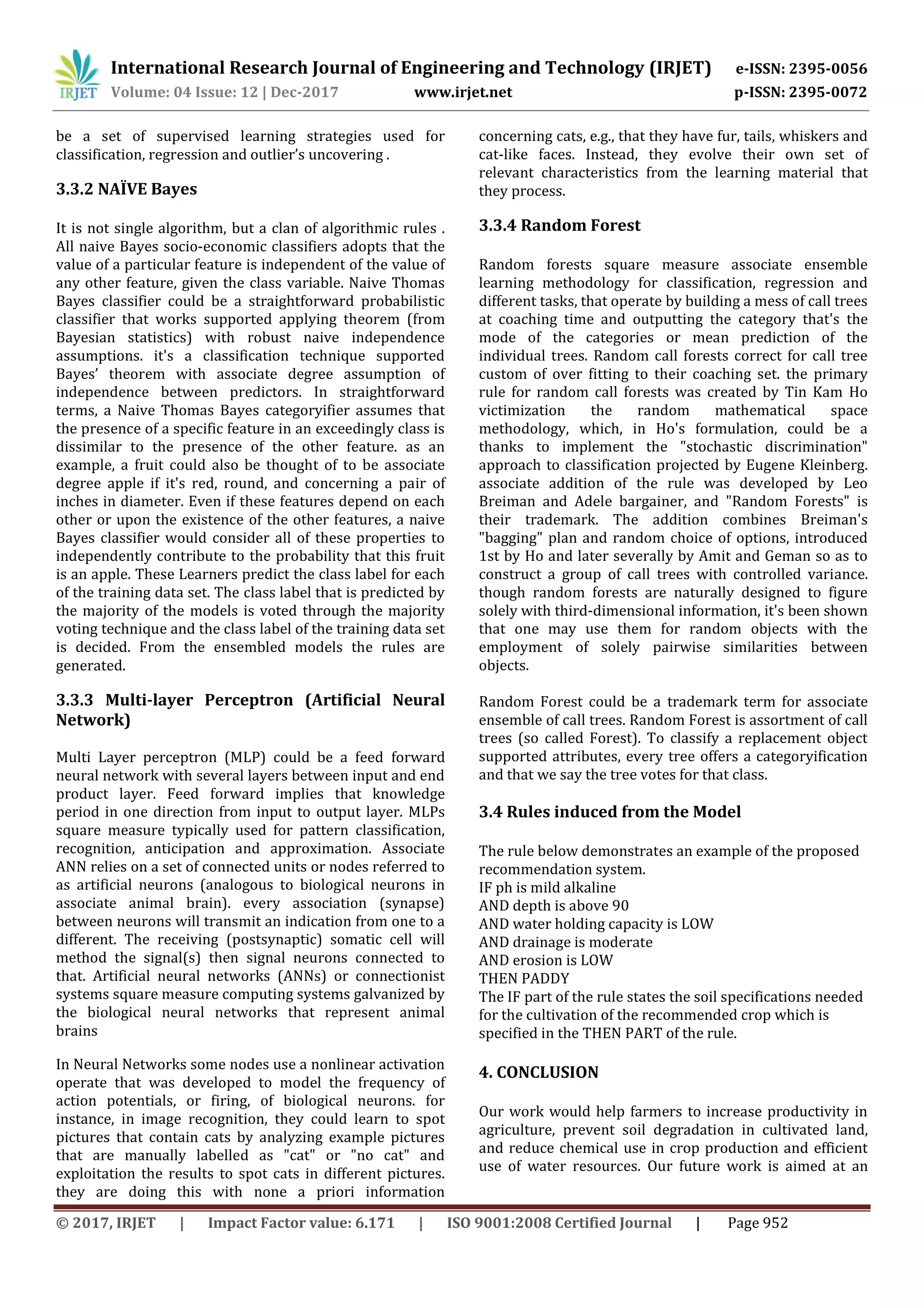 International Research Journal of Engineering and Technology (IRJET) e-ISSN: 2395-0056
Volume: 04 Issue: 12 | Dec-2017 www.irjet.net p-ISSN: 2395-0072
© 2017, IRJET | Impact Factor value: 6.171 | ISO 9001:2008 Certified Journal | Page 952
be a set of supervised learning strategies used for
classification, regression and outlier’s uncovering .
3.3.2 NAÏVE Bayes
It is not single algorithm, but a clan of algorithmic rules .
All naive Bayes socio-economic classifiers adopts that the
value of a particular feature is independent of the value of
any other feature, given the class variable. Naive Thomas
Bayes classifier could be a straightforward probabilistic
classifier that works supported applying theorem (from
Bayesian statistics) with robust naive independence
assumptions. it's a classification technique supported
Bayes’ theorem with associate degree assumption of
independence between predictors. In straightforward
terms, a Naive Thomas Bayes categoryifier assumes that
the presence of a specific feature in an exceedingly class is
dissimilar to the presence of the other feature. as an
example, a fruit could also be thought of to be associate
degree apple if it's red, round, and concerning a pair of
inches in diameter. Even if these features depend on each
other or upon the existence of the other features, a naive
Bayes classifier would consider all of these properties to
independently contribute to the probability that this fruit
is an apple. These Learners predict the class label for each
of the training data set. The class label that is predicted by
the majority of the models is voted through the majority
voting technique and the class label of the training data set
is decided. From the ensembled models the rules are
generated.
3.3.3 Multi-layer Perceptron (Artificial Neural
Network)
Multi Layer perceptron (MLP) could be a feed forward
neural network with several layers between input and end
product layer. Feed forward implies that knowledge
period in one direction from input to output layer. MLPs
square measure typically used for pattern classification,
recognition, anticipation and approximation. Associate
ANN relies on a set of connected units or nodes referred to
as artificial neurons (analogous to biological neurons in
associate animal brain). every association (synapse)
between neurons will transmit an indication from one to a
different. The receiving (postsynaptic) somatic cell will
method the signal(s) then signal neurons connected to
that. Artificial neural networks (ANNs) or connectionist
systems square measure computing systems galvanized by
the biological neural networks that represent animal
brains
In Neural Networks some nodes use a nonlinear activation
operate that was developed to model the frequency of
action potentials, or firing, of biological neurons. for
instance, in image recognition, they could learn to spot
pictures that contain cats by analyzing example pictures
that are manually labelled as "cat" or "no cat" and
exploitation the results to spot cats in different pictures.
they are doing this with none a priori information
concerning cats, e.g., that they have fur, tails, whiskers and
cat-like faces. Instead, they evolve their own set of
relevant characteristics from the learning material that
they process.
3.3.4 Random Forest
Random forests square measure associate ensemble
learning methodology for classification, regression and
different tasks, that operate by building a mess of call trees
at coaching time and outputting the category that's the
mode of the categories or mean prediction of the
individual trees. Random call forests correct for call tree
custom of over fitting to their coaching set. the primary
rule for random call forests was created by Tin Kam Ho
victimization the random mathematical space
methodology, which, in Ho's formulation, could be a
thanks to implement the "stochastic discrimination"
approach to classification projected by Eugene Kleinberg.
associate addition of the rule was developed by Leo
Breiman and Adele bargainer, and "Random Forests" is
their trademark. The addition combines Breiman's
"bagging" plan and random choice of options, introduced
1st by Ho and later severally by Amit and Geman so as to
construct a group of call trees with controlled variance.
though random forests are naturally designed to figure
solely with third-dimensional information, it's been shown
that one may use them for random objects with the
employment of solely pairwise similarities between
objects.
Random Forest could be a trademark term for associate
ensemble of call trees. Random Forest is assortment of call
trees (so called Forest). To classify a replacement object
supported attributes, every tree offers a categoryification
and that we say the tree votes for that class.
3.4 Rules induced from the Model
The rule below demonstrates an example of the proposed
recommendation system.
IF ph is mild alkaline
AND depth is above 90
AND water holding capacity is LOW
AND drainage is moderate
AND erosion is LOW
THEN PADDY
The IF part of the rule states the soil specifications needed
for the cultivation of the recommended crop which is
specified in the THEN PART of the rule.
4. CONCLUSION
Our work would help farmers to increase productivity in
agriculture, prevent soil degradation in cultivated land,
and reduce chemical use in crop production and efficient
use of water resources. Our future work is aimed at an
 