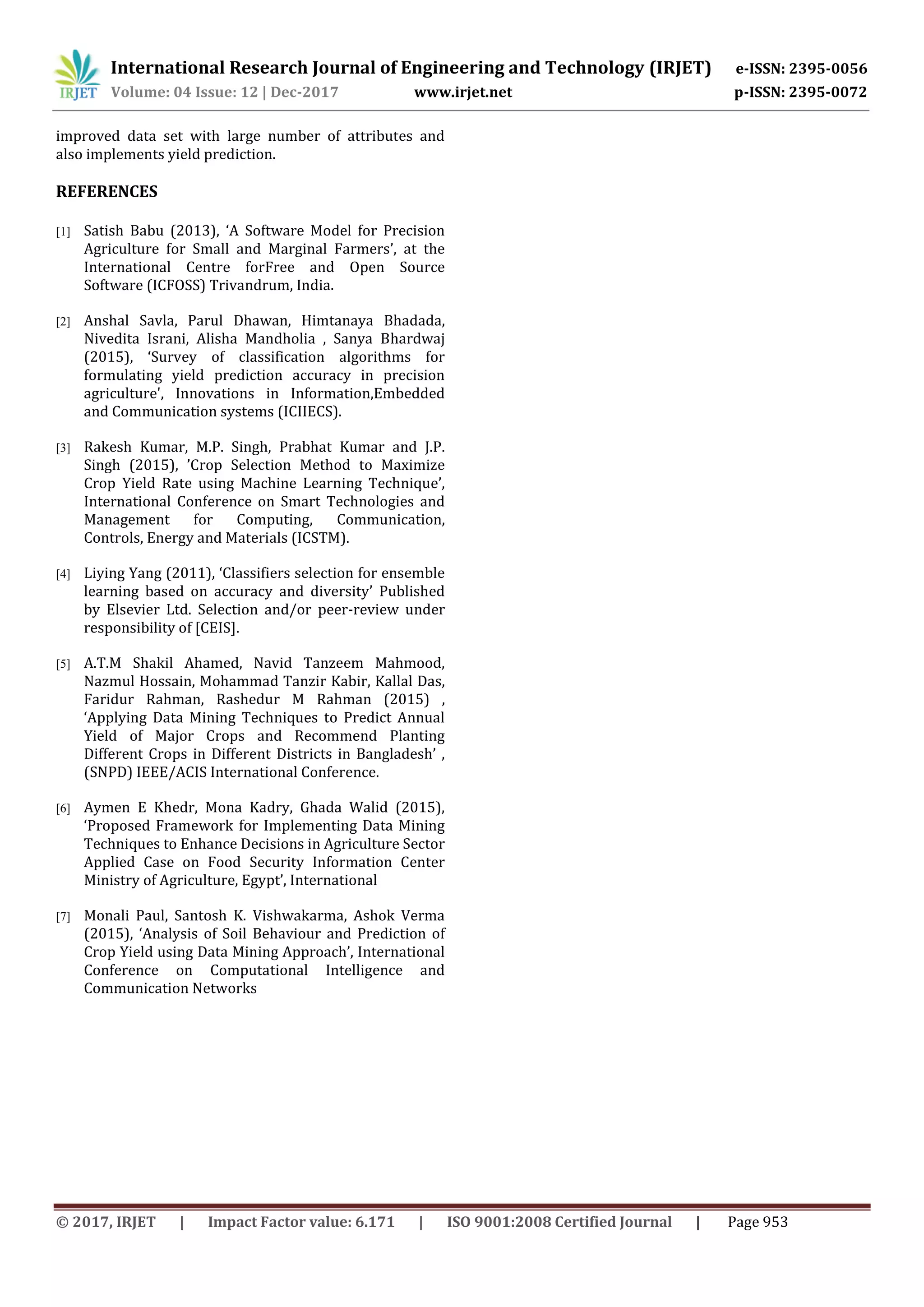 International Research Journal of Engineering and Technology (IRJET) e-ISSN: 2395-0056
Volume: 04 Issue: 12 | Dec-2017 www.irjet.net p-ISSN: 2395-0072
© 2017, IRJET | Impact Factor value: 6.171 | ISO 9001:2008 Certified Journal | Page 953
improved data set with large number of attributes and
also implements yield prediction.
REFERENCES
[1] Satish Babu (2013), ‘A Software Model for Precision
Agriculture for Small and Marginal Farmers’, at the
International Centre forFree and Open Source
Software (ICFOSS) Trivandrum, India.
[2] Anshal Savla, Parul Dhawan, Himtanaya Bhadada,
Nivedita Israni, Alisha Mandholia , Sanya Bhardwaj
(2015), ‘Survey of classification algorithms for
formulating yield prediction accuracy in precision
agriculture', Innovations in Information,Embedded
and Communication systems (ICIIECS).
[3] Rakesh Kumar, M.P. Singh, Prabhat Kumar and J.P.
Singh (2015), ’Crop Selection Method to Maximize
Crop Yield Rate using Machine Learning Technique’,
International Conference on Smart Technologies and
Management for Computing, Communication,
Controls, Energy and Materials (ICSTM).
[4] Liying Yang (2011), ‘Classifiers selection for ensemble
learning based on accuracy and diversity’ Published
by Elsevier Ltd. Selection and/or peer-review under
responsibility of [CEIS].
[5] A.T.M Shakil Ahamed, Navid Tanzeem Mahmood,
Nazmul Hossain, Mohammad Tanzir Kabir, Kallal Das,
Faridur Rahman, Rashedur M Rahman (2015) ,
‘Applying Data Mining Techniques to Predict Annual
Yield of Major Crops and Recommend Planting
Different Crops in Different Districts in Bangladesh’ ,
(SNPD) IEEE/ACIS International Conference.
[6] Aymen E Khedr, Mona Kadry, Ghada Walid (2015),
‘Proposed Framework for Implementing Data Mining
Techniques to Enhance Decisions in Agriculture Sector
Applied Case on Food Security Information Center
Ministry of Agriculture, Egypt’, International
[7] Monali Paul, Santosh K. Vishwakarma, Ashok Verma
(2015), ‘Analysis of Soil Behaviour and Prediction of
Crop Yield using Data Mining Approach’, International
Conference on Computational Intelligence and
Communication Networks
 