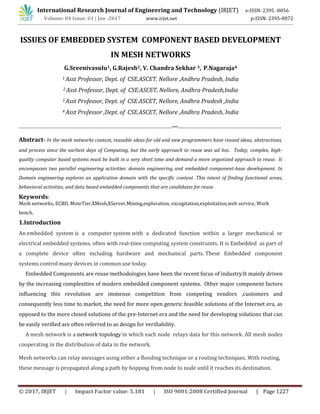 International Research Journal of Engineering and Technology (IRJET) e-ISSN: 2395 -0056
Volume: 04 Issue: 01 | Jan -2017 www.irjet.net p-ISSN: 2395-0072
© 2017, IRJET | Impact Factor value: 5.181 | ISO 9001:2008 Certified Journal | Page 1227
ISSUES OF EMBEDDED SYSTEM COMPONENT BASED DEVELOPMENT
IN MESH NETWORKS
G.Sreenivasulu1, G.Rajesh2, V. Chandra Sekhar 3, P.Nagaraja4
1 Asst Professor, Dept. of CSE.ASCET, Nellore ,Andhra Pradesh, India
2 Asst Professor, Dept. of CSE.ASCET, Nellore, Andhra Pradesh,India
3 Asst Professor, Dept. of CSE.ASCET, Nellore, Andhra Pradesh ,India
4 Asst Professor ,Dept. of CSE.ASCET, Nellore ,Andhra Pradesh, India
--------------------------------------------------------------------------------------------------***------------------------------------------------------------------
Abstract- In the mesh networks context, reusable ideas for old and new programmers have reused ideas, abstractions,
and process since the earliest days of Computing, but the early approach to reuse was ad hoc. Today, complex, high-
quality computer based systems must be built in a very short time and demand a more organized approach to reuse. It
encompasses two parallel engineering activities: domain engineering and embedded component-base development. In
Domain engineering explores an application domain with the specific content .This intent of finding functional areas,
behavioral activities, and data based embedded components that are candidates for reuse.
Keywords:
Mesh networks, ECBD, MoteTier,XMesh,XServer,Mining,exploration, excogitation,exploitation,web service, Work
bench.
1.Introduction
An embedded system is a computer system with a dedicated function within a larger mechanical or
electrical embedded systems, often with real-time computing system constraints. It is Embedded as part of
a complete device often including hardware and mechanical parts. These Embedded component
systems control many devices in common use today.
Embedded Components are reuse methodologies have been the recent focus of industry.It mainly driven
by the increasing complexities of modern embedded component systems. Other major component factors
influencing this revolution are immense competition from competing vendors ,customers and
consequently less time to market, the need for more open generic feasible solutions of the Internet era, as
opposed to the more closed solutions of the pre-Internet era and the need for developing solutions that can
be easily verified are often referred to as design for verifiability.
A mesh network is a network topology in which each node relays data for this network. All mesh nodes
cooperating in the distribution of data in the network.
Mesh networks can relay messages using either a flooding technique or a routing techniques. With routing,
these message is propagated along a path by hopping from node to node until it reaches its destination.
 