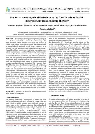 International Research Journal of Engineering and Technology (IRJET) e-ISSN: 2395 -0056
Volume: 04 Issue: 01 | Jan -2017 www.irjet.net p-ISSN: 2395-0072
© 2017, IRJET | Impact Factor value: 5.181 | ISO 9001:2008 Certified Journal | Page 1242
Performance Analysis of Emissions using Bio-Diesels as Fuel for
different Compression Ratio (Review)
Rushabh Shende1, Shubham Patne2, Makrand Gijre3,Sachin Kshirsagar4, Harshal Gawande5
Sandeep Lutaed6
1-5Department of Mechanical Engineering, DBACER, Nagpur, Maharashtra, India
6Asst. Professor, Department of Mechanical Engineering, DBACER, Nagpur, Maharashtra, India
---------------------------------------------------------------------***---------------------------------------------------------------------
Abstract - The rapidly increasing consumption of fossil fuel
and petroleum products has been a matter of concern for the
many countries which imports more crude oil. Because it
causes huge foreign exchange out-go on the one hand and
increasing exhaust emission on the other. Therefore it is
necessary for the development of renewable energy sources.
Vegetable oils have become more attractive recently because
of their environmental benefits and it is made from renewable
resources. Bio-diesel commands crucial advantages such as
technical feasibility of blending in any ratio with petroleum
diesel fuel, use of existing storage facility and infrastructure,
superiority from the environment and emission reduction
angle, its capacity to provide energy security to remote and
rural areas and employment generation. There are morethan
350oil bearing crops identified, among which only sun flower,
sunflower, soybean, cottonseed, rapeseed, Jatrophacurcasand
peanut oils are considered as potential alternative fuels for
Diesel engines. Smoke reduces as compression ratio increase.
When compared with diesel fuel the smoke increases for all
blends for lower CR while for higher CR smoke reduces
drastically. As compression ratio increases the NOx increases
for neat diesel while NOx decreases for lower blends.CO was
not changed with compression ratio for all the blend of fuel.
Brake specific fuel consumption decreases with the
compression ratio increases. Brakethermalefficiency increase
with the compression ratio for all fuel. Exhaust gas
temperature increases with compression ratio for all blends.
Key Words: Jatropha Oil, Mahua Oil, Blends, Compression
Ratio, Blends B20, B40, B60
Literature Review:
The rapidly increasing consumption of fossil fuel and
petroleum products has been a matter of concern for the
many countries which imports more crude oil. Because it
causes huge foreign exchange out-go on the one hand and
increasing exhaust emission on the other. Therefore it is
necessary for the development ofrenewable energysources.
A.S.Ramadhas, S.Jayaraj, C.Muraleedharan, work
‘‘Characterization and effect of using rubber seed as fuel in
the compression ignition engines’’, Renewable Energy, 30
(2005). 2005/10/31. Journal Renewable energy Volume 30
Issue12 Pages1789-1800 Publisher Pergamon. In thispaper
A. Ramadhas successfully ran a Diesel engine with rubber
seed oil and stated that a compression ignition engines can
be made run on it without a hitch.
Dr. Deshpande NV. ‘‘Bio-diesel: An alternative fuel for
compression ignition engines, ProceedingsonRecenttrends
in alternativefuels,Nagpur,India,2002.International Journal
of Scientific and Research Publications, Volume 2, Issue 10,
October 2012 1 ISSN 2250-3153. Dr. Deshpande advocates
“using of bio-diesel as an alternative to diesel.
American Journal of Engineering Research (AJER) e-ISSN:
2320-0847 P-ISSN: 2320-0936Volume-02,Issue-10,andpp-
22-47.The researchers found the following results when
Mahua oil was used: 800-850ml of esterified Mahua oil is
extracted from 1000ml of Mahua oil during esterification.
Percentage increase in esterified Mahua oil increases the
viscosity of diesel. Increase in percentage of Mahua oil
increases the cetane number of the blend. Smoothrunning
of engine is observed with esterified Mahua oil compared
with that of diesel. Slight increase in brake thermal
efficiency and decrease in specific fuel consumption is
observed in the case of esterified Mahua oil (all blends
especially 75% Mahua oil) compared to that of diesel.
Zeiejerdki K, Pratt K. ‘‘Comparative analysis of the long term
performance of a diesel engine on vegetable oil’’, SAE
860301, 1986.Zeiejerdki K, Pratt K in their paper stated that
there was no problem in running the engine on Bio-diesel
because it won’t harm the engine in short runs but in long
term performance analysis they found out gradually the
efficiency of the engine decreases. Alsohighviscousoil tends
to form wax in the engine which leads to many problems.
1. INTRODUCTION:
With the Modernization and industrial growth in the world,
the consumption of the petroleum resources is increasing
day by day but these resources are limited, it is widely
acceptable that these natural petroleum resources arelikely
to be depleted in 100 years from now. Thus in the favor of
this experimental data there is a requirement of alternative
sources to replace these petroleum resources without a
wider change in the conventional engines and which are
renewable and easily achievable in the nature and Also
should be available at low cost.
Biodiesel will be the best alternative over the diesel because
it is renewable, environment friendly and easilyproduced in
rural area. It can produce same power as the conventional
 