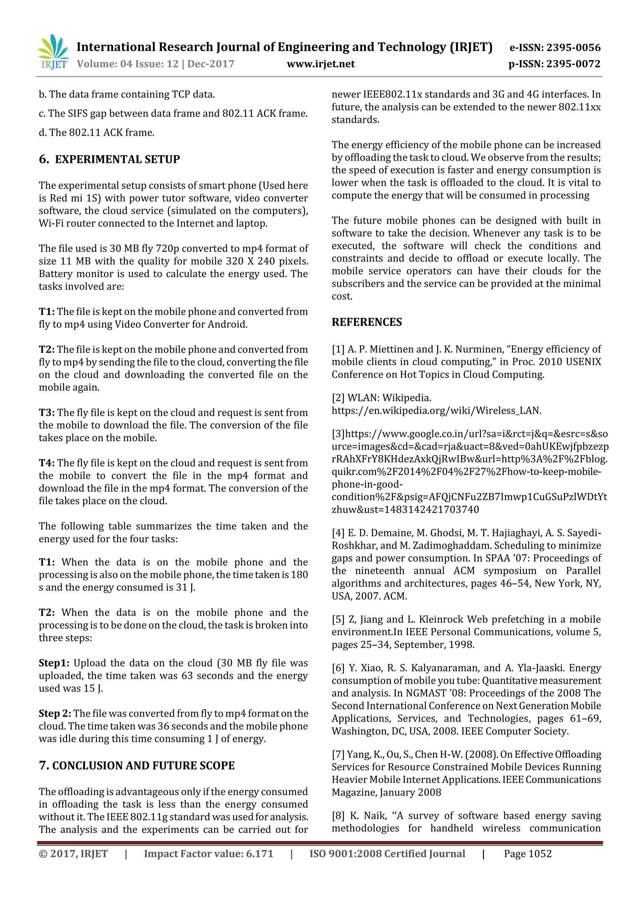 International Research Journal of Engineering and Technology (IRJET) e-ISSN: 2395-0056
Volume: 04 Issue: 12 | Dec-2017 www.irjet.net p-ISSN: 2395-0072
© 2017, IRJET | Impact Factor value: 6.171 | ISO 9001:2008 Certified Journal | Page 1052
b. The data frame containing TCP data.
c. The SIFS gap between data frame and 802.11 ACK frame.
d. The 802.11 ACK frame.
6. EXPERIMENTAL SETUP
The experimental setup consists of smart phone (Used here
is Red mi 1S) with power tutor software, video converter
software, the cloud service (simulated on the computers),
Wi-Fi router connected to the Internet and laptop.
The file used is 30 MB fly 720p converted to mp4 format of
size 11 MB with the quality for mobile 320 X 240 pixels.
Battery monitor is used to calculate the energy used. The
tasks involved are:
T1: The file is kept on the mobile phone and converted from
fly to mp4 using Video Converter for Android.
T2: The file is kept on the mobile phone and converted from
fly to mp4 by sending the file to the cloud, converting the file
on the cloud and downloading the converted file on the
mobile again.
T3: The fly file is kept on the cloud and request is sent from
the mobile to download the file. The conversion of the file
takes place on the mobile.
T4: The fly file is kept on the cloud and request is sent from
the mobile to convert the file in the mp4 format and
download the file in the mp4 format. The conversion of the
file takes place on the cloud.
The following table summarizes the time taken and the
energy used for the four tasks:
T1: When the data is on the mobile phone and the
processing is also on the mobile phone, the timetakenis180
s and the energy consumed is 31 J.
T2: When the data is on the mobile phone and the
processing is to be done on the cloud, the task is broken into
three steps:
Step1: Upload the data on the cloud (30 MB fly file was
uploaded, the time taken was 63 seconds and the energy
used was 15 J.
Step 2: The file was converted from fly to mp4 formatonthe
cloud. The time taken was 36 seconds and the mobile phone
was idle during this time consuming 1 J of energy.
7. CONCLUSION AND FUTURE SCOPE
The offloading is advantageous only if the energy consumed
in offloading the task is less than the energy consumed
without it. The IEEE 802.11g standard was usedforanalysis.
The analysis and the experiments can be carried out for
newer IEEE802.11x standards and 3G and 4G interfaces. In
future, the analysis can be extended to the newer 802.11xx
standards.
The energy efficiency of the mobile phone can be increased
by offloading the task to cloud. We observe from the results;
the speed of execution is faster and energy consumption is
lower when the task is offloaded to the cloud. It is vital to
compute the energy that will be consumed in processing
The future mobile phones can be designed with built in
software to take the decision. Whenever any task is to be
executed, the software will check the conditions and
constraints and decide to offload or execute locally. The
mobile service operators can have their clouds for the
subscribers and the service can be provided at the minimal
cost.
REFERENCES
[1] A. P. Miettinen and J. K. Nurminen, “Energy efficiency of
mobile clients in cloud computing,” in Proc. 2010 USENIX
Conference on Hot Topics in Cloud Computing.
[2] WLAN: Wikipedia.
https://en.wikipedia.org/wiki/Wireless_LAN.
[3]https://www.google.co.in/url?sa=i&rct=j&q=&esrc=s&so
urce=images&cd=&cad=rja&uact=8&ved=0ahUKEwjfpbzezp
rRAhXFrY8KHdezAxkQjRwIBw&url=http%3A%2F%2Fblog.
quikr.com%2F2014%2F04%2F27%2Fhow-to-keep-mobile-
phone-in-good-
condition%2F&psig=AFQjCNFu2ZB7Imwp1CuGSuPzlWDtYt
zhuw&ust=1483142421703740
[4] E. D. Demaine, M. Ghodsi, M. T. Hajiaghayi, A. S. Sayedi-
Roshkhar, and M. Zadimoghaddam. Scheduling to minimize
gaps and power consumption. In SPAA ’07: Proceedings of
the nineteenth annual ACM symposium on Parallel
algorithms and architectures, pages 46–54, New York, NY,
USA, 2007. ACM.
[5] Z, Jiang and L. Kleinrock Web prefetching in a mobile
environment.In IEEE Personal Communications, volume 5,
pages 25–34, September, 1998.
[6] Y. Xiao, R. S. Kalyanaraman, and A. Yla-Jaaski. Energy
consumption of mobile you tube: Quantitativemeasurement
and analysis. In NGMAST ’08: Proceedings of the 2008 The
Second International Conference on Next GenerationMobile
Applications, Services, and Technologies, pages 61–69,
Washington, DC, USA, 2008. IEEE Computer Society.
[7] Yang, K., Ou, S., Chen H-W. (2008).OnEffective Offloading
Services for Resource Constrained Mobile Devices Running
Heavier Mobile Internet Applications.IEEECommunications
Magazine, January 2008
[8] K. Naik, ‘‘A survey of software based energy saving
methodologies for handheld wireless communication
 