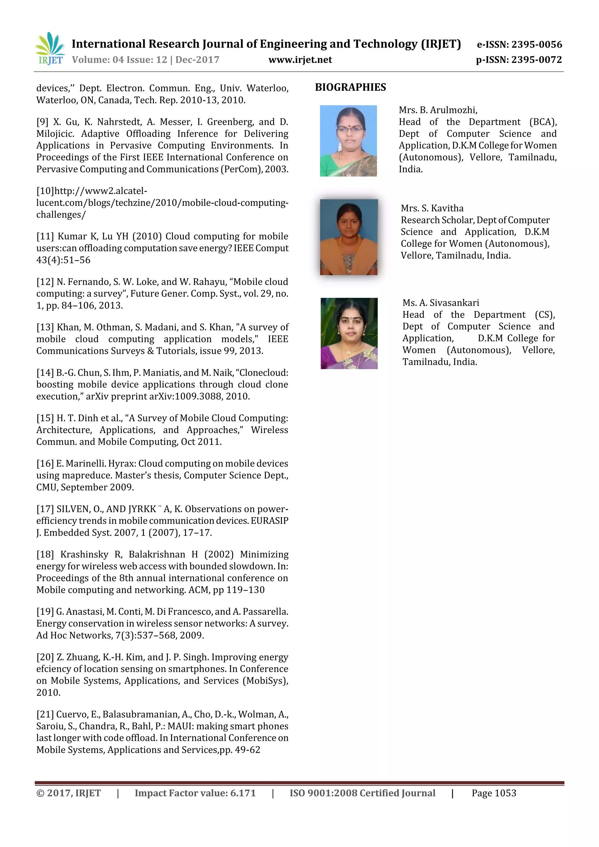 International Research Journal of Engineering and Technology (IRJET) e-ISSN: 2395-0056
Volume: 04 Issue: 12 | Dec-2017 www.irjet.net p-ISSN: 2395-0072
© 2017, IRJET | Impact Factor value: 6.171 | ISO 9001:2008 Certified Journal | Page 1053
devices,’’ Dept. Electron. Commun. Eng., Univ. Waterloo,
Waterloo, ON, Canada, Tech. Rep. 2010-13, 2010.
[9] X. Gu, K. Nahrstedt, A. Messer, I. Greenberg, and D.
Milojicic. Adaptive Offloading Inference for Delivering
Applications in Pervasive Computing Environments. In
Proceedings of the First IEEE International Conference on
Pervasive Computing and Communications (PerCom),2003.
[10]http://www2.alcatel-
lucent.com/blogs/techzine/2010/mobile-cloud-computing-
challenges/
[11] Kumar K, Lu YH (2010) Cloud computing for mobile
users:can offloading computationsaveenergy?IEEEComput
43(4):51–56
[12] N. Fernando, S. W. Loke, and W. Rahayu, “Mobile cloud
computing: a survey”, Future Gener. Comp. Syst., vol. 29, no.
1, pp. 84–106, 2013.
[13] Khan, M. Othman, S. Madani, and S. Khan, "A survey of
mobile cloud computing application models," IEEE
Communications Surveys & Tutorials, issue 99, 2013.
[14] B.-G. Chun, S. Ihm, P. Maniatis, and M. Naik,“Clonecloud:
boosting mobile device applications through cloud clone
execution,” arXiv preprint arXiv:1009.3088, 2010.
[15] H. T. Dinh et al., “A Survey of Mobile Cloud Computing:
Architecture, Applications, and Approaches,” Wireless
Commun. and Mobile Computing, Oct 2011.
[16] E. Marinelli. Hyrax: Cloud computing on mobile devices
using mapreduce. Master’s thesis, Computer Science Dept.,
CMU, September 2009.
[17] SILVEN, O., AND JYRKK ¨ A, K. Observations on power-
efficiency trends in mobilecommunicationdevices.EURASIP
J. Embedded Syst. 2007, 1 (2007), 17–17.
[18] Krashinsky R, Balakrishnan H (2002) Minimizing
energy for wireless web access with bounded slowdown. In:
Proceedings of the 8th annual international conference on
Mobile computing and networking. ACM, pp 119–130
[19] G. Anastasi, M. Conti, M. Di Francesco, and A. Passarella.
Energy conservation in wireless sensor networks: A survey.
Ad Hoc Networks, 7(3):537–568, 2009.
[20] Z. Zhuang, K.-H. Kim, and J. P. Singh. Improving energy
efciency of location sensing on smartphones. In Conference
on Mobile Systems, Applications, and Services (MobiSys),
2010.
[21] Cuervo, E., Balasubramanian, A., Cho, D.-k., Wolman, A.,
Saroiu, S., Chandra, R., Bahl, P.: MAUI: making smart phones
last longer with code offload. In International Conference on
Mobile Systems, Applications and Services,pp. 49-62
BIOGRAPHIES
Mrs. B. Arulmozhi,
Head of the Department (BCA),
Dept of Computer Science and
Application, D.K.MCollegeforWomen
(Autonomous), Vellore, Tamilnadu,
India.
Mrs. S. Kavitha
Research Scholar,DeptofComputer
Science and Application, D.K.M
College for Women (Autonomous),
Vellore, Tamilnadu, India.
Ms. A. Sivasankari
Head of the Department (CS),
Dept of Computer Science and
Application, D.K.M College for
Women (Autonomous), Vellore,
Tamilnadu, India.
 