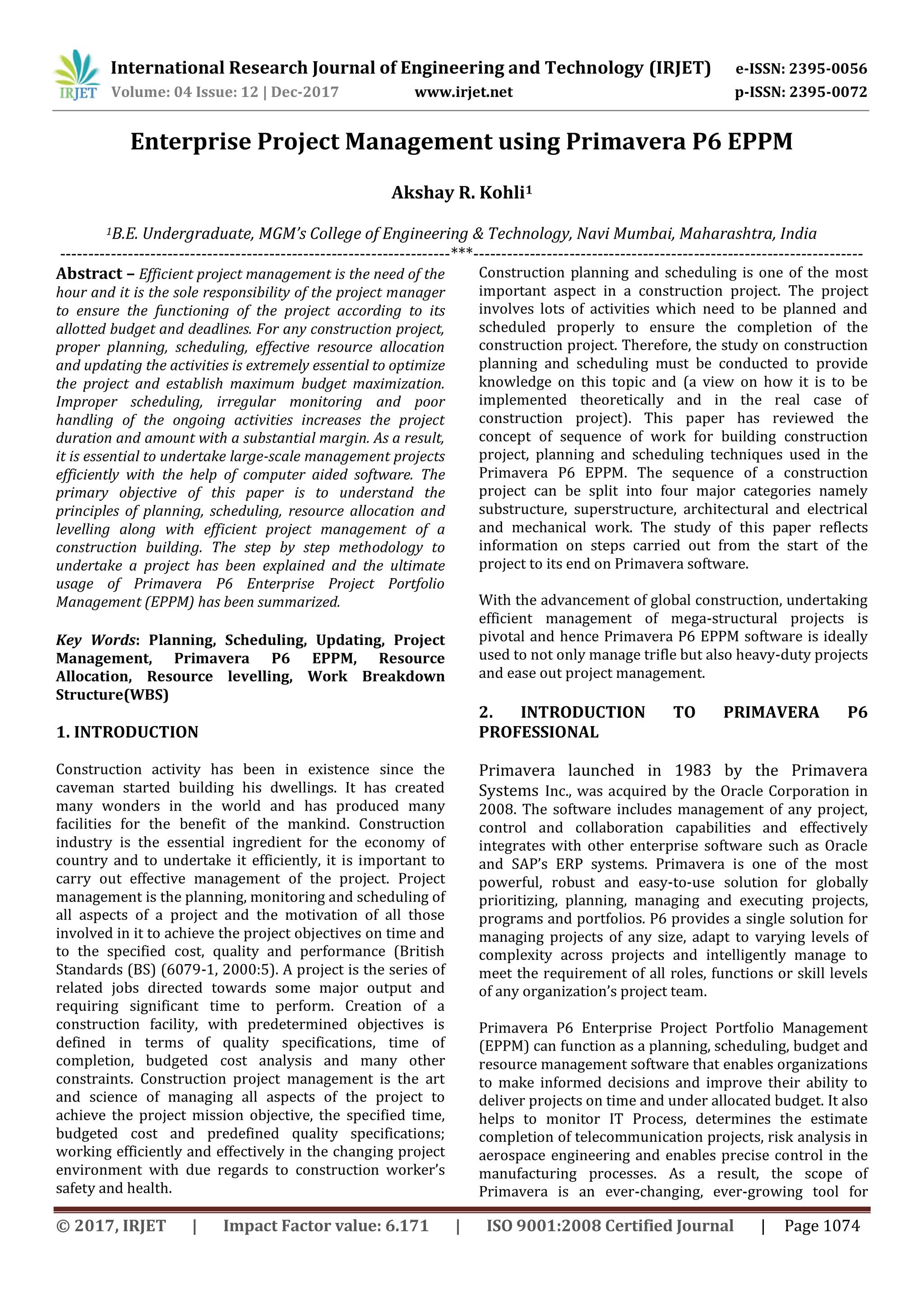 International Research Journal of Engineering and Technology (IRJET) e-ISSN: 2395-0056
Volume: 04 Issue: 12 | Dec-2017 www.irjet.net p-ISSN: 2395-0072
© 2017, IRJET | Impact Factor value: 6.171 | ISO 9001:2008 Certified Journal | Page 1074
Enterprise Project Management using Primavera P6 EPPM
Akshay R. Kohli1
1B.E. Undergraduate, MGM’s College of Engineering & Technology, Navi Mumbai, Maharashtra, India
---------------------------------------------------------------------***---------------------------------------------------------------------
Abstract – Efficient project management is the need of the
hour and it is the sole responsibility of the project manager
to ensure the functioning of the project according to its
allotted budget and deadlines. For any construction project,
proper planning, scheduling, effective resource allocation
and updating the activities is extremely essential to optimize
the project and establish maximum budget maximization.
Improper scheduling, irregular monitoring and poor
handling of the ongoing activities increases the project
duration and amount with a substantial margin. As a result,
it is essential to undertake large-scale management projects
efficiently with the help of computer aided software. The
primary objective of this paper is to understand the
principles of planning, scheduling, resource allocation and
levelling along with efficient project management of a
construction building. The step by step methodology to
undertake a project has been explained and the ultimate
usage of Primavera P6 Enterprise Project Portfolio
Management (EPPM) has been summarized.
Key Words: Planning, Scheduling, Updating, Project
Management, Primavera P6 EPPM, Resource
Allocation, Resource levelling, Work Breakdown
Structure(WBS)
1. INTRODUCTION
Construction activity has been in existence since the
caveman started building his dwellings. It has created
many wonders in the world and has produced many
facilities for the benefit of the mankind. Construction
industry is the essential ingredient for the economy of
country and to undertake it efficiently, it is important to
carry out effective management of the project. Project
management is the planning, monitoring and scheduling of
all aspects of a project and the motivation of all those
involved in it to achieve the project objectives on time and
to the specified cost, quality and performance (British
Standards (BS) (6079-1, 2000:5). A project is the series of
related jobs directed towards some major output and
requiring significant time to perform. Creation of a
construction facility, with predetermined objectives is
defined in terms of quality specifications, time of
completion, budgeted cost analysis and many other
constraints. Construction project management is the art
and science of managing all aspects of the project to
achieve the project mission objective, the specified time,
budgeted cost and predefined quality specifications;
working efficiently and effectively in the changing project
environment with due regards to construction worker’s
safety and health.
Construction planning and scheduling is one of the most
important aspect in a construction project. The project
involves lots of activities which need to be planned and
scheduled properly to ensure the completion of the
construction project. Therefore, the study on construction
planning and scheduling must be conducted to provide
knowledge on this topic and (a view on how it is to be
implemented theoretically and in the real case of
construction project). This paper has reviewed the
concept of sequence of work for building construction
project, planning and scheduling techniques used in the
Primavera P6 EPPM. The sequence of a construction
project can be split into four major categories namely
substructure, superstructure, architectural and electrical
and mechanical work. The study of this paper reflects
information on steps carried out from the start of the
project to its end on Primavera software.
With the advancement of global construction, undertaking
efficient management of mega-structural projects is
pivotal and hence Primavera P6 EPPM software is ideally
used to not only manage trifle but also heavy-duty projects
and ease out project management.
2. INTRODUCTION TO PRIMAVERA P6
PROFESSIONAL
Primavera launched in 1983 by the Primavera
Systems Inc., was acquired by the Oracle Corporation in
2008. The software includes management of any project,
control and collaboration capabilities and effectively
integrates with other enterprise software such as Oracle
and SAP’s ERP systems. Primavera is one of the most
powerful, robust and easy-to-use solution for globally
prioritizing, planning, managing and executing projects,
programs and portfolios. P6 provides a single solution for
managing projects of any size, adapt to varying levels of
complexity across projects and intelligently manage to
meet the requirement of all roles, functions or skill levels
of any organization’s project team.
Primavera P6 Enterprise Project Portfolio Management
(EPPM) can function as a planning, scheduling, budget and
resource management software that enables organizations
to make informed decisions and improve their ability to
deliver projects on time and under allocated budget. It also
helps to monitor IT Process, determines the estimate
completion of telecommunication projects, risk analysis in
aerospace engineering and enables precise control in the
manufacturing processes. As a result, the scope of
Primavera is an ever-changing, ever-growing tool for
 