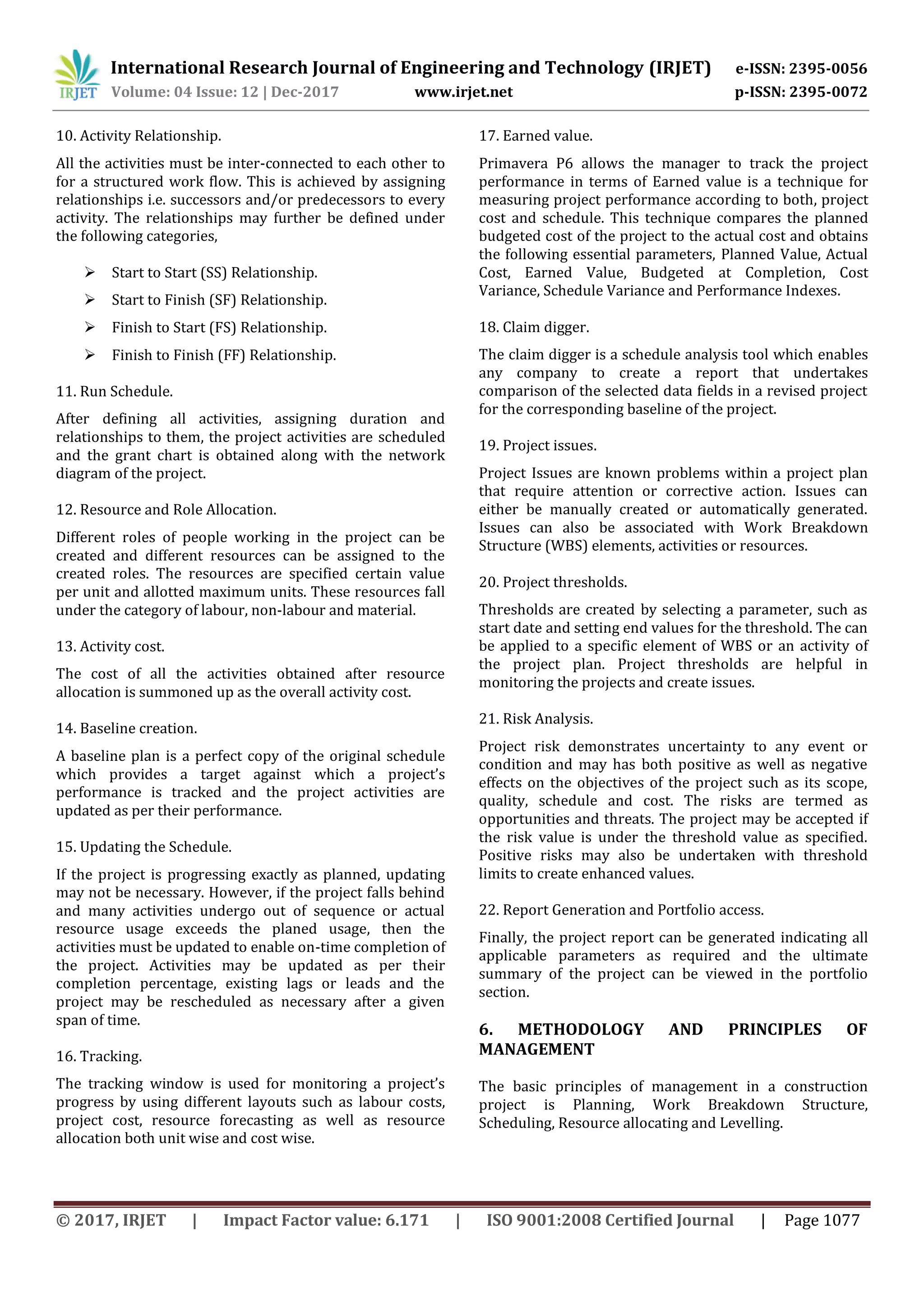International Research Journal of Engineering and Technology (IRJET) e-ISSN: 2395-0056
Volume: 04 Issue: 12 | Dec-2017 www.irjet.net p-ISSN: 2395-0072
© 2017, IRJET | Impact Factor value: 6.171 | ISO 9001:2008 Certified Journal | Page 1077
10. Activity Relationship.
All the activities must be inter-connected to each other to
for a structured work flow. This is achieved by assigning
relationships i.e. successors and/or predecessors to every
activity. The relationships may further be defined under
the following categories,
 Start to Start (SS) Relationship.
 Start to Finish (SF) Relationship.
 Finish to Start (FS) Relationship.
 Finish to Finish (FF) Relationship.
11. Run Schedule.
After defining all activities, assigning duration and
relationships to them, the project activities are scheduled
and the grant chart is obtained along with the network
diagram of the project.
12. Resource and Role Allocation.
Different roles of people working in the project can be
created and different resources can be assigned to the
created roles. The resources are specified certain value
per unit and allotted maximum units. These resources fall
under the category of labour, non-labour and material.
13. Activity cost.
The cost of all the activities obtained after resource
allocation is summoned up as the overall activity cost.
14. Baseline creation.
A baseline plan is a perfect copy of the original schedule
which provides a target against which a project’s
performance is tracked and the project activities are
updated as per their performance.
15. Updating the Schedule.
If the project is progressing exactly as planned, updating
may not be necessary. However, if the project falls behind
and many activities undergo out of sequence or actual
resource usage exceeds the planed usage, then the
activities must be updated to enable on-time completion of
the project. Activities may be updated as per their
completion percentage, existing lags or leads and the
project may be rescheduled as necessary after a given
span of time.
16. Tracking.
The tracking window is used for monitoring a project’s
progress by using different layouts such as labour costs,
project cost, resource forecasting as well as resource
allocation both unit wise and cost wise.
17. Earned value.
Primavera P6 allows the manager to track the project
performance in terms of Earned value is a technique for
measuring project performance according to both, project
cost and schedule. This technique compares the planned
budgeted cost of the project to the actual cost and obtains
the following essential parameters, Planned Value, Actual
Cost, Earned Value, Budgeted at Completion, Cost
Variance, Schedule Variance and Performance Indexes.
18. Claim digger.
The claim digger is a schedule analysis tool which enables
any company to create a report that undertakes
comparison of the selected data fields in a revised project
for the corresponding baseline of the project.
19. Project issues.
Project Issues are known problems within a project plan
that require attention or corrective action. Issues can
either be manually created or automatically generated.
Issues can also be associated with Work Breakdown
Structure (WBS) elements, activities or resources.
20. Project thresholds.
Thresholds are created by selecting a parameter, such as
start date and setting end values for the threshold. The can
be applied to a specific element of WBS or an activity of
the project plan. Project thresholds are helpful in
monitoring the projects and create issues.
21. Risk Analysis.
Project risk demonstrates uncertainty to any event or
condition and may has both positive as well as negative
effects on the objectives of the project such as its scope,
quality, schedule and cost. The risks are termed as
opportunities and threats. The project may be accepted if
the risk value is under the threshold value as specified.
Positive risks may also be undertaken with threshold
limits to create enhanced values.
22. Report Generation and Portfolio access.
Finally, the project report can be generated indicating all
applicable parameters as required and the ultimate
summary of the project can be viewed in the portfolio
section.
6. METHODOLOGY AND PRINCIPLES OF
MANAGEMENT
The basic principles of management in a construction
project is Planning, Work Breakdown Structure,
Scheduling, Resource allocating and Levelling.
 