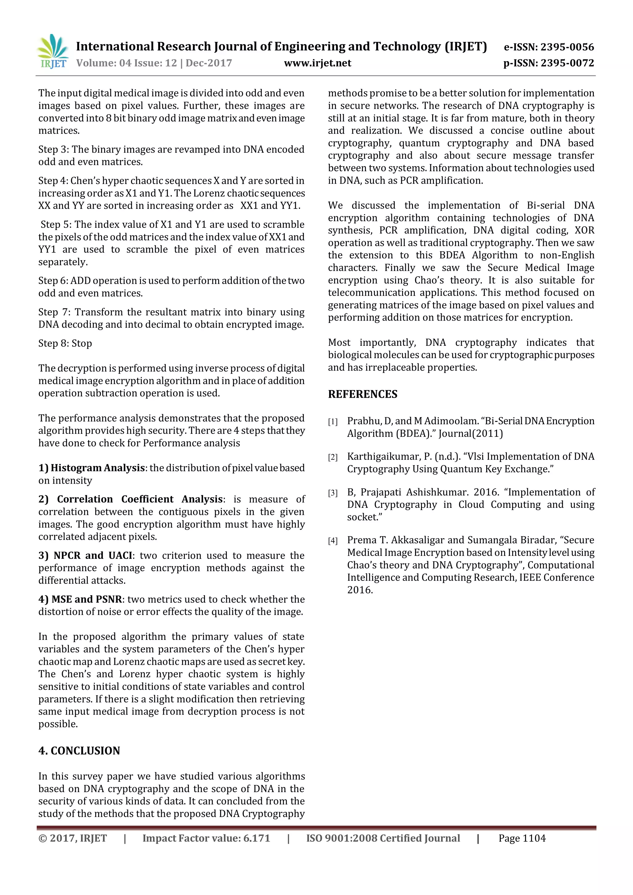 International Research Journal of Engineering and Technology (IRJET) e-ISSN: 2395-0056 Volume: 04 Issue: 12 | Dec-2017 www.irjet.net p-ISSN: 2395-0072 © 2017, IRJET | Impact Factor value: 6.171 | ISO 9001:2008 Certified Journal | Page 1104 The input digital medical image is divided into odd and even images based on pixel values. Further, these images are converted into 8 bit binary odd image matrixandevenimage matrices. Step 3: The binary images are revamped into DNA encoded odd and even matrices. Step 4: Chen’s hyper chaotic sequencesX and Y are sorted in increasing order as X1 and Y1. The Lorenz chaoticsequences XX and YY are sorted in increasing order as XX1 and YY1. Step 5: The index value of X1 and Y1 are used to scramble the pixels of the odd matricesand the index value of XX1and YY1 are used to scramble the pixel of even matrices separately. Step 6: ADD operation is used to perform addition of thetwo odd and even matrices. Step 7: Transform the resultant matrix into binary using DNA decoding and into decimal to obtain encrypted image. Step 8: Stop The decryption is performed using inverse process of digital medical image encryption algorithm and in placeof addition operation subtraction operation is used. The performance analysis demonstrates that the proposed algorithm provides high security. There are 4 steps thatthey have done to check for Performance analysis 1) Histogram Analysis: the distribution ofpixelvaluebased on intensity 2) Correlation Coefficient Analysis: is measure of correlation between the contiguous pixels in the given images. The good encryption algorithm must have highly correlated adjacent pixels. 3) NPCR and UACI: two criterion used to measure the performance of image encryption methods against the differential attacks. 4) MSE and PSNR: two metrics used to check whether the distortion of noise or error effects the quality of the image. In the proposed algorithm the primary values of state variables and the system parameters of the Chen’s hyper chaotic map and Lorenz chaotic mapsare used assecretkey. The Chen’s and Lorenz hyper chaotic system is highly sensitive to initial conditions of state variables and control parameters. If there is a slight modification then retrieving same input medical image from decryption process is not possible. 4. CONCLUSION In this survey paper we have studied various algorithms based on DNA cryptography and the scope of DNA in the security of various kinds of data. It can concluded from the study of the methods that the proposed DNA Cryptography methodspromise to be a better solution for implementation in secure networks. The research of DNA cryptography is still at an initial stage. It is far from mature, both in theory and realization. We discussed a concise outline about cryptography, quantum cryptography and DNA based cryptography and also about secure message transfer between two systems. Information about technologies used in DNA, such as PCR amplification. We discussed the implementation of Bi-serial DNA encryption algorithm containing technologies of DNA synthesis, PCR amplification, DNA digital coding, XOR operation as well as traditional cryptography. Then we saw the extension to this BDEA Algorithm to non-English characters. Finally we saw the Secure Medical Image encryption using Chao’s theory. It is also suitable for telecommunication applications. This method focused on generating matrices of the image based on pixel values and performing addition on those matrices for encryption. Most importantly, DNA cryptography indicates that biologicalmoleculescan be used for cryptographicpurposes and has irreplaceable properties. REFERENCES [1] Prabhu, D, and M Adimoolam. “Bi-SerialDNAEncryption Algorithm (BDEA).” Journal(2011) [2] Karthigaikumar, P. (n.d.). “Vlsi Implementation of DNA Cryptography Using Quantum Key Exchange.” [3] B, Prajapati Ashishkumar. 2016. “Implementation of DNA Cryptography in Cloud Computing and using socket.” [4] Prema T. Akkasaligar and Sumangala Biradar, “Secure Medical Image Encryption based on Intensitylevelusing Chao’s theory and DNA Cryptography”, Computational Intelligence and Computing Research, IEEE Conference 2016. 