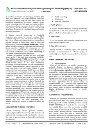 International Research Journal of Engineering and Technology (IRJET) e-ISSN: 2395 -0056
Volume: 04 Issue: 01 | Jan -2017 www.irjet.net p-ISSN: 2395-0072
© 2017, IRJET | Impact Factor value: 5.181 | ISO 9001:2008 Certified Journal | Page 1260
of handheld computers. In developing countries like
India, voice activated Linux-based computers have been
developed for mass usage in rural areas where the
computing infrastructure is limited. Location aware
mobile computing—in which a person is able to obtain
information on local restaurants, theatres, coffee-shops,
maps, driving directions, traffic, weather, news, tourist
attractions, and the like on a handheld computer—is also
becoming prominent.
B. Wireless Network connectivity for handheld
computers also comes in several varieties. Most
handheld computers come with built-in infrared ports
that can be used to swap information with a network or
another computer at short range. Many of them can
connect to wireless local area networks (LANs). Some
cellular telephone service providers are also building cell
phone modules available for attachment to the
expansion slots of handhelds computers. Bluetooth, a
new wireless standard for personal area networking, is
also offered for some handheld computers.
Wireless technologies, includes 802.11b, otherwise
known as Wi-Fi, Infrared Data Association (IrDA)[2],
Ultra-Wideband Radio (UWB), and Home RF are being
applied to similar technologies that Bluetooth use with
mixed results. 802.11 is the most well-known
technology, excluding Bluetooth, and uses the same radio
frequency, meaning that they are not compatible as they
cause interference with each other. 802.11 is being
implemented into universities in the US, Japan and China,
as well as food and beverage shops where they are being
used to identify students and customers. Even airports
have taken up the 802.11 technology, with airports all
over America, and three of America’s most
prominent airlines promoting the use of it. Infrared Data
Association is extremely inferior to that of Bluetooth. Its
limitations include only being able to communicate
point-to-point, needing a line of sight, and it has a speed
of fifty- six kilobytes per second, whereas Bluetooth is one
megabyte per second. [1]-[2]The Ultra- Wideband Radio
is superior to that of Bluetooth in that it can transmit at
greater lengths (up to 70 metres), with only half of the
power that Bluetooth uses. Home RF is a technology that
is not very well known. It is used for data and voice
communication and targeted for the residential market
segment and does not serve enterprise- class.
WLANs, public access systems or fixed wireless Internet
access.
5.DEVICES USED IN MOBILE COMPUTING
Mobile computing devices, portable computer,
compact, lightweight units including a full character set
keyboard and primarily intended as hosts for software
that may be parameterized as laptops[3], notebooks,
notepads, etc.,
 Mobile computing
 Smart cards
 Wearable computers
A. Mobile phones:
It includes a restricted key set primarily intended but
not restricted to for vocal communications as smart
phones, cell phones, feature phones, etc,
B. Smart cards:
It can run multiple applications but typically payment,
travel and secure area access.
C. Wearable computers:
Mostly limited to functional types and primarily
intended as incorporation of software agents, as
watches[3], wrist bands, necklaces, keyless, implants,
etc,.
6.MOBILECOMPUTING-APPLICATIONS:
A. Businessapplication
Much of the advances in mobile computing are
currently focused on business applications. The
technology available and being developed is designed to
increase productivity, efficiency and connectivity for
workers in a range of fields from retail to professional
[4]. The advent of wireless networking has created new
opportunities in the design of instructional space.
Computing systems are currently present in many forms
of customer service, mobile computing has the potential
to have applications for a greater range of
these businesses [5]. Travelling sales representatives
have the potential to offer consumers a demonstration of
their product, simply through the use of a PDA (Personal
Digital Assistants), wireless laptop, or another
mobile device.
7.LIMITATIONS FOR COMPUTING
In range and bandwidth, the mobile internet access is
generally slower than direct cable connections, using
technologies such as GPRS and EDGE, and more recently
HSDPA, HSUPA,3Gand 4G and also the upcoming 5G
networks[6]. These networks are usually available
within range of commercial cell phone towers, high
speed network wireless LANs are inexpensive but have
very limited range. The security standards while
working in mobile, one is dependent on public networks,
requiring careful use of VPN. Security is major concern
while concerting the mobile computing standards on the
 